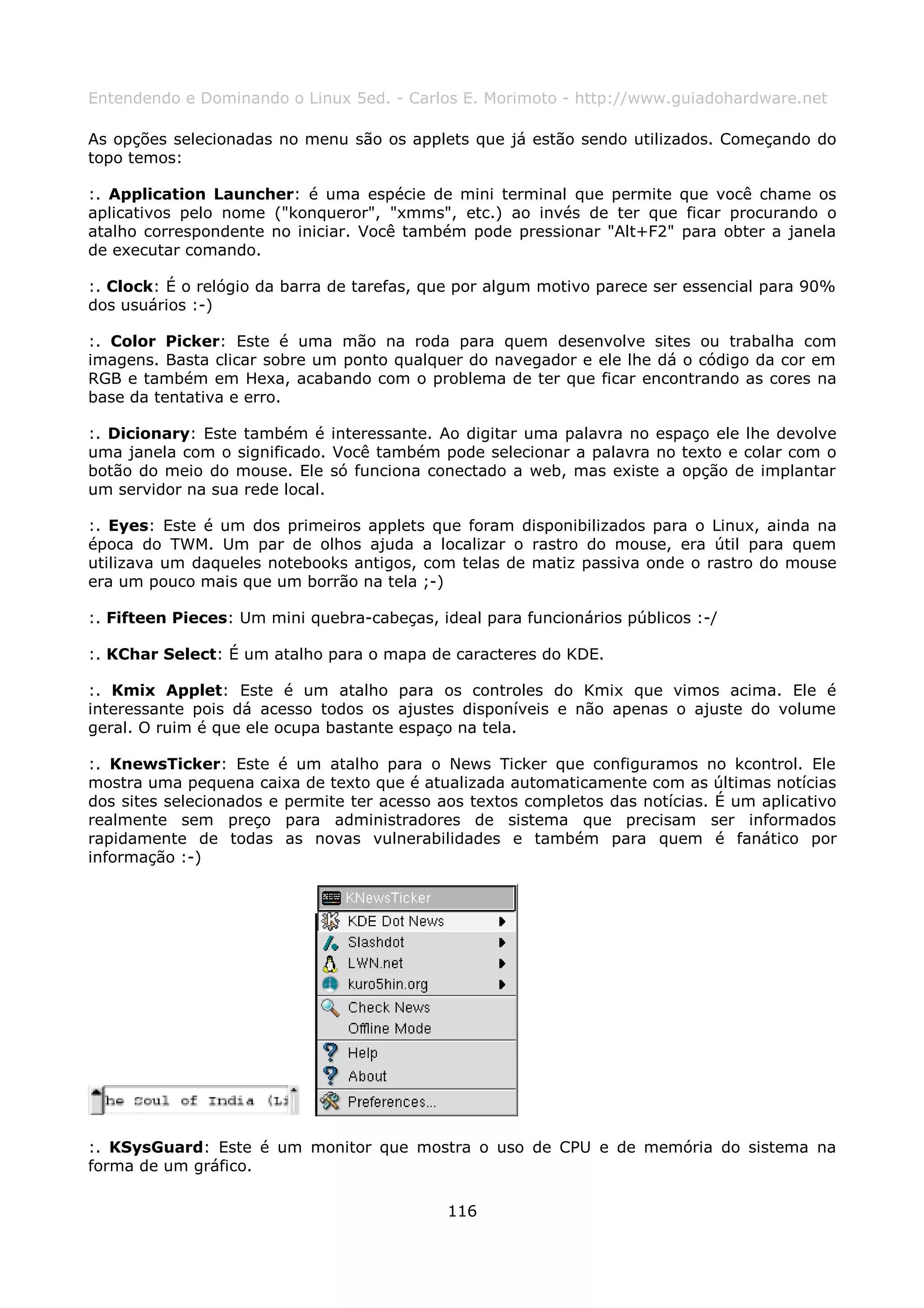 Entendendo e Dominando o Linux 5ed. - Carlos E. Morimoto - http://www.guiadohardware.net

As opções selecionadas no menu são os applets que já estão sendo utilizados. Começando do
topo temos:

:. Application Launcher: é uma espécie de mini terminal que permite que você chame os
aplicativos pelo nome ("konqueror", "xmms", etc.) ao invés de ter que ficar procurando o
atalho correspondente no iniciar. Você também pode pressionar "Alt+F2" para obter a janela
de executar comando.

:. Clock: É o relógio da barra de tarefas, que por algum motivo parece ser essencial para 90%
dos usuários :-)

:. Color Picker: Este é uma mão na roda para quem desenvolve sites ou trabalha com
imagens. Basta clicar sobre um ponto qualquer do navegador e ele lhe dá o código da cor em
RGB e também em Hexa, acabando com o problema de ter que ficar encontrando as cores na
base da tentativa e erro.

:. Dicionary: Este também é interessante. Ao digitar uma palavra no espaço ele lhe devolve
uma janela com o significado. Você também pode selecionar a palavra no texto e colar com o
botão do meio do mouse. Ele só funciona conectado a web, mas existe a opção de implantar
um servidor na sua rede local.

:. Eyes: Este é um dos primeiros applets que foram disponibilizados para o Linux, ainda na
época do TWM. Um par de olhos ajuda a localizar o rastro do mouse, era útil para quem
utilizava um daqueles notebooks antigos, com telas de matiz passiva onde o rastro do mouse
era um pouco mais que um borrão na tela ;-)

:. Fifteen Pieces: Um mini quebra-cabeças, ideal para funcionários públicos :-/

:. KChar Select: É um atalho para o mapa de caracteres do KDE.

:. Kmix Applet: Este é um atalho para os controles do Kmix que vimos acima. Ele é
interessante pois dá acesso todos os ajustes disponíveis e não apenas o ajuste do volume
geral. O ruim é que ele ocupa bastante espaço na tela.

:. KnewsTicker: Este é um atalho para o News Ticker que configuramos no kcontrol. Ele
mostra uma pequena caixa de texto que é atualizada automaticamente com as últimas notícias
dos sites selecionados e permite ter acesso aos textos completos das notícias. É um aplicativo
realmente sem preço para administradores de sistema que precisam ser informados
rapidamente de todas as novas vulnerabilidades e também para quem é fanático por
informação :-)




:. KSysGuard: Este é um monitor que mostra o uso de CPU e de memória do sistema na
forma de um gráfico.

                                             116
 