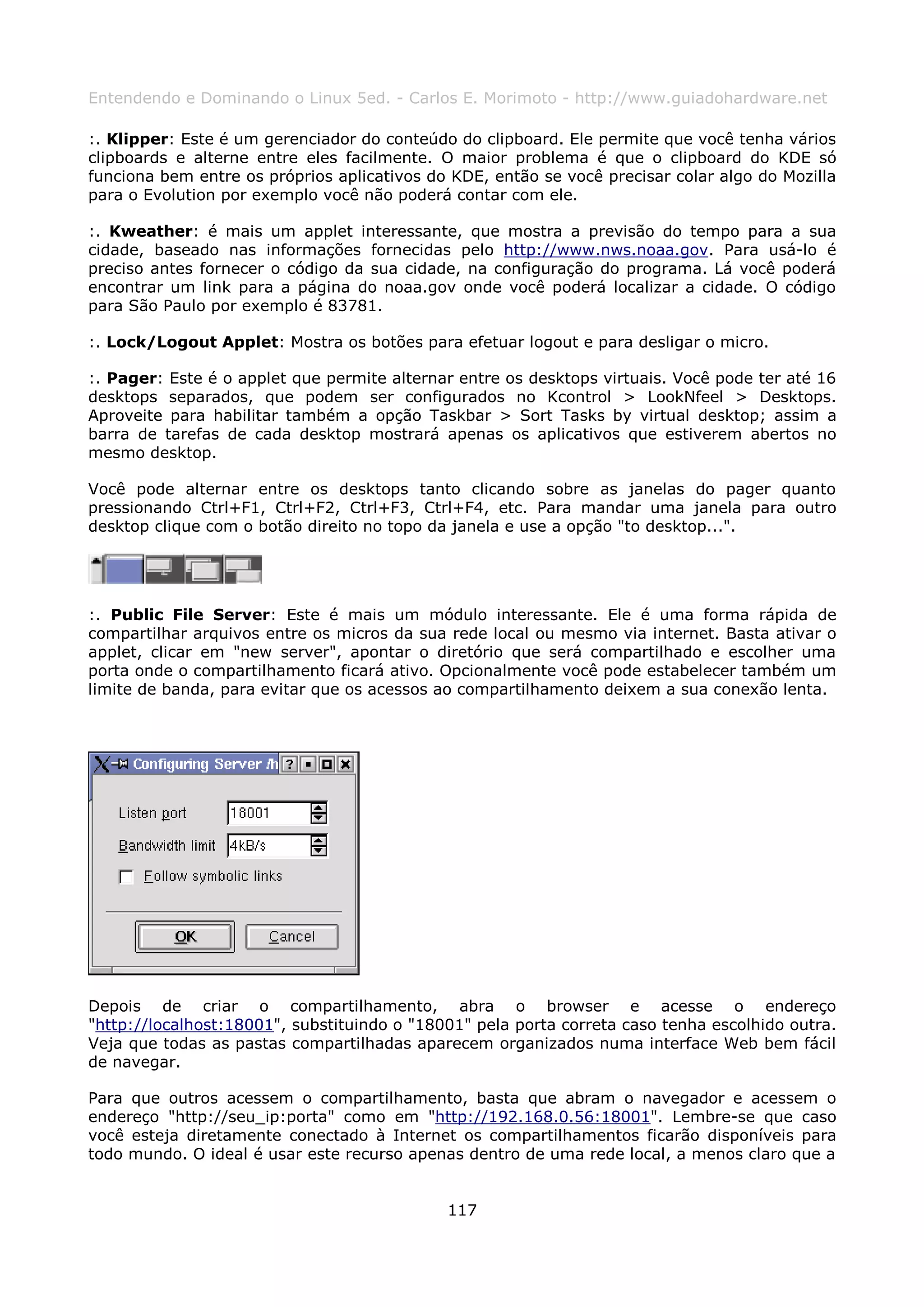 Entendendo e Dominando o Linux 5ed. - Carlos E. Morimoto - http://www.guiadohardware.net

:. Klipper: Este é um gerenciador do conteúdo do clipboard. Ele permite que você tenha vários
clipboards e alterne entre eles facilmente. O maior problema é que o clipboard do KDE só
funciona bem entre os próprios aplicativos do KDE, então se você precisar colar algo do Mozilla
para o Evolution por exemplo você não poderá contar com ele.

:. Kweather: é mais um applet interessante, que mostra a previsão do tempo para a sua
cidade, baseado nas informações fornecidas pelo http://www.nws.noaa.gov. Para usá-lo é
preciso antes fornecer o código da sua cidade, na configuração do programa. Lá você poderá
encontrar um link para a página do noaa.gov onde você poderá localizar a cidade. O código
para São Paulo por exemplo é 83781.

:. Lock/Logout Applet: Mostra os botões para efetuar logout e para desligar o micro.

:. Pager: Este é o applet que permite alternar entre os desktops virtuais. Você pode ter até 16
desktops separados, que podem ser configurados no Kcontrol > LookNfeel > Desktops.
Aproveite para habilitar também a opção Taskbar > Sort Tasks by virtual desktop; assim a
barra de tarefas de cada desktop mostrará apenas os aplicativos que estiverem abertos no
mesmo desktop.

Você pode alternar entre os desktops tanto clicando sobre as janelas do pager quanto
pressionando Ctrl+F1, Ctrl+F2, Ctrl+F3, Ctrl+F4, etc. Para mandar uma janela para outro
desktop clique com o botão direito no topo da janela e use a opção "to desktop...".




:. Public File Server: Este é mais um módulo interessante. Ele é uma forma rápida de
compartilhar arquivos entre os micros da sua rede local ou mesmo via internet. Basta ativar o
applet, clicar em "new server", apontar o diretório que será compartilhado e escolher uma
porta onde o compartilhamento ficará ativo. Opcionalmente você pode estabelecer também um
limite de banda, para evitar que os acessos ao compartilhamento deixem a sua conexão lenta.




Depois de criar o compartilhamento, abra o browser e acesse o endereço
"http://localhost:18001", substituindo o "18001" pela porta correta caso tenha escolhido outra.
Veja que todas as pastas compartilhadas aparecem organizados numa interface Web bem fácil
de navegar.

Para que outros acessem o compartilhamento, basta que abram o navegador e acessem o
endereço "http://seu_ip:porta" como em "http://192.168.0.56:18001". Lembre-se que caso
você esteja diretamente conectado à Internet os compartilhamentos ficarão disponíveis para
todo mundo. O ideal é usar este recurso apenas dentro de uma rede local, a menos claro que a


                                             117
 