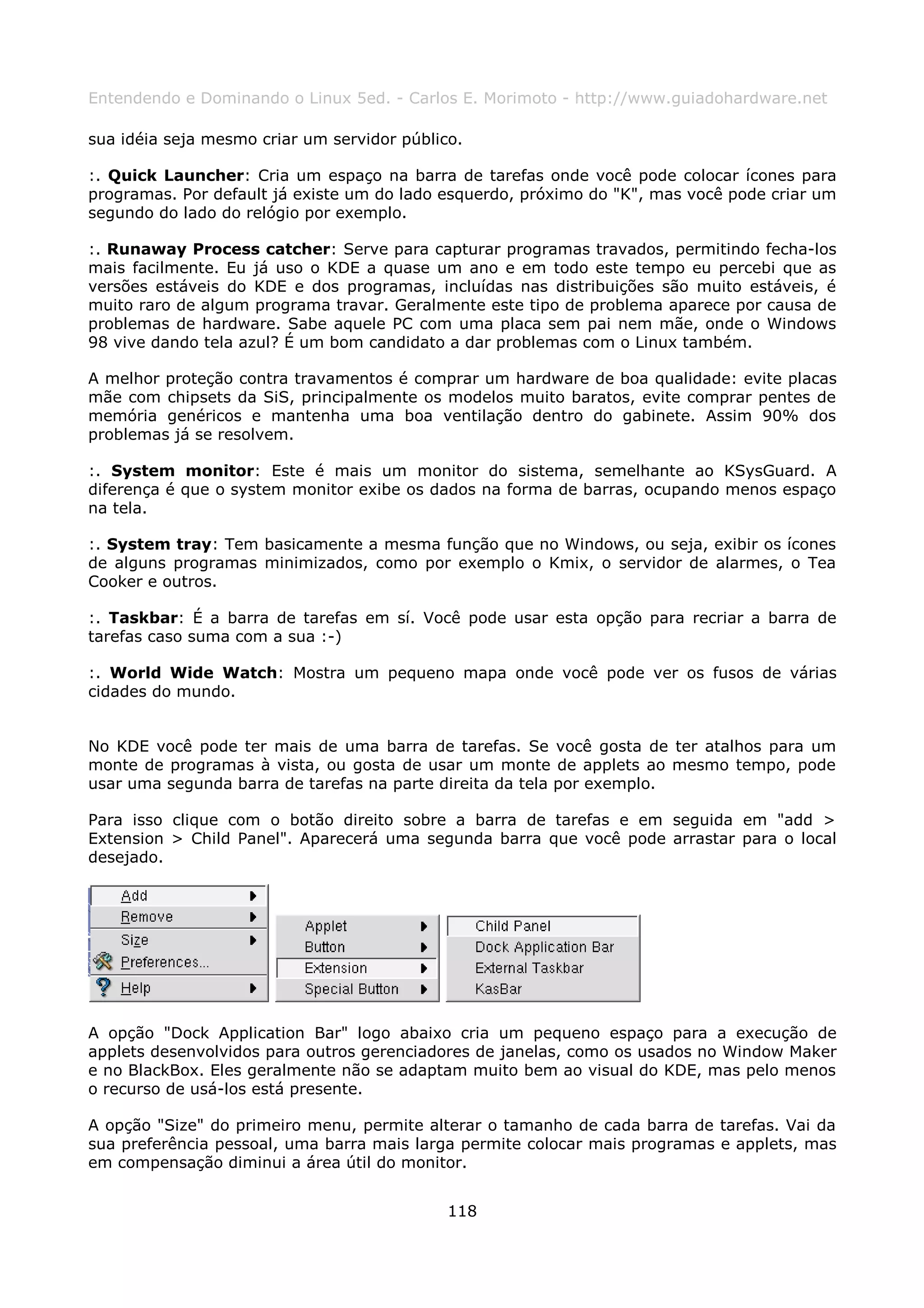 Entendendo e Dominando o Linux 5ed. - Carlos E. Morimoto - http://www.guiadohardware.net

sua idéia seja mesmo criar um servidor público.

:. Quick Launcher: Cria um espaço na barra de tarefas onde você pode colocar ícones para
programas. Por default já existe um do lado esquerdo, próximo do "K", mas você pode criar um
segundo do lado do relógio por exemplo.

:. Runaway Process catcher: Serve para capturar programas travados, permitindo fecha-los
mais facilmente. Eu já uso o KDE a quase um ano e em todo este tempo eu percebi que as
versões estáveis do KDE e dos programas, incluídas nas distribuições são muito estáveis, é
muito raro de algum programa travar. Geralmente este tipo de problema aparece por causa de
problemas de hardware. Sabe aquele PC com uma placa sem pai nem mãe, onde o Windows
98 vive dando tela azul? É um bom candidato a dar problemas com o Linux também.

A melhor proteção contra travamentos é comprar um hardware de boa qualidade: evite placas
mãe com chipsets da SiS, principalmente os modelos muito baratos, evite comprar pentes de
memória genéricos e mantenha uma boa ventilação dentro do gabinete. Assim 90% dos
problemas já se resolvem.

:. System monitor: Este é mais um monitor do sistema, semelhante ao KSysGuard. A
diferença é que o system monitor exibe os dados na forma de barras, ocupando menos espaço
na tela.

:. System tray: Tem basicamente a mesma função que no Windows, ou seja, exibir os ícones
de alguns programas minimizados, como por exemplo o Kmix, o servidor de alarmes, o Tea
Cooker e outros.

:. Taskbar: É a barra de tarefas em sí. Você pode usar esta opção para recriar a barra de
tarefas caso suma com a sua :-)

:. World Wide Watch: Mostra um pequeno mapa onde você pode ver os fusos de várias
cidades do mundo.


No KDE você pode ter mais de uma barra de tarefas. Se você gosta de ter atalhos para um
monte de programas à vista, ou gosta de usar um monte de applets ao mesmo tempo, pode
usar uma segunda barra de tarefas na parte direita da tela por exemplo.

Para isso clique com o botão direito sobre a barra de tarefas e em seguida em "add >
Extension > Child Panel". Aparecerá uma segunda barra que você pode arrastar para o local
desejado.




A opção "Dock Application Bar" logo abaixo cria um pequeno espaço para a execução de
applets desenvolvidos para outros gerenciadores de janelas, como os usados no Window Maker
e no BlackBox. Eles geralmente não se adaptam muito bem ao visual do KDE, mas pelo menos
o recurso de usá-los está presente.

A opção "Size" do primeiro menu, permite alterar o tamanho de cada barra de tarefas. Vai da
sua preferência pessoal, uma barra mais larga permite colocar mais programas e applets, mas
em compensação diminui a área útil do monitor.


                                             118
 