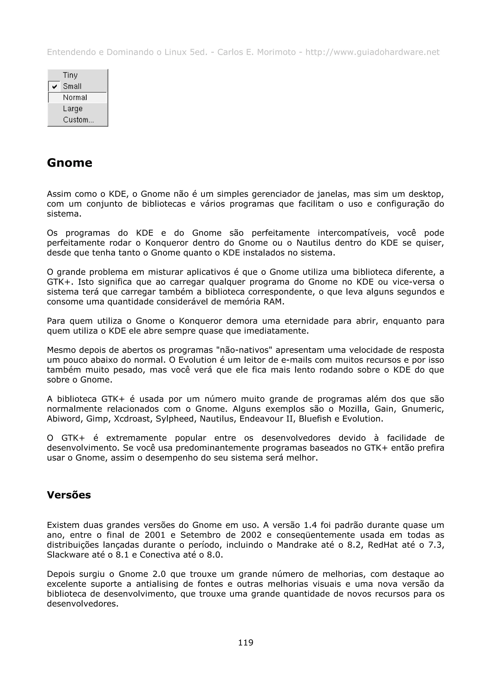 Entendendo e Dominando o Linux 5ed. - Carlos E. Morimoto - http://www.guiadohardware.net




Gnome

Assim como o KDE, o Gnome não é um simples gerenciador de janelas, mas sim um desktop,
com um conjunto de bibliotecas e vários programas que facilitam o uso e configuração do
sistema.

Os programas do KDE e do Gnome são perfeitamente intercompatíveis, você pode
perfeitamente rodar o Konqueror dentro do Gnome ou o Nautilus dentro do KDE se quiser,
desde que tenha tanto o Gnome quanto o KDE instalados no sistema.

O grande problema em misturar aplicativos é que o Gnome utiliza uma biblioteca diferente, a
GTK+. Isto significa que ao carregar qualquer programa do Gnome no KDE ou vice-versa o
sistema terá que carregar também a biblioteca correspondente, o que leva alguns segundos e
consome uma quantidade considerável de memória RAM.

Para quem utiliza o Gnome o Konqueror demora uma eternidade para abrir, enquanto para
quem utiliza o KDE ele abre sempre quase que imediatamente.

Mesmo depois de abertos os programas "não-nativos" apresentam uma velocidade de resposta
um pouco abaixo do normal. O Evolution é um leitor de e-mails com muitos recursos e por isso
também muito pesado, mas você verá que ele fica mais lento rodando sobre o KDE do que
sobre o Gnome.

A biblioteca GTK+ é usada por um número muito grande de programas além dos que são
normalmente relacionados com o Gnome. Alguns exemplos são o Mozilla, Gain, Gnumeric,
Abiword, Gimp, Xcdroast, Sylpheed, Nautilus, Endeavour II, Bluefish e Evolution.

O GTK+ é extremamente popular entre os desenvolvedores devido à facilidade de
desenvolvimento. Se você usa predominantemente programas baseados no GTK+ então prefira
usar o Gnome, assim o desempenho do seu sistema será melhor.



Versões

Existem duas grandes versões do Gnome em uso. A versão 1.4 foi padrão durante quase um
ano, entre o final de 2001 e Setembro de 2002 e conseqüentemente usada em todas as
distribuições lançadas durante o período, incluindo o Mandrake até o 8.2, RedHat até o 7.3,
Slackware até o 8.1 e Conectiva até o 8.0.

Depois surgiu o Gnome 2.0 que trouxe um grande número de melhorias, com destaque ao
excelente suporte a antialising de fontes e outras melhorias visuais e uma nova versão da
biblioteca de desenvolvimento, que trouxe uma grande quantidade de novos recursos para os
desenvolvedores.



                                            119
 