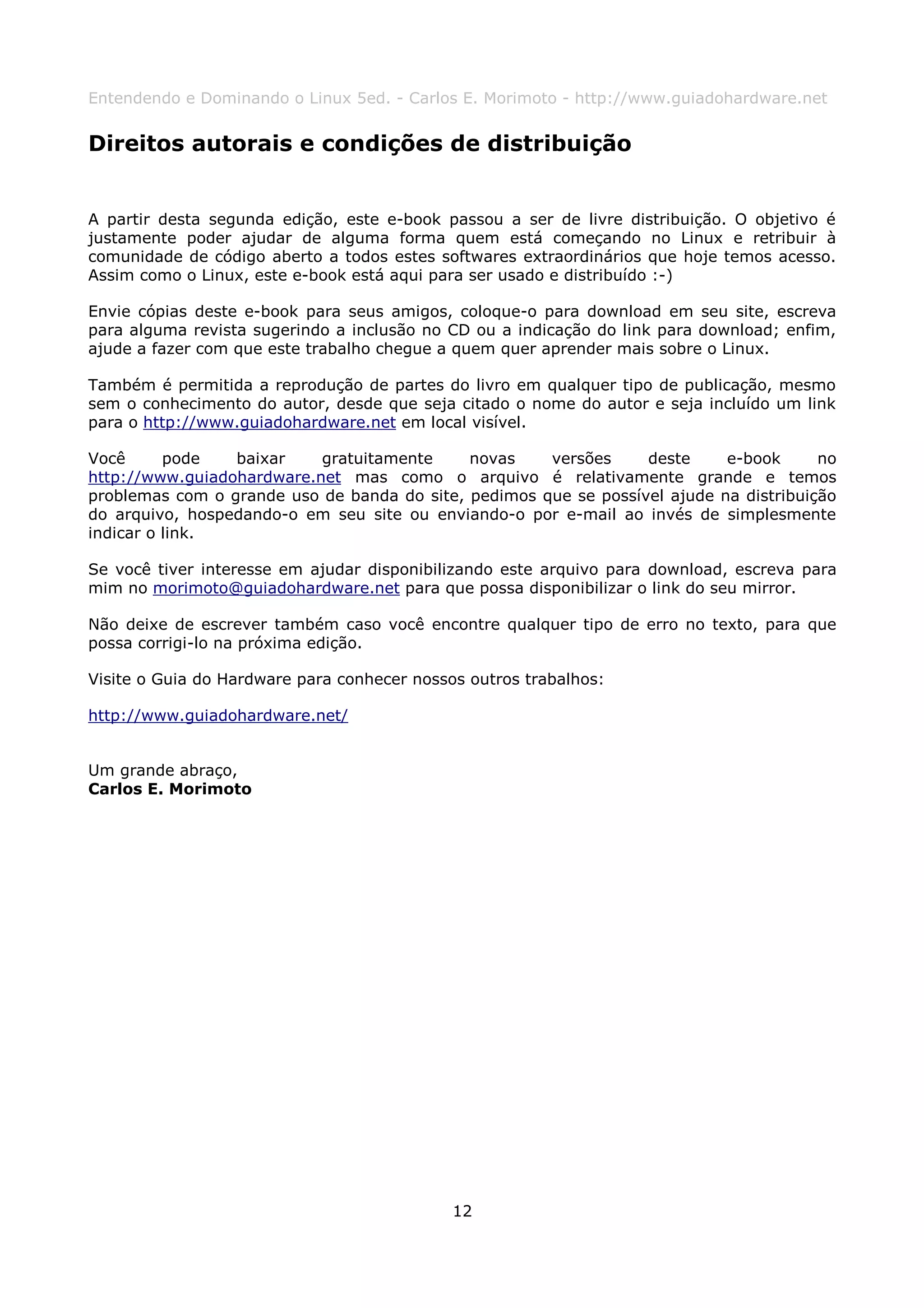 Entendendo e Dominando o Linux 5ed. - Carlos E. Morimoto - http://www.guiadohardware.net


Direitos autorais e condições de distribuição


A partir desta segunda edição, este e-book passou a ser de livre distribuição. O objetivo é
justamente poder ajudar de alguma forma quem está começando no Linux e retribuir à
comunidade de código aberto a todos estes softwares extraordinários que hoje temos acesso.
Assim como o Linux, este e-book está aqui para ser usado e distribuído :-)

Envie cópias deste e-book para seus amigos, coloque-o para download em seu site, escreva
para alguma revista sugerindo a inclusão no CD ou a indicação do link para download; enfim,
ajude a fazer com que este trabalho chegue a quem quer aprender mais sobre o Linux.

Também é permitida a reprodução de partes do livro em qualquer tipo de publicação, mesmo
sem o conhecimento do autor, desde que seja citado o nome do autor e seja incluído um link
para o http://www.guiadohardware.net em local visível.

Você      pode   baixar    gratuitamente     novas    versões     deste     e-book      no
http://www.guiadohardware.net mas como o arquivo é relativamente grande e temos
problemas com o grande uso de banda do site, pedimos que se possível ajude na distribuição
do arquivo, hospedando-o em seu site ou enviando-o por e-mail ao invés de simplesmente
indicar o link.

Se você tiver interesse em ajudar disponibilizando este arquivo para download, escreva para
mim no morimoto@guiadohardware.net para que possa disponibilizar o link do seu mirror.

Não deixe de escrever também caso você encontre qualquer tipo de erro no texto, para que
possa corrigi-lo na próxima edição.

Visite o Guia do Hardware para conhecer nossos outros trabalhos:

http://www.guiadohardware.net/


Um grande abraço,
Carlos E. Morimoto




                                             12
 