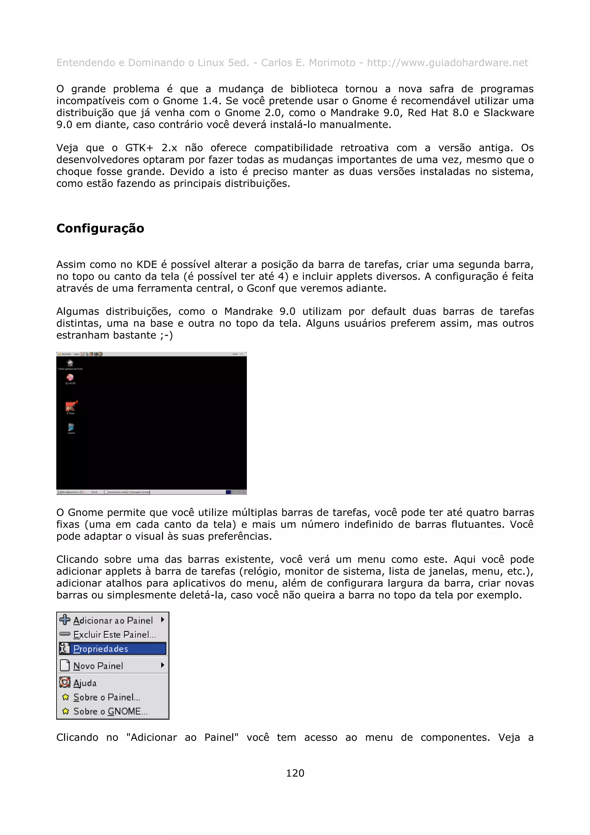 Entendendo e Dominando o Linux 5ed. - Carlos E. Morimoto - http://www.guiadohardware.net

O grande problema é que a mudança de biblioteca tornou a nova safra de programas
incompatíveis com o Gnome 1.4. Se você pretende usar o Gnome é recomendável utilizar uma
distribuição que já venha com o Gnome 2.0, como o Mandrake 9.0, Red Hat 8.0 e Slackware
9.0 em diante, caso contrário você deverá instalá-lo manualmente.

Veja que o GTK+ 2.x não oferece compatibilidade retroativa com a versão antiga. Os
desenvolvedores optaram por fazer todas as mudanças importantes de uma vez, mesmo que o
choque fosse grande. Devido a isto é preciso manter as duas versões instaladas no sistema,
como estão fazendo as principais distribuições.



Configuração

Assim como no KDE é possível alterar a posição da barra de tarefas, criar uma segunda barra,
no topo ou canto da tela (é possível ter até 4) e incluir applets diversos. A configuração é feita
através de uma ferramenta central, o Gconf que veremos adiante.

Algumas distribuições, como o Mandrake 9.0 utilizam por default duas barras de tarefas
distintas, uma na base e outra no topo da tela. Alguns usuários preferem assim, mas outros
estranham bastante ;-)




O Gnome permite que você utilize múltiplas barras de tarefas, você pode ter até quatro barras
fixas (uma em cada canto da tela) e mais um número indefinido de barras flutuantes. Você
pode adaptar o visual às suas preferências.

Clicando sobre uma das barras existente, você verá um menu como este. Aqui você pode
adicionar applets à barra de tarefas (relógio, monitor de sistema, lista de janelas, menu, etc.),
adicionar atalhos para aplicativos do menu, além de configurara largura da barra, criar novas
barras ou simplesmente deletá-la, caso você não queira a barra no topo da tela por exemplo.




Clicando no "Adicionar ao Painel" você tem acesso ao menu de componentes. Veja a


                                               120
 