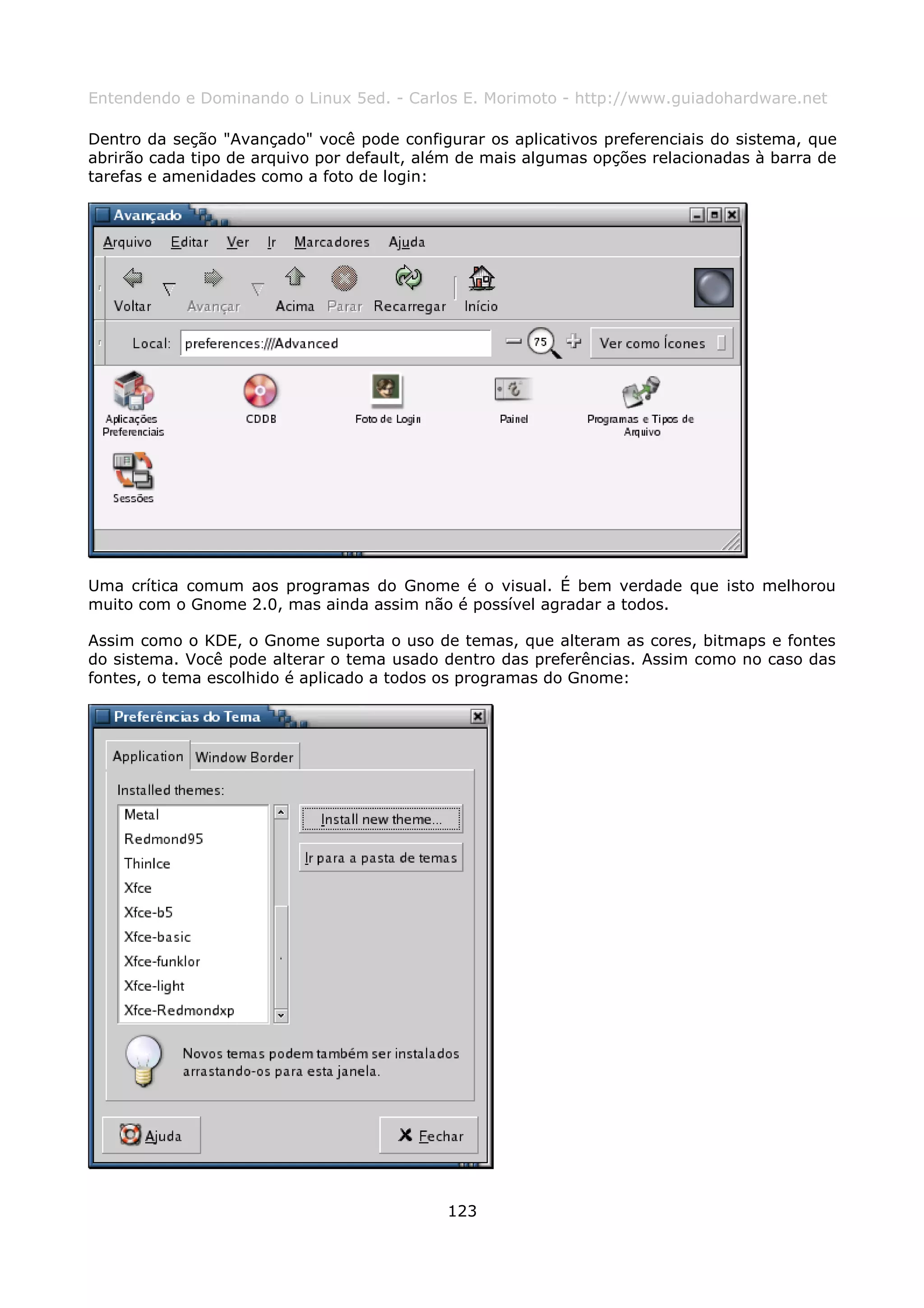 Entendendo e Dominando o Linux 5ed. - Carlos E. Morimoto - http://www.guiadohardware.net

Dentro da seção "Avançado" você pode configurar os aplicativos preferenciais do sistema, que
abrirão cada tipo de arquivo por default, além de mais algumas opções relacionadas à barra de
tarefas e amenidades como a foto de login:




Uma crítica comum aos programas do Gnome é o visual. É bem verdade que isto melhorou
muito com o Gnome 2.0, mas ainda assim não é possível agradar a todos.

Assim como o KDE, o Gnome suporta o uso de temas, que alteram as cores, bitmaps e fontes
do sistema. Você pode alterar o tema usado dentro das preferências. Assim como no caso das
fontes, o tema escolhido é aplicado a todos os programas do Gnome:




                                            123
 