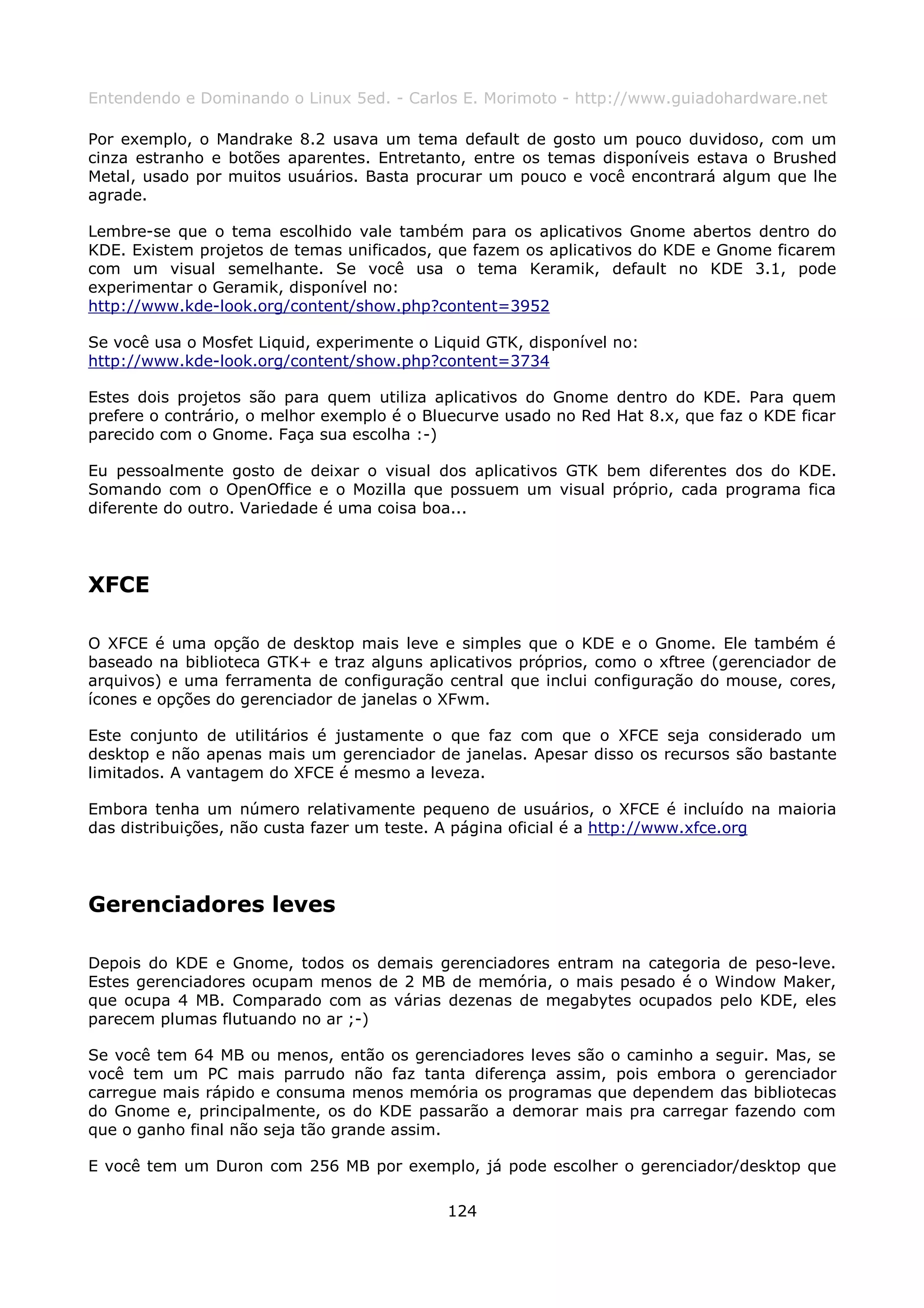 Entendendo e Dominando o Linux 5ed. - Carlos E. Morimoto - http://www.guiadohardware.net

Por exemplo, o Mandrake 8.2 usava um tema default de gosto um pouco duvidoso, com um
cinza estranho e botões aparentes. Entretanto, entre os temas disponíveis estava o Brushed
Metal, usado por muitos usuários. Basta procurar um pouco e você encontrará algum que lhe
agrade.

Lembre-se que o tema escolhido vale também para os aplicativos Gnome abertos dentro do
KDE. Existem projetos de temas unificados, que fazem os aplicativos do KDE e Gnome ficarem
com um visual semelhante. Se você usa o tema Keramik, default no KDE 3.1, pode
experimentar o Geramik, disponível no:
http://www.kde-look.org/content/show.php?content=3952

Se você usa o Mosfet Liquid, experimente o Liquid GTK, disponível no:
http://www.kde-look.org/content/show.php?content=3734

Estes dois projetos são para quem utiliza aplicativos do Gnome dentro do KDE. Para quem
prefere o contrário, o melhor exemplo é o Bluecurve usado no Red Hat 8.x, que faz o KDE ficar
parecido com o Gnome. Faça sua escolha :-)

Eu pessoalmente gosto de deixar o visual dos aplicativos GTK bem diferentes dos do KDE.
Somando com o OpenOffice e o Mozilla que possuem um visual próprio, cada programa fica
diferente do outro. Variedade é uma coisa boa...




XFCE

O XFCE é uma opção de desktop mais leve e simples que o KDE e o Gnome. Ele também é
baseado na biblioteca GTK+ e traz alguns aplicativos próprios, como o xftree (gerenciador de
arquivos) e uma ferramenta de configuração central que inclui configuração do mouse, cores,
ícones e opções do gerenciador de janelas o XFwm.

Este conjunto de utilitários é justamente o que faz com que o XFCE seja considerado um
desktop e não apenas mais um gerenciador de janelas. Apesar disso os recursos são bastante
limitados. A vantagem do XFCE é mesmo a leveza.

Embora tenha um número relativamente pequeno de usuários, o XFCE é incluído na maioria
das distribuições, não custa fazer um teste. A página oficial é a http://www.xfce.org




Gerenciadores leves

Depois do KDE e Gnome, todos os demais gerenciadores entram na categoria de peso-leve.
Estes gerenciadores ocupam menos de 2 MB de memória, o mais pesado é o Window Maker,
que ocupa 4 MB. Comparado com as várias dezenas de megabytes ocupados pelo KDE, eles
parecem plumas flutuando no ar ;-)

Se você tem 64 MB ou menos, então os gerenciadores leves são o caminho a seguir. Mas, se
você tem um PC mais parrudo não faz tanta diferença assim, pois embora o gerenciador
carregue mais rápido e consuma menos memória os programas que dependem das bibliotecas
do Gnome e, principalmente, os do KDE passarão a demorar mais pra carregar fazendo com
que o ganho final não seja tão grande assim.

E você tem um Duron com 256 MB por exemplo, já pode escolher o gerenciador/desktop que

                                             124
 