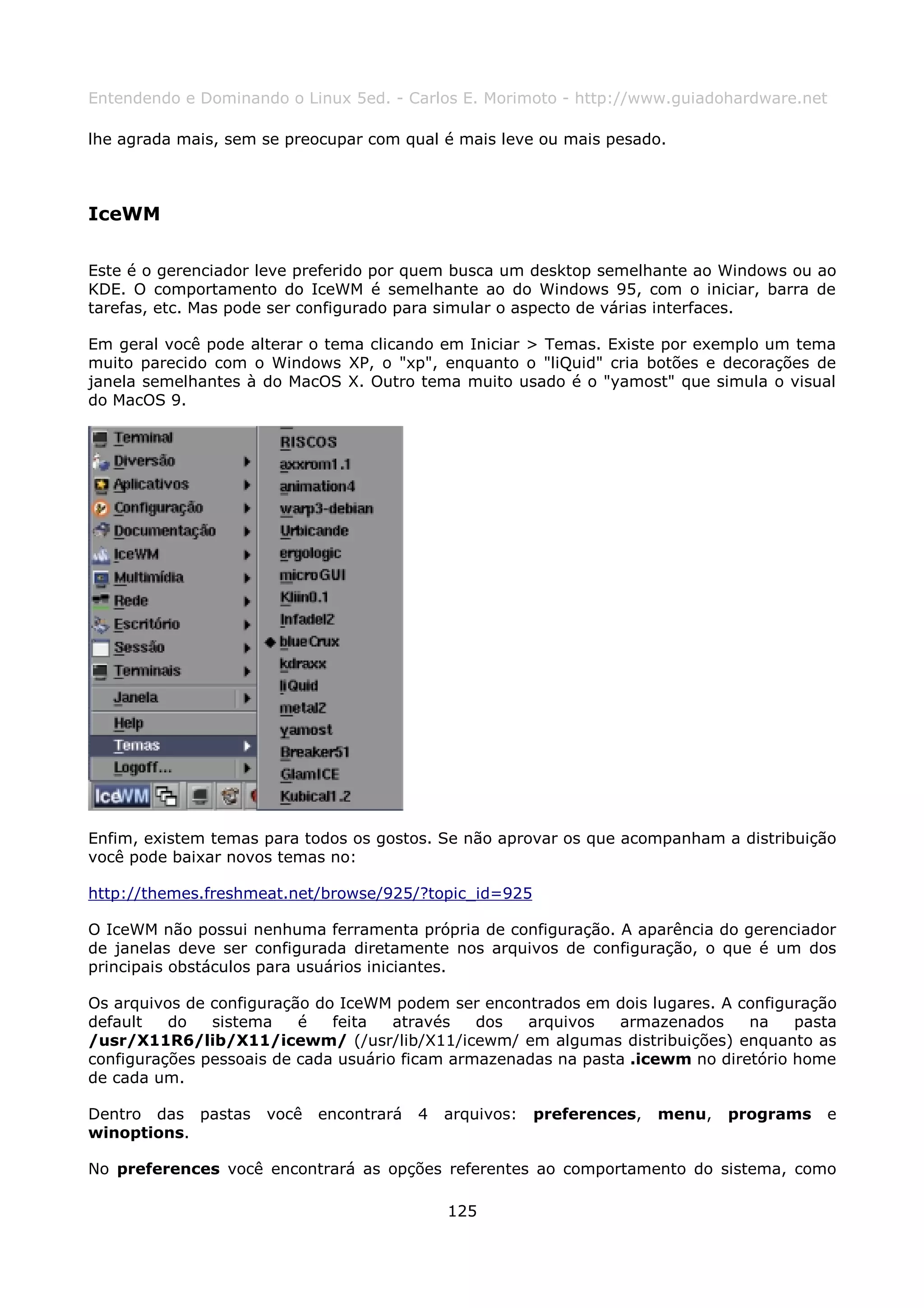 Entendendo e Dominando o Linux 5ed. - Carlos E. Morimoto - http://www.guiadohardware.net

lhe agrada mais, sem se preocupar com qual é mais leve ou mais pesado.



IceWM

Este é o gerenciador leve preferido por quem busca um desktop semelhante ao Windows ou ao
KDE. O comportamento do IceWM é semelhante ao do Windows 95, com o iniciar, barra de
tarefas, etc. Mas pode ser configurado para simular o aspecto de várias interfaces.

Em geral você pode alterar o tema clicando em Iniciar > Temas. Existe por exemplo um tema
muito parecido com o Windows XP, o "xp", enquanto o "liQuid" cria botões e decorações de
janela semelhantes à do MacOS X. Outro tema muito usado é o "yamost" que simula o visual
do MacOS 9.




Enfim, existem temas para todos os gostos. Se não aprovar os que acompanham a distribuição
você pode baixar novos temas no:

http://themes.freshmeat.net/browse/925/?topic_id=925

O IceWM não possui nenhuma ferramenta própria de configuração. A aparência do gerenciador
de janelas deve ser configurada diretamente nos arquivos de configuração, o que é um dos
principais obstáculos para usuários iniciantes.

Os arquivos de configuração do IceWM podem ser encontrados em dois lugares. A configuração
default   do   sistema    é   feita   através   dos  arquivos   armazenados     na    pasta
/usr/X11R6/lib/X11/icewm/ (/usr/lib/X11/icewm/ em algumas distribuições) enquanto as
configurações pessoais de cada usuário ficam armazenadas na pasta .icewm no diretório home
de cada um.

Dentro das pastas    você   encontrará   4   arquivos:   preferences,   menu,   programs   e
winoptions.

No preferences você encontrará as opções referentes ao comportamento do sistema, como

                                             125
 