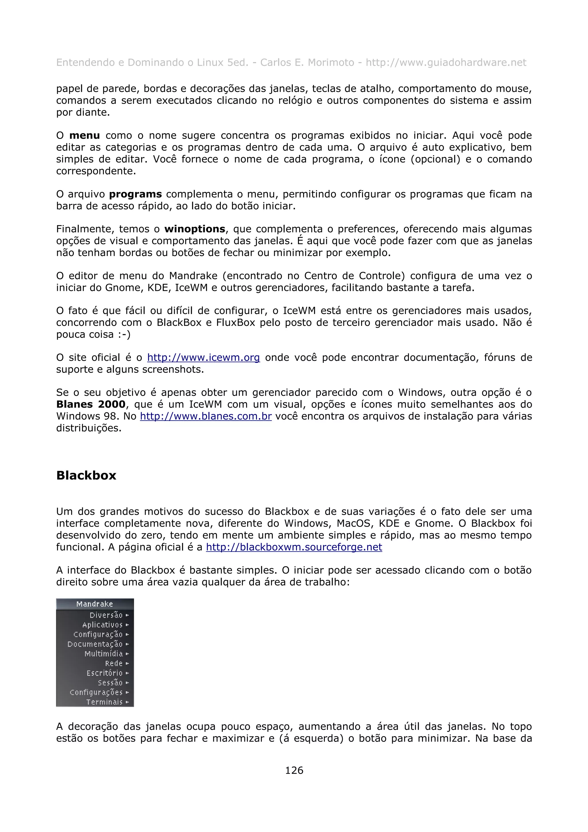 Entendendo e Dominando o Linux 5ed. - Carlos E. Morimoto - http://www.guiadohardware.net

papel de parede, bordas e decorações das janelas, teclas de atalho, comportamento do mouse,
comandos a serem executados clicando no relógio e outros componentes do sistema e assim
por diante.

O menu como o nome sugere concentra os programas exibidos no iniciar. Aqui você pode
editar as categorias e os programas dentro de cada uma. O arquivo é auto explicativo, bem
simples de editar. Você fornece o nome de cada programa, o ícone (opcional) e o comando
correspondente.

O arquivo programs complementa o menu, permitindo configurar os programas que ficam na
barra de acesso rápido, ao lado do botão iniciar.

Finalmente, temos o winoptions, que complementa o preferences, oferecendo mais algumas
opções de visual e comportamento das janelas. É aqui que você pode fazer com que as janelas
não tenham bordas ou botões de fechar ou minimizar por exemplo.

O editor de menu do Mandrake (encontrado no Centro de Controle) configura de uma vez o
iniciar do Gnome, KDE, IceWM e outros gerenciadores, facilitando bastante a tarefa.

O fato é que fácil ou difícil de configurar, o IceWM está entre os gerenciadores mais usados,
concorrendo com o BlackBox e FluxBox pelo posto de terceiro gerenciador mais usado. Não é
pouca coisa :-)

O site oficial é o http://www.icewm.org onde você pode encontrar documentação, fóruns de
suporte e alguns screenshots.

Se o seu objetivo é apenas obter um gerenciador parecido com o Windows, outra opção é o
Blanes 2000, que é um IceWM com um visual, opções e ícones muito semelhantes aos do
Windows 98. No http://www.blanes.com.br você encontra os arquivos de instalação para várias
distribuições.



Blackbox

Um dos grandes motivos do sucesso do Blackbox e de suas variações é o fato dele ser uma
interface completamente nova, diferente do Windows, MacOS, KDE e Gnome. O Blackbox foi
desenvolvido do zero, tendo em mente um ambiente simples e rápido, mas ao mesmo tempo
funcional. A página oficial é a http://blackboxwm.sourceforge.net

A interface do Blackbox é bastante simples. O iniciar pode ser acessado clicando com o botão
direito sobre uma área vazia qualquer da área de trabalho:




A decoração das janelas ocupa pouco espaço, aumentando a área útil das janelas. No topo
estão os botões para fechar e maximizar e (á esquerda) o botão para minimizar. Na base da


                                            126
 