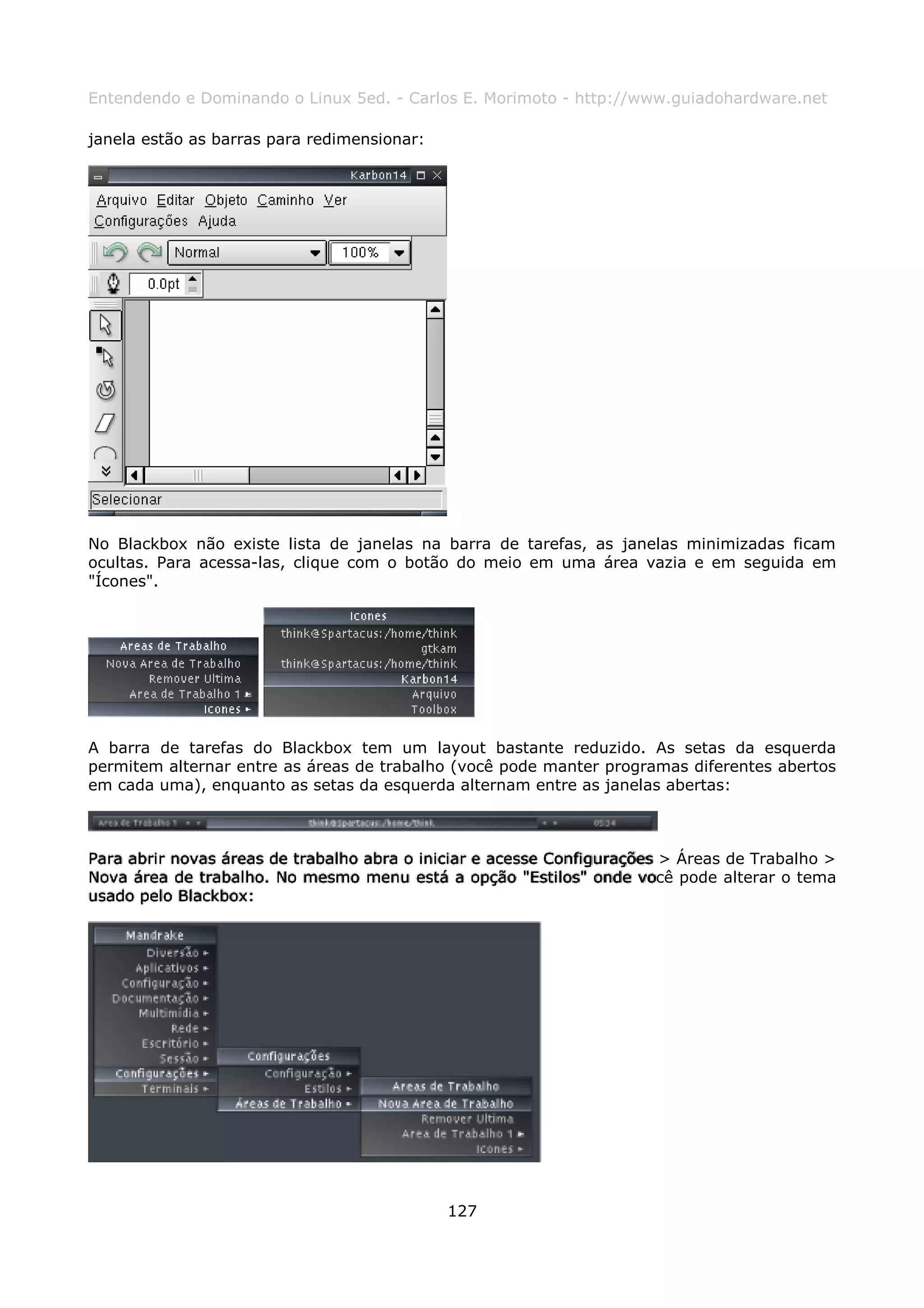 Entendendo e Dominando o Linux 5ed. - Carlos E. Morimoto - http://www.guiadohardware.net

janela estão as barras para redimensionar:




No Blackbox não existe lista de janelas na barra de tarefas, as janelas minimizadas ficam
ocultas. Para acessa-las, clique com o botão do meio em uma área vazia e em seguida em
"Ícones".




A barra de tarefas do Blackbox tem um layout bastante reduzido. As setas da esquerda
permitem alternar entre as áreas de trabalho (você pode manter programas diferentes abertos
em cada uma), enquanto as setas da esquerda alternam entre as janelas abertas:



Para abrir novas áreas de trabalho abra o iniciar e acesse Configurações > Áreas de Trabalho >
Nova área de trabalho. No mesmo menu está a opção "Estilos" onde você pode alterar o tema
usado pelo Blackbox:




                                             127
 