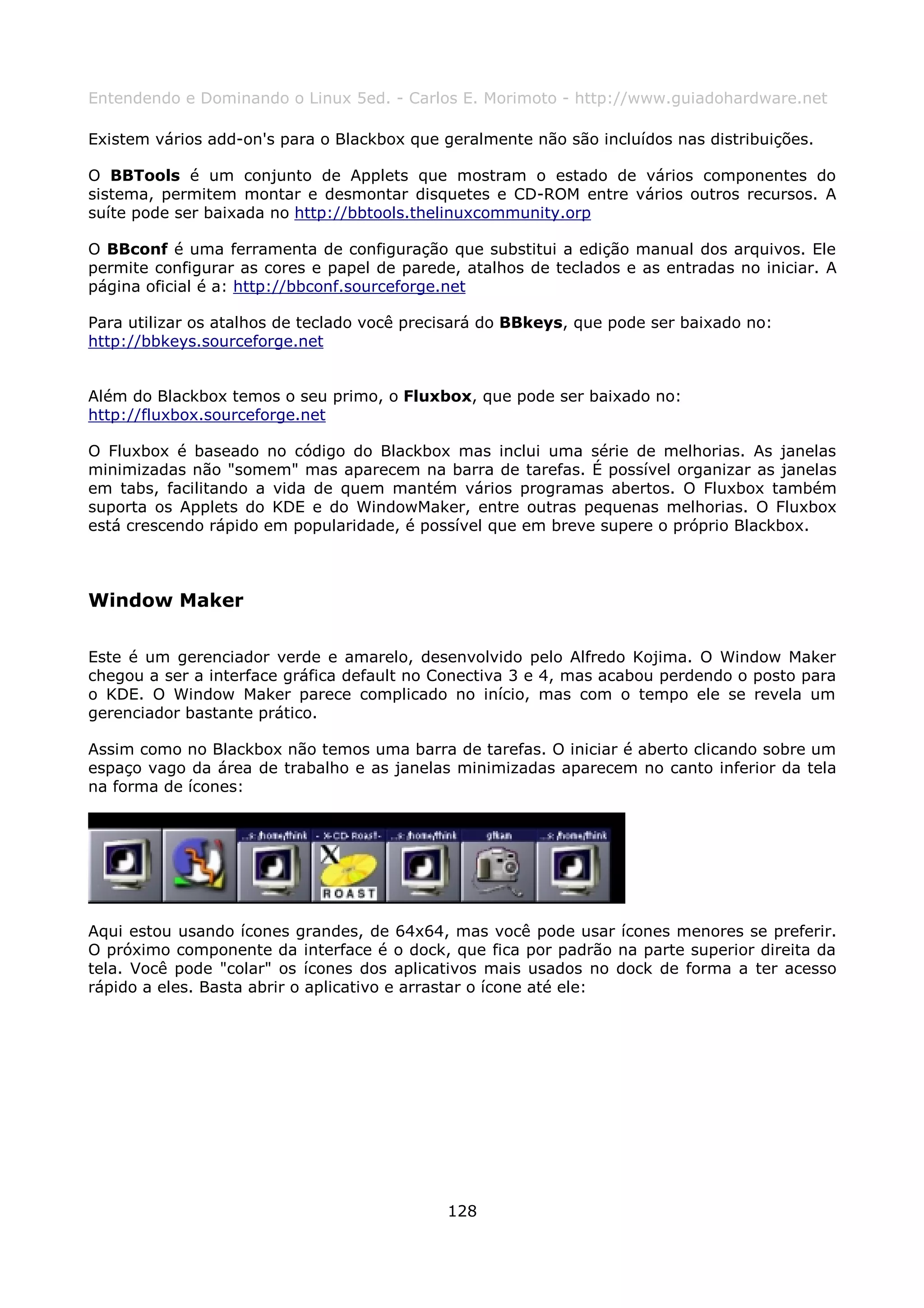 Entendendo e Dominando o Linux 5ed. - Carlos E. Morimoto - http://www.guiadohardware.net

Existem vários add-on's para o Blackbox que geralmente não são incluídos nas distribuições.

O BBTools é um conjunto de Applets que mostram o estado de vários componentes do
sistema, permitem montar e desmontar disquetes e CD-ROM entre vários outros recursos. A
suíte pode ser baixada no http://bbtools.thelinuxcommunity.orp

O BBconf é uma ferramenta de configuração que substitui a edição manual dos arquivos. Ele
permite configurar as cores e papel de parede, atalhos de teclados e as entradas no iniciar. A
página oficial é a: http://bbconf.sourceforge.net

Para utilizar os atalhos de teclado você precisará do BBkeys, que pode ser baixado no:
http://bbkeys.sourceforge.net


Além do Blackbox temos o seu primo, o Fluxbox, que pode ser baixado no:
http://fluxbox.sourceforge.net

O Fluxbox é baseado no código do Blackbox mas inclui uma série de melhorias. As janelas
minimizadas não "somem" mas aparecem na barra de tarefas. É possível organizar as janelas
em tabs, facilitando a vida de quem mantém vários programas abertos. O Fluxbox também
suporta os Applets do KDE e do WindowMaker, entre outras pequenas melhorias. O Fluxbox
está crescendo rápido em popularidade, é possível que em breve supere o próprio Blackbox.



Window Maker

Este é um gerenciador verde e amarelo, desenvolvido pelo Alfredo Kojima. O Window Maker
chegou a ser a interface gráfica default no Conectiva 3 e 4, mas acabou perdendo o posto para
o KDE. O Window Maker parece complicado no início, mas com o tempo ele se revela um
gerenciador bastante prático.

Assim como no Blackbox não temos uma barra de tarefas. O iniciar é aberto clicando sobre um
espaço vago da área de trabalho e as janelas minimizadas aparecem no canto inferior da tela
na forma de ícones:




Aqui estou usando ícones grandes, de 64x64, mas você pode usar ícones menores se preferir.
O próximo componente da interface é o dock, que fica por padrão na parte superior direita da
tela. Você pode "colar" os ícones dos aplicativos mais usados no dock de forma a ter acesso
rápido a eles. Basta abrir o aplicativo e arrastar o ícone até ele:




                                             128
 