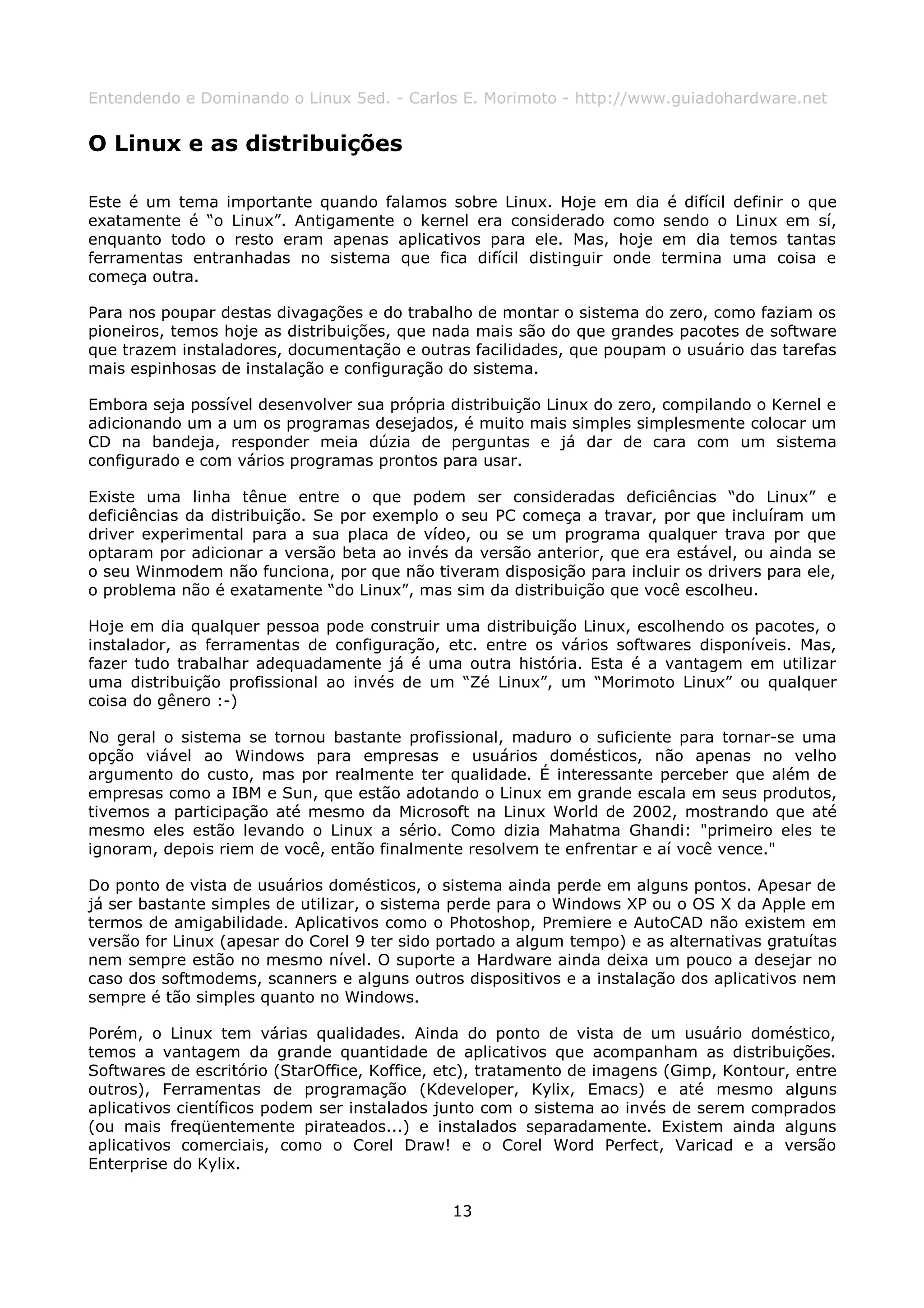 Entendendo e Dominando o Linux 5ed. - Carlos E. Morimoto - http://www.guiadohardware.net


O Linux e as distribuições

Este é um tema importante quando falamos sobre Linux. Hoje em dia é difícil definir o que
exatamente é “o Linux”. Antigamente o kernel era considerado como sendo o Linux em sí,
enquanto todo o resto eram apenas aplicativos para ele. Mas, hoje em dia temos tantas
ferramentas entranhadas no sistema que fica difícil distinguir onde termina uma coisa e
começa outra.

Para nos poupar destas divagações e do trabalho de montar o sistema do zero, como faziam os
pioneiros, temos hoje as distribuições, que nada mais são do que grandes pacotes de software
que trazem instaladores, documentação e outras facilidades, que poupam o usuário das tarefas
mais espinhosas de instalação e configuração do sistema.

Embora seja possível desenvolver sua própria distribuição Linux do zero, compilando o Kernel e
adicionando um a um os programas desejados, é muito mais simples simplesmente colocar um
CD na bandeja, responder meia dúzia de perguntas e já dar de cara com um sistema
configurado e com vários programas prontos para usar.

Existe uma linha tênue entre o que podem ser consideradas deficiências “do Linux” e
deficiências da distribuição. Se por exemplo o seu PC começa a travar, por que incluíram um
driver experimental para a sua placa de vídeo, ou se um programa qualquer trava por que
optaram por adicionar a versão beta ao invés da versão anterior, que era estável, ou ainda se
o seu Winmodem não funciona, por que não tiveram disposição para incluir os drivers para ele,
o problema não é exatamente “do Linux”, mas sim da distribuição que você escolheu.

Hoje em dia qualquer pessoa pode construir uma distribuição Linux, escolhendo os pacotes, o
instalador, as ferramentas de configuração, etc. entre os vários softwares disponíveis. Mas,
fazer tudo trabalhar adequadamente já é uma outra história. Esta é a vantagem em utilizar
uma distribuição profissional ao invés de um “Zé Linux”, um “Morimoto Linux” ou qualquer
coisa do gênero :-)

No geral o sistema se tornou bastante profissional, maduro o suficiente para tornar-se uma
opção viável ao Windows para empresas e usuários domésticos, não apenas no velho
argumento do custo, mas por realmente ter qualidade. É interessante perceber que além de
empresas como a IBM e Sun, que estão adotando o Linux em grande escala em seus produtos,
tivemos a participação até mesmo da Microsoft na Linux World de 2002, mostrando que até
mesmo eles estão levando o Linux a sério. Como dizia Mahatma Ghandi: "primeiro eles te
ignoram, depois riem de você, então finalmente resolvem te enfrentar e aí você vence."

Do ponto de vista de usuários domésticos, o sistema ainda perde em alguns pontos. Apesar de
já ser bastante simples de utilizar, o sistema perde para o Windows XP ou o OS X da Apple em
termos de amigabilidade. Aplicativos como o Photoshop, Premiere e AutoCAD não existem em
versão for Linux (apesar do Corel 9 ter sido portado a algum tempo) e as alternativas gratuítas
nem sempre estão no mesmo nível. O suporte a Hardware ainda deixa um pouco a desejar no
caso dos softmodems, scanners e alguns outros dispositivos e a instalação dos aplicativos nem
sempre é tão simples quanto no Windows.

Porém, o Linux tem várias qualidades. Ainda do ponto de vista de um usuário doméstico,
temos a vantagem da grande quantidade de aplicativos que acompanham as distribuições.
Softwares de escritório (StarOffice, Koffice, etc), tratamento de imagens (Gimp, Kontour, entre
outros), Ferramentas de programação (Kdeveloper, Kylix, Emacs) e até mesmo alguns
aplicativos científicos podem ser instalados junto com o sistema ao invés de serem comprados
(ou mais freqüentemente pirateados...) e instalados separadamente. Existem ainda alguns
aplicativos comerciais, como o Corel Draw! e o Corel Word Perfect, Varicad e a versão
Enterprise do Kylix.


                                              13
 