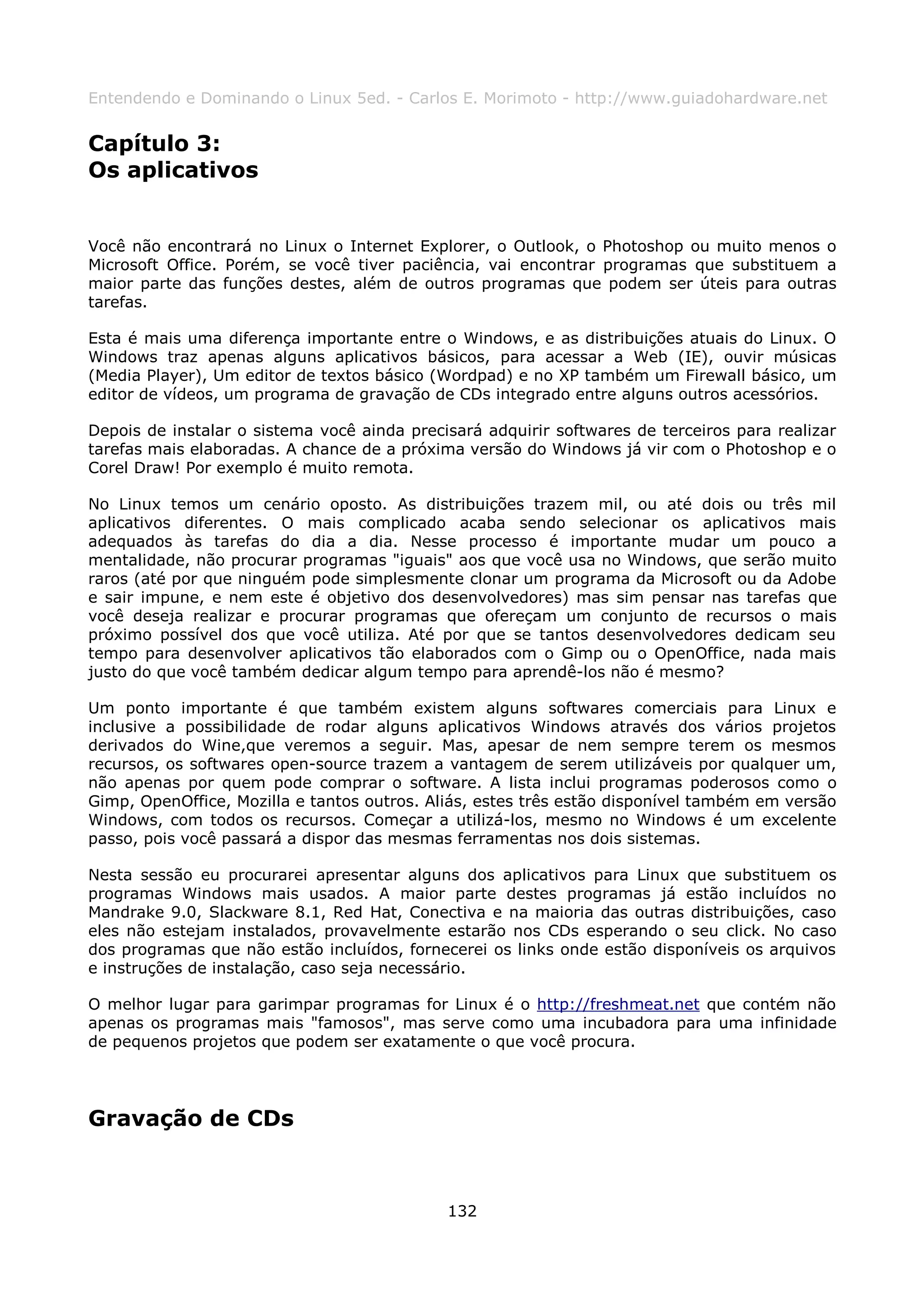 Entendendo e Dominando o Linux 5ed. - Carlos E. Morimoto - http://www.guiadohardware.net


Capítulo 3:
Os aplicativos


Você não encontrará no Linux o Internet Explorer, o Outlook, o Photoshop ou muito menos o
Microsoft Office. Porém, se você tiver paciência, vai encontrar programas que substituem a
maior parte das funções destes, além de outros programas que podem ser úteis para outras
tarefas.

Esta é mais uma diferença importante entre o Windows, e as distribuições atuais do Linux. O
Windows traz apenas alguns aplicativos básicos, para acessar a Web (IE), ouvir músicas
(Media Player), Um editor de textos básico (Wordpad) e no XP também um Firewall básico, um
editor de vídeos, um programa de gravação de CDs integrado entre alguns outros acessórios.

Depois de instalar o sistema você ainda precisará adquirir softwares de terceiros para realizar
tarefas mais elaboradas. A chance de a próxima versão do Windows já vir com o Photoshop e o
Corel Draw! Por exemplo é muito remota.

No Linux temos um cenário oposto. As distribuições trazem mil, ou até dois ou três mil
aplicativos diferentes. O mais complicado acaba sendo selecionar os aplicativos mais
adequados às tarefas do dia a dia. Nesse processo é importante mudar um pouco a
mentalidade, não procurar programas "iguais" aos que você usa no Windows, que serão muito
raros (até por que ninguém pode simplesmente clonar um programa da Microsoft ou da Adobe
e sair impune, e nem este é objetivo dos desenvolvedores) mas sim pensar nas tarefas que
você deseja realizar e procurar programas que ofereçam um conjunto de recursos o mais
próximo possível dos que você utiliza. Até por que se tantos desenvolvedores dedicam seu
tempo para desenvolver aplicativos tão elaborados com o Gimp ou o OpenOffice, nada mais
justo do que você também dedicar algum tempo para aprendê-los não é mesmo?

Um ponto importante é que também existem alguns softwares comerciais para Linux e
inclusive a possibilidade de rodar alguns aplicativos Windows através dos vários projetos
derivados do Wine,que veremos a seguir. Mas, apesar de nem sempre terem os mesmos
recursos, os softwares open-source trazem a vantagem de serem utilizáveis por qualquer um,
não apenas por quem pode comprar o software. A lista inclui programas poderosos como o
Gimp, OpenOffice, Mozilla e tantos outros. Aliás, estes três estão disponível também em versão
Windows, com todos os recursos. Começar a utilizá-los, mesmo no Windows é um excelente
passo, pois você passará a dispor das mesmas ferramentas nos dois sistemas.

Nesta sessão eu procurarei apresentar alguns dos aplicativos para Linux que substituem os
programas Windows mais usados. A maior parte destes programas já estão incluídos no
Mandrake 9.0, Slackware 8.1, Red Hat, Conectiva e na maioria das outras distribuições, caso
eles não estejam instalados, provavelmente estarão nos CDs esperando o seu click. No caso
dos programas que não estão incluídos, fornecerei os links onde estão disponíveis os arquivos
e instruções de instalação, caso seja necessário.

O melhor lugar para garimpar programas for Linux é o http://freshmeat.net que contém não
apenas os programas mais "famosos", mas serve como uma incubadora para uma infinidade
de pequenos projetos que podem ser exatamente o que você procura.




Gravação de CDs



                                             132
 