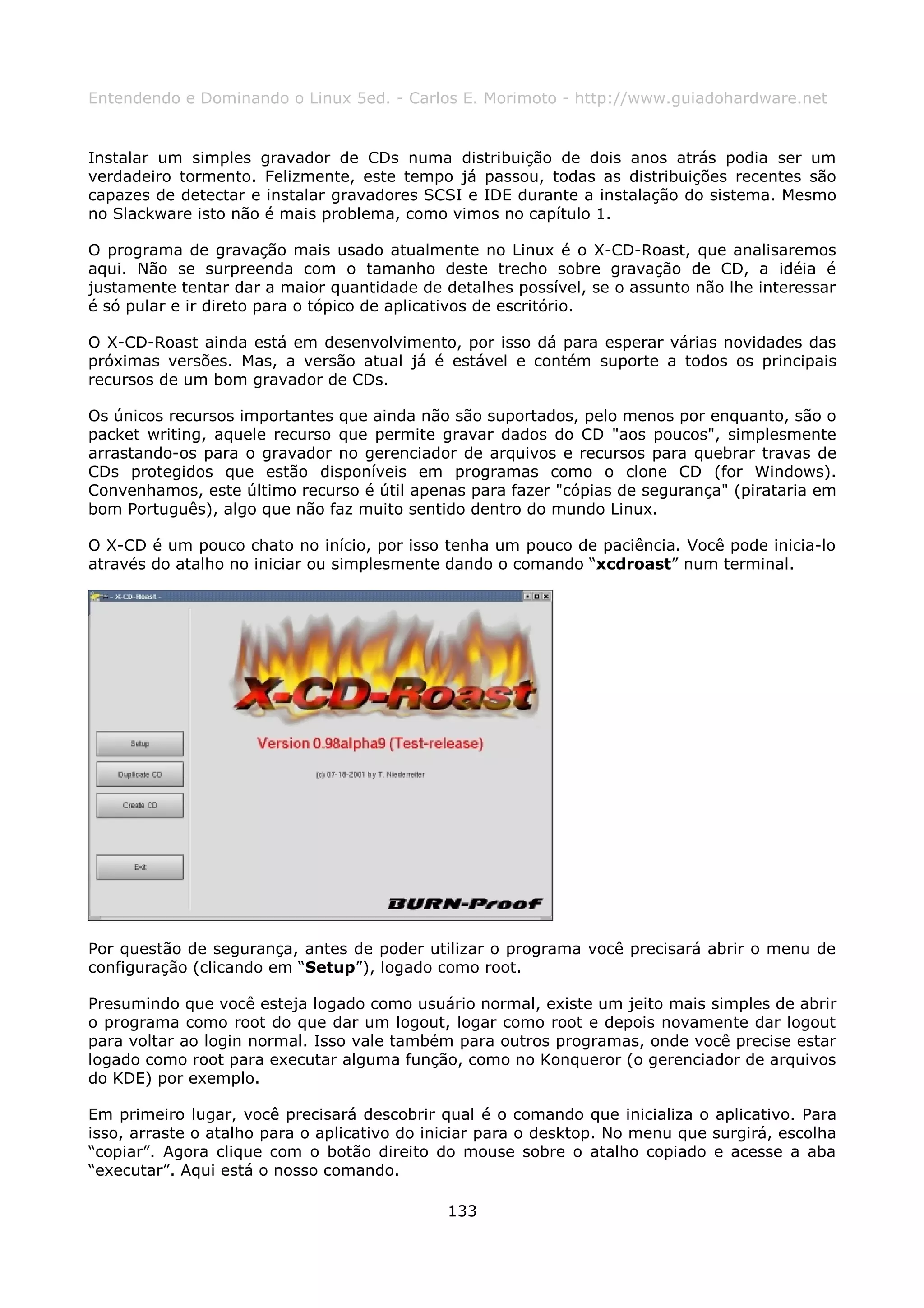 Entendendo e Dominando o Linux 5ed. - Carlos E. Morimoto - http://www.guiadohardware.net


Instalar um simples gravador de CDs numa distribuição de dois anos atrás podia ser um
verdadeiro tormento. Felizmente, este tempo já passou, todas as distribuições recentes são
capazes de detectar e instalar gravadores SCSI e IDE durante a instalação do sistema. Mesmo
no Slackware isto não é mais problema, como vimos no capítulo 1.

O programa de gravação mais usado atualmente no Linux é o X-CD-Roast, que analisaremos
aqui. Não se surpreenda com o tamanho deste trecho sobre gravação de CD, a idéia é
justamente tentar dar a maior quantidade de detalhes possível, se o assunto não lhe interessar
é só pular e ir direto para o tópico de aplicativos de escritório.

O X-CD-Roast ainda está em desenvolvimento, por isso dá para esperar várias novidades das
próximas versões. Mas, a versão atual já é estável e contém suporte a todos os principais
recursos de um bom gravador de CDs.

Os únicos recursos importantes que ainda não são suportados, pelo menos por enquanto, são o
packet writing, aquele recurso que permite gravar dados do CD "aos poucos", simplesmente
arrastando-os para o gravador no gerenciador de arquivos e recursos para quebrar travas de
CDs protegidos que estão disponíveis em programas como o clone CD (for Windows).
Convenhamos, este último recurso é útil apenas para fazer "cópias de segurança" (pirataria em
bom Português), algo que não faz muito sentido dentro do mundo Linux.

O X-CD é um pouco chato no início, por isso tenha um pouco de paciência. Você pode inicia-lo
através do atalho no iniciar ou simplesmente dando o comando “xcdroast” num terminal.




Por questão de segurança, antes de poder utilizar o programa você precisará abrir o menu de
configuração (clicando em “Setup”), logado como root.

Presumindo que você esteja logado como usuário normal, existe um jeito mais simples de abrir
o programa como root do que dar um logout, logar como root e depois novamente dar logout
para voltar ao login normal. Isso vale também para outros programas, onde você precise estar
logado como root para executar alguma função, como no Konqueror (o gerenciador de arquivos
do KDE) por exemplo.

Em primeiro lugar, você precisará descobrir qual é o comando que inicializa o aplicativo. Para
isso, arraste o atalho para o aplicativo do iniciar para o desktop. No menu que surgirá, escolha
“copiar”. Agora clique com o botão direito do mouse sobre o atalho copiado e acesse a aba
“executar”. Aqui está o nosso comando.

                                              133
 