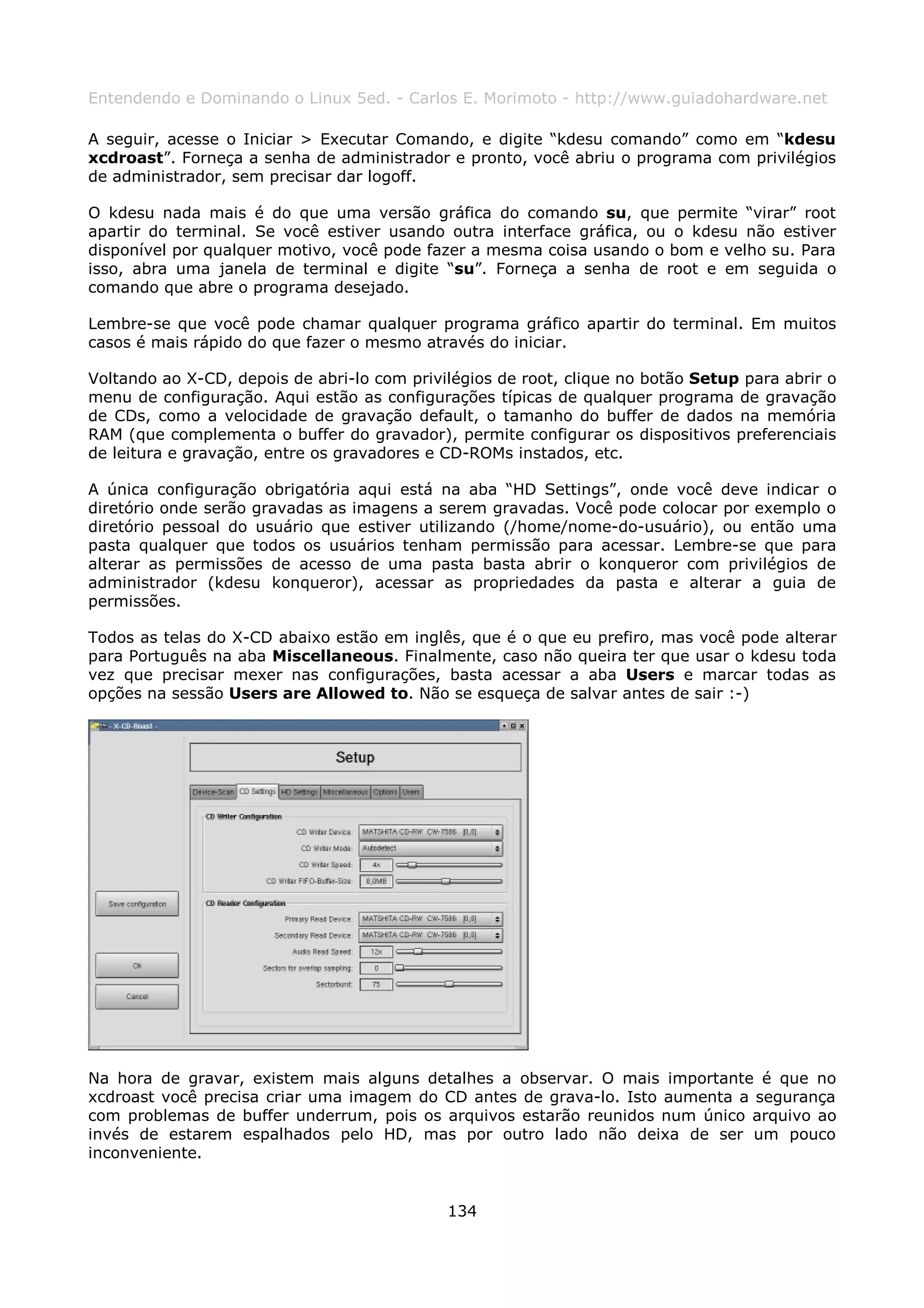 Entendendo e Dominando o Linux 5ed. - Carlos E. Morimoto - http://www.guiadohardware.net

A seguir, acesse o Iniciar > Executar Comando, e digite “kdesu comando” como em “kdesu
xcdroast”. Forneça a senha de administrador e pronto, você abriu o programa com privilégios
de administrador, sem precisar dar logoff.

O kdesu nada mais é do que uma versão gráfica do comando su, que permite “virar” root
apartir do terminal. Se você estiver usando outra interface gráfica, ou o kdesu não estiver
disponível por qualquer motivo, você pode fazer a mesma coisa usando o bom e velho su. Para
isso, abra uma janela de terminal e digite “su”. Forneça a senha de root e em seguida o
comando que abre o programa desejado.

Lembre-se que você pode chamar qualquer programa gráfico apartir do terminal. Em muitos
casos é mais rápido do que fazer o mesmo através do iniciar.

Voltando ao X-CD, depois de abri-lo com privilégios de root, clique no botão Setup para abrir o
menu de configuração. Aqui estão as configurações típicas de qualquer programa de gravação
de CDs, como a velocidade de gravação default, o tamanho do buffer de dados na memória
RAM (que complementa o buffer do gravador), permite configurar os dispositivos preferenciais
de leitura e gravação, entre os gravadores e CD-ROMs instados, etc.

A única configuração obrigatória aqui está na aba “HD Settings”, onde você deve indicar o
diretório onde serão gravadas as imagens a serem gravadas. Você pode colocar por exemplo o
diretório pessoal do usuário que estiver utilizando (/home/nome-do-usuário), ou então uma
pasta qualquer que todos os usuários tenham permissão para acessar. Lembre-se que para
alterar as permissões de acesso de uma pasta basta abrir o konqueror com privilégios de
administrador (kdesu konqueror), acessar as propriedades da pasta e alterar a guia de
permissões.

Todos as telas do X-CD abaixo estão em inglês, que é o que eu prefiro, mas você pode alterar
para Português na aba Miscellaneous. Finalmente, caso não queira ter que usar o kdesu toda
vez que precisar mexer nas configurações, basta acessar a aba Users e marcar todas as
opções na sessão Users are Allowed to. Não se esqueça de salvar antes de sair :-)




Na hora de gravar, existem mais alguns detalhes a observar. O mais importante é que no
xcdroast você precisa criar uma imagem do CD antes de grava-lo. Isto aumenta a segurança
com problemas de buffer underrum, pois os arquivos estarão reunidos num único arquivo ao
invés de estarem espalhados pelo HD, mas por outro lado não deixa de ser um pouco
inconveniente.


                                             134
 