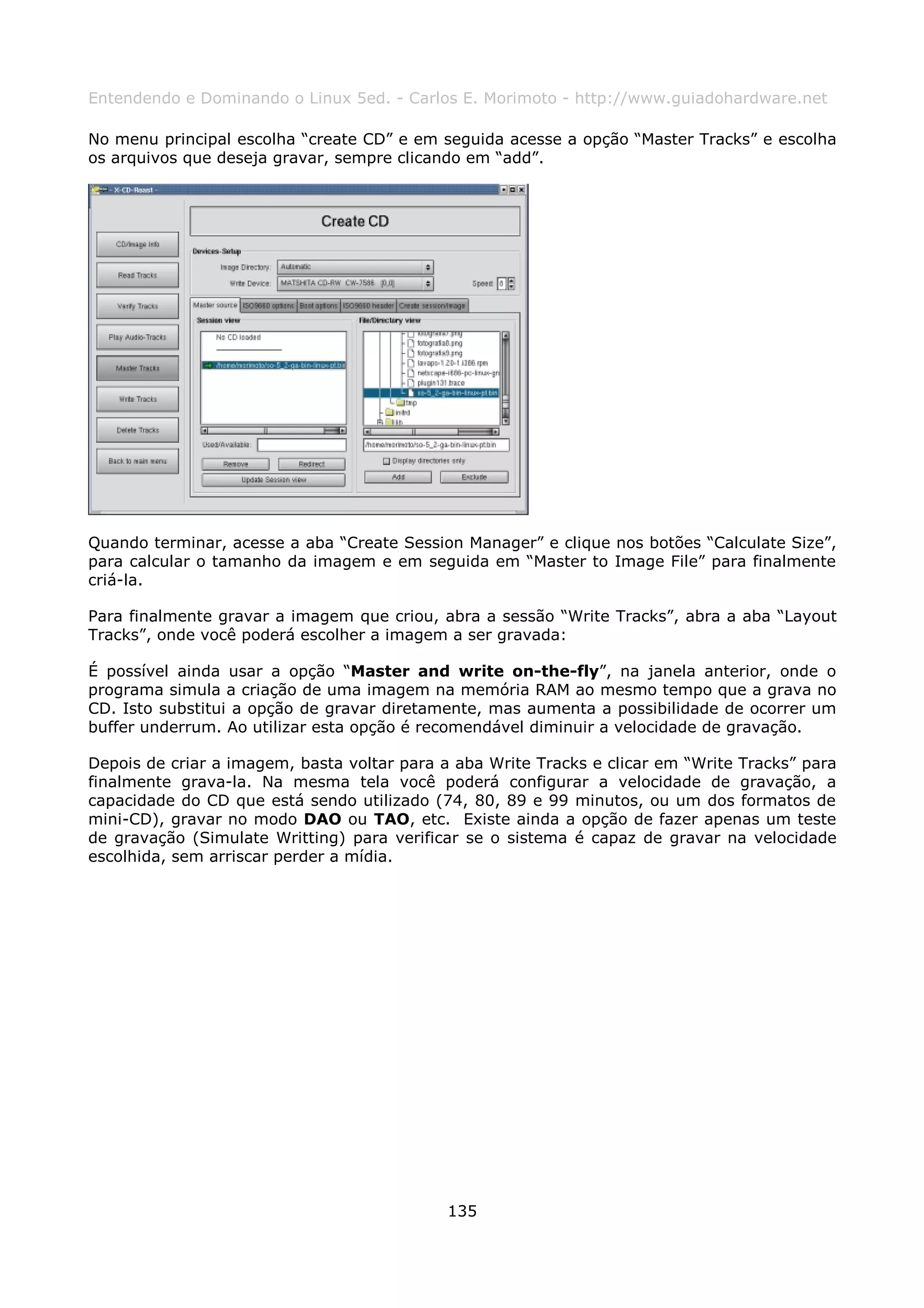 Entendendo e Dominando o Linux 5ed. - Carlos E. Morimoto - http://www.guiadohardware.net

No menu principal escolha “create CD” e em seguida acesse a opção “Master Tracks” e escolha
os arquivos que deseja gravar, sempre clicando em “add”.




Quando terminar, acesse a aba “Create Session Manager” e clique nos botões “Calculate Size”,
para calcular o tamanho da imagem e em seguida em “Master to Image File” para finalmente
criá-la.

Para finalmente gravar a imagem que criou, abra a sessão “Write Tracks”, abra a aba “Layout
Tracks”, onde você poderá escolher a imagem a ser gravada:

É possível ainda usar a opção “Master and write on-the-fly”, na janela anterior, onde o
programa simula a criação de uma imagem na memória RAM ao mesmo tempo que a grava no
CD. Isto substitui a opção de gravar diretamente, mas aumenta a possibilidade de ocorrer um
buffer underrum. Ao utilizar esta opção é recomendável diminuir a velocidade de gravação.

Depois de criar a imagem, basta voltar para a aba Write Tracks e clicar em “Write Tracks” para
finalmente grava-la. Na mesma tela você poderá configurar a velocidade de gravação, a
capacidade do CD que está sendo utilizado (74, 80, 89 e 99 minutos, ou um dos formatos de
mini-CD), gravar no modo DAO ou TAO, etc. Existe ainda a opção de fazer apenas um teste
de gravação (Simulate Writting) para verificar se o sistema é capaz de gravar na velocidade
escolhida, sem arriscar perder a mídia.




                                             135
 