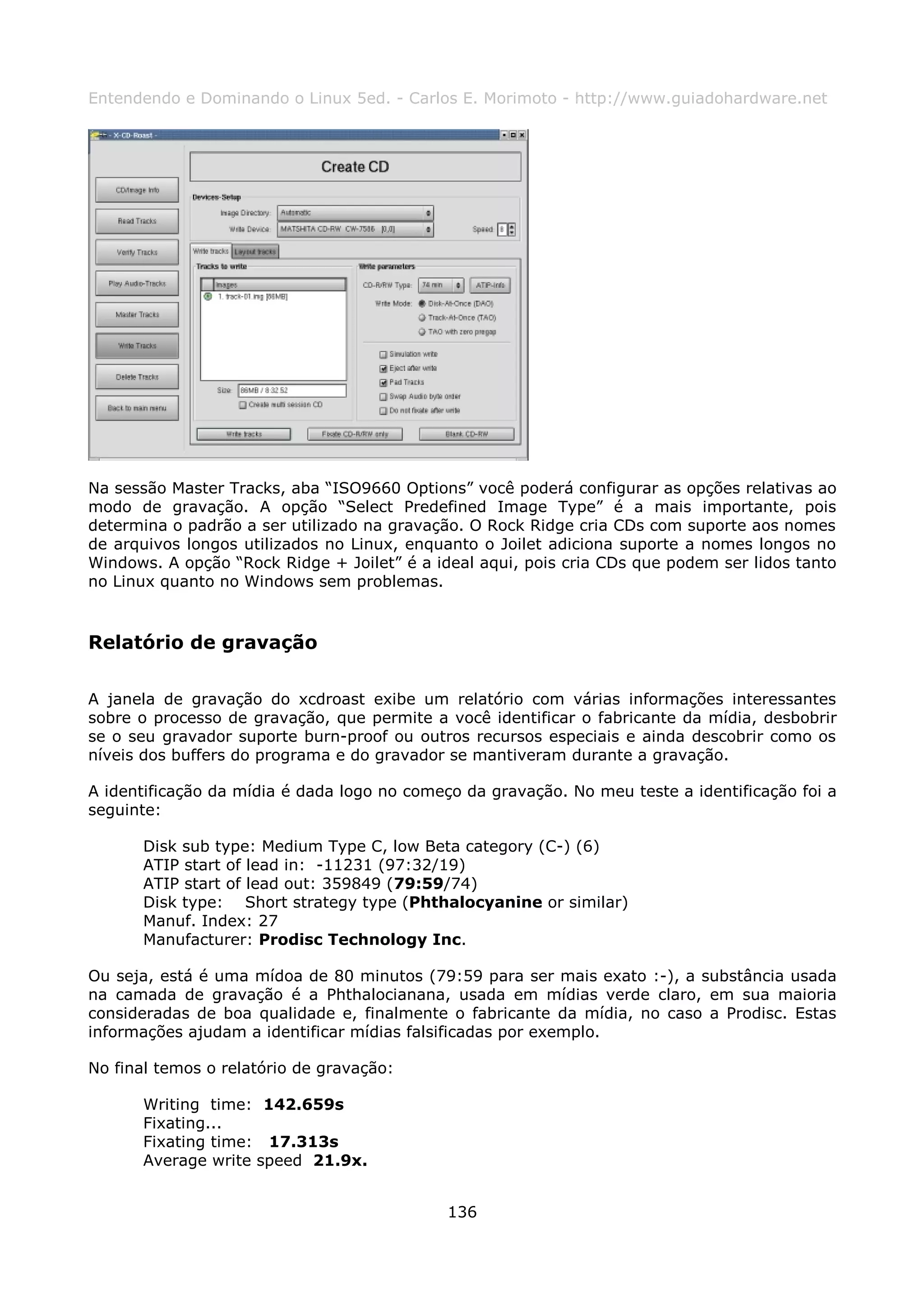 Entendendo e Dominando o Linux 5ed. - Carlos E. Morimoto - http://www.guiadohardware.net




Na sessão Master Tracks, aba “ISO9660 Options” você poderá configurar as opções relativas ao
modo de gravação. A opção “Select Predefined Image Type” é a mais importante, pois
determina o padrão a ser utilizado na gravação. O Rock Ridge cria CDs com suporte aos nomes
de arquivos longos utilizados no Linux, enquanto o Joilet adiciona suporte a nomes longos no
Windows. A opção “Rock Ridge + Joilet” é a ideal aqui, pois cria CDs que podem ser lidos tanto
no Linux quanto no Windows sem problemas.



Relatório de gravação

A janela de gravação do xcdroast exibe um relatório com várias informações interessantes
sobre o processo de gravação, que permite a você identificar o fabricante da mídia, desbobrir
se o seu gravador suporte burn-proof ou outros recursos especiais e ainda descobrir como os
níveis dos buffers do programa e do gravador se mantiveram durante a gravação.

A identificação da mídia é dada logo no começo da gravação. No meu teste a identificação foi a
seguinte:

       Disk sub type: Medium Type C, low Beta category (C-) (6)
       ATIP start of lead in: -11231 (97:32/19)
       ATIP start of lead out: 359849 (79:59/74)
       Disk type: Short strategy type (Phthalocyanine or similar)
       Manuf. Index: 27
       Manufacturer: Prodisc Technology Inc.

Ou seja, está é uma mídoa de 80 minutos (79:59 para ser mais exato :-), a substância usada
na camada de gravação é a Phthalocianana, usada em mídias verde claro, em sua maioria
consideradas de boa qualidade e, finalmente o fabricante da mídia, no caso a Prodisc. Estas
informações ajudam a identificar mídias falsificadas por exemplo.

No final temos o relatório de gravação:

       Writing time: 142.659s
       Fixating...
       Fixating time: 17.313s
       Average write speed 21.9x.


                                             136
 