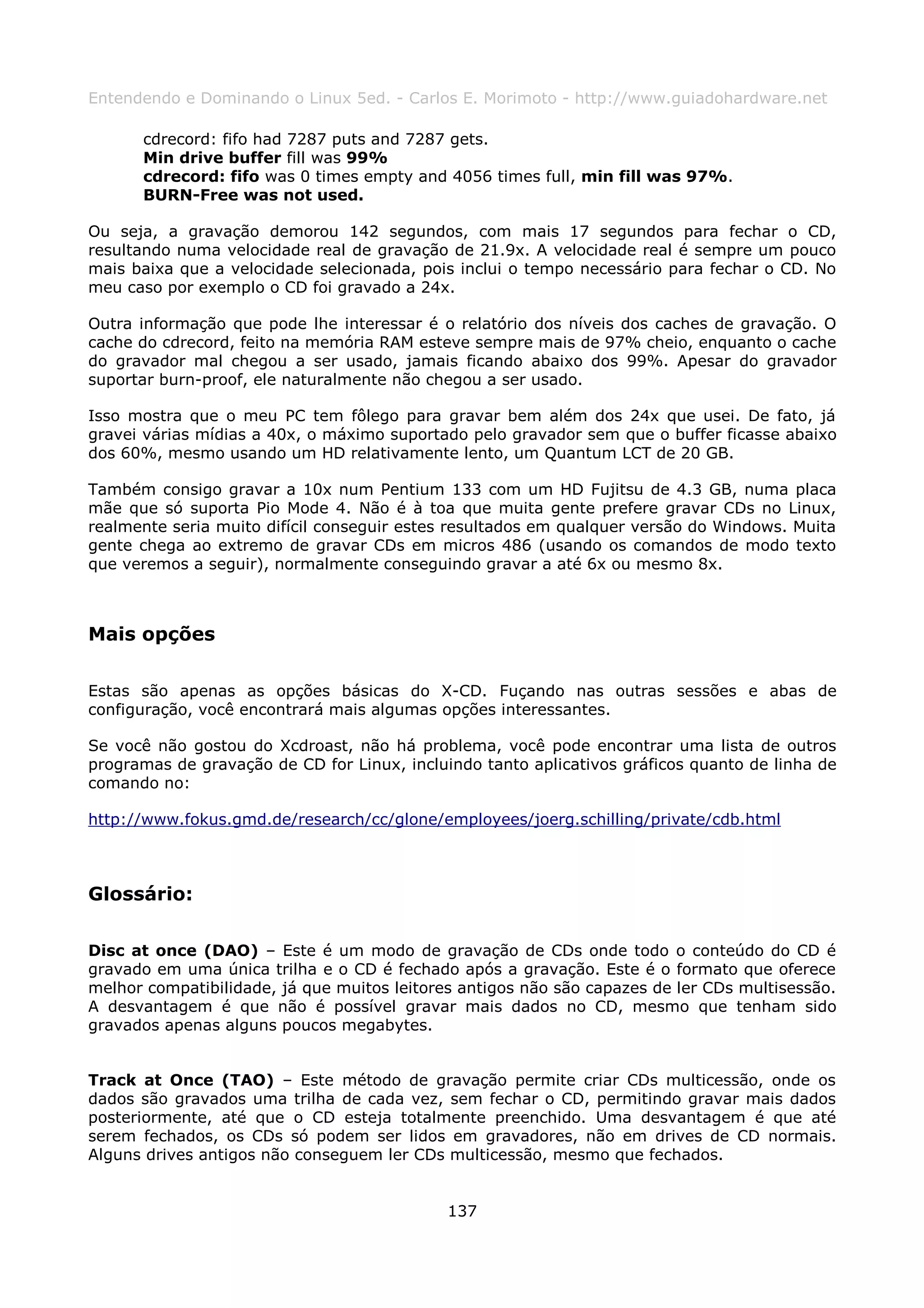 Entendendo e Dominando o Linux 5ed. - Carlos E. Morimoto - http://www.guiadohardware.net

      cdrecord: fifo had 7287 puts and 7287 gets.
      Min drive buffer fill was 99%
      cdrecord: fifo was 0 times empty and 4056 times full, min fill was 97%.
      BURN-Free was not used.

Ou seja, a gravação demorou 142 segundos, com mais 17 segundos para fechar o CD,
resultando numa velocidade real de gravação de 21.9x. A velocidade real é sempre um pouco
mais baixa que a velocidade selecionada, pois inclui o tempo necessário para fechar o CD. No
meu caso por exemplo o CD foi gravado a 24x.

Outra informação que pode lhe interessar é o relatório dos níveis dos caches de gravação. O
cache do cdrecord, feito na memória RAM esteve sempre mais de 97% cheio, enquanto o cache
do gravador mal chegou a ser usado, jamais ficando abaixo dos 99%. Apesar do gravador
suportar burn-proof, ele naturalmente não chegou a ser usado.

Isso mostra que o meu PC tem fôlego para gravar bem além dos 24x que usei. De fato, já
gravei várias mídias a 40x, o máximo suportado pelo gravador sem que o buffer ficasse abaixo
dos 60%, mesmo usando um HD relativamente lento, um Quantum LCT de 20 GB.

Também consigo gravar a 10x num Pentium 133 com um HD Fujitsu de 4.3 GB, numa placa
mãe que só suporta Pio Mode 4. Não é à toa que muita gente prefere gravar CDs no Linux,
realmente seria muito difícil conseguir estes resultados em qualquer versão do Windows. Muita
gente chega ao extremo de gravar CDs em micros 486 (usando os comandos de modo texto
que veremos a seguir), normalmente conseguindo gravar a até 6x ou mesmo 8x.



Mais opções

Estas são apenas as opções básicas do X-CD. Fuçando nas outras sessões e abas de
configuração, você encontrará mais algumas opções interessantes.

Se você não gostou do Xcdroast, não há problema, você pode encontrar uma lista de outros
programas de gravação de CD for Linux, incluindo tanto aplicativos gráficos quanto de linha de
comando no:

http://www.fokus.gmd.de/research/cc/glone/employees/joerg.schilling/private/cdb.html



Glossário:

Disc at once (DAO) – Este é um modo de gravação de CDs onde todo o conteúdo do CD é
gravado em uma única trilha e o CD é fechado após a gravação. Este é o formato que oferece
melhor compatibilidade, já que muitos leitores antigos não são capazes de ler CDs multisessão.
A desvantagem é que não é possível gravar mais dados no CD, mesmo que tenham sido
gravados apenas alguns poucos megabytes.


Track at Once (TAO) – Este método de gravação permite criar CDs multicessão, onde os
dados são gravados uma trilha de cada vez, sem fechar o CD, permitindo gravar mais dados
posteriormente, até que o CD esteja totalmente preenchido. Uma desvantagem é que até
serem fechados, os CDs só podem ser lidos em gravadores, não em drives de CD normais.
Alguns drives antigos não conseguem ler CDs multicessão, mesmo que fechados.


                                             137
 