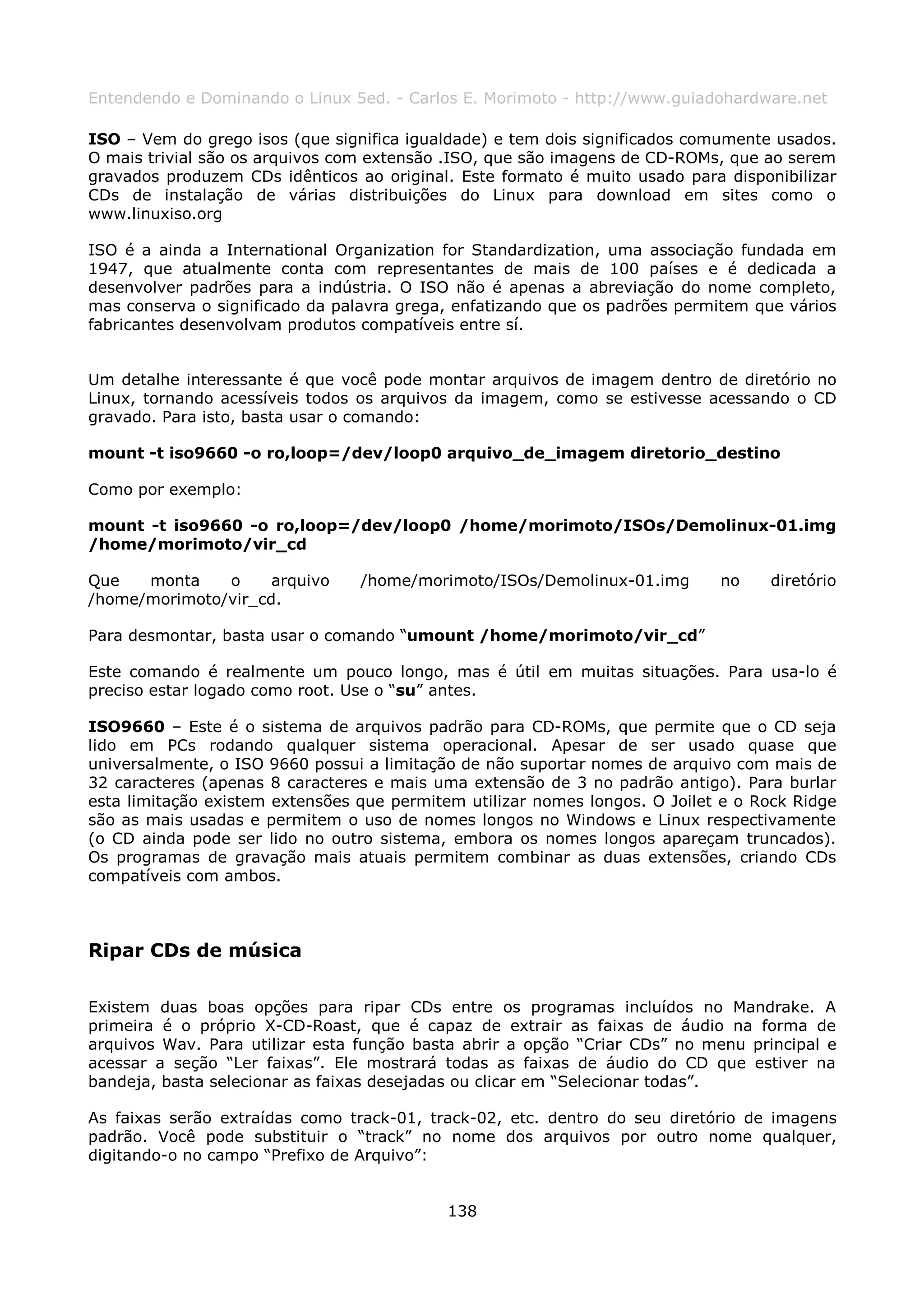 Entendendo e Dominando o Linux 5ed. - Carlos E. Morimoto - http://www.guiadohardware.net

ISO – Vem do grego isos (que significa igualdade) e tem dois significados comumente usados.
O mais trivial são os arquivos com extensão .ISO, que são imagens de CD-ROMs, que ao serem
gravados produzem CDs idênticos ao original. Este formato é muito usado para disponibilizar
CDs de instalação de várias distribuições do Linux para download em sites como o
www.linuxiso.org

ISO é a ainda a International Organization for Standardization, uma associação fundada em
1947, que atualmente conta com representantes de mais de 100 países e é dedicada a
desenvolver padrões para a indústria. O ISO não é apenas a abreviação do nome completo,
mas conserva o significado da palavra grega, enfatizando que os padrões permitem que vários
fabricantes desenvolvam produtos compatíveis entre sí.


Um detalhe interessante é que você pode montar arquivos de imagem dentro de diretório no
Linux, tornando acessíveis todos os arquivos da imagem, como se estivesse acessando o CD
gravado. Para isto, basta usar o comando:

mount -t iso9660 -o ro,loop=/dev/loop0 arquivo_de_imagem diretorio_destino

Como por exemplo:

mount -t iso9660 -o ro,loop=/dev/loop0 /home/morimoto/ISOs/Demolinux-01.img
/home/morimoto/vir_cd

Que   monta    o     arquivo     /home/morimoto/ISOs/Demolinux-01.img        no    diretório
/home/morimoto/vir_cd.

Para desmontar, basta usar o comando “umount /home/morimoto/vir_cd”

Este comando é realmente um pouco longo, mas é útil em muitas situações. Para usa-lo é
preciso estar logado como root. Use o “su” antes.

ISO9660 – Este é o sistema de arquivos padrão para CD-ROMs, que permite que o CD seja
lido em PCs rodando qualquer sistema operacional. Apesar de ser usado quase que
universalmente, o ISO 9660 possui a limitação de não suportar nomes de arquivo com mais de
32 caracteres (apenas 8 caracteres e mais uma extensão de 3 no padrão antigo). Para burlar
esta limitação existem extensões que permitem utilizar nomes longos. O Joilet e o Rock Ridge
são as mais usadas e permitem o uso de nomes longos no Windows e Linux respectivamente
(o CD ainda pode ser lido no outro sistema, embora os nomes longos apareçam truncados).
Os programas de gravação mais atuais permitem combinar as duas extensões, criando CDs
compatíveis com ambos.



Ripar CDs de música

Existem duas boas opções para ripar CDs entre os programas incluídos no Mandrake. A
primeira é o próprio X-CD-Roast, que é capaz de extrair as faixas de áudio na forma de
arquivos Wav. Para utilizar esta função basta abrir a opção “Criar CDs” no menu principal e
acessar a seção “Ler faixas”. Ele mostrará todas as faixas de áudio do CD que estiver na
bandeja, basta selecionar as faixas desejadas ou clicar em “Selecionar todas”.

As faixas serão extraídas como track-01, track-02, etc. dentro do seu diretório de imagens
padrão. Você pode substituir o “track” no nome dos arquivos por outro nome qualquer,
digitando-o no campo “Prefixo de Arquivo”:


                                            138
 