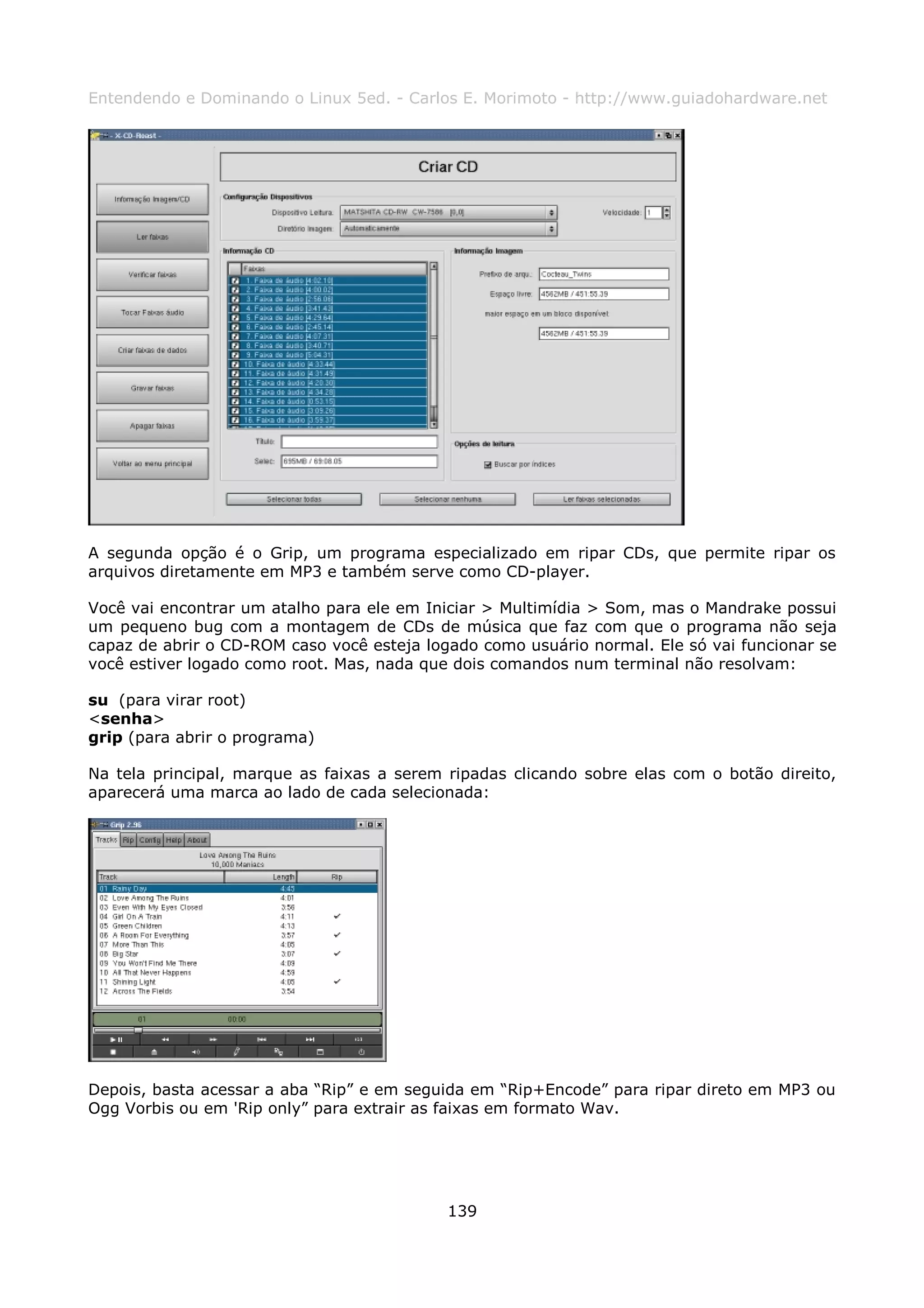 Entendendo e Dominando o Linux 5ed. - Carlos E. Morimoto - http://www.guiadohardware.net




A segunda opção é o Grip, um programa especializado em ripar CDs, que permite ripar os
arquivos diretamente em MP3 e também serve como CD-player.

Você vai encontrar um atalho para ele em Iniciar > Multimídia > Som, mas o Mandrake possui
um pequeno bug com a montagem de CDs de música que faz com que o programa não seja
capaz de abrir o CD-ROM caso você esteja logado como usuário normal. Ele só vai funcionar se
você estiver logado como root. Mas, nada que dois comandos num terminal não resolvam:

su (para virar root)
<senha>
grip (para abrir o programa)

Na tela principal, marque as faixas a serem ripadas clicando sobre elas com o botão direito,
aparecerá uma marca ao lado de cada selecionada:




Depois, basta acessar a aba “Rip” e em seguida em “Rip+Encode” para ripar direto em MP3 ou
Ogg Vorbis ou em 'Rip only” para extrair as faixas em formato Wav.




                                            139
 