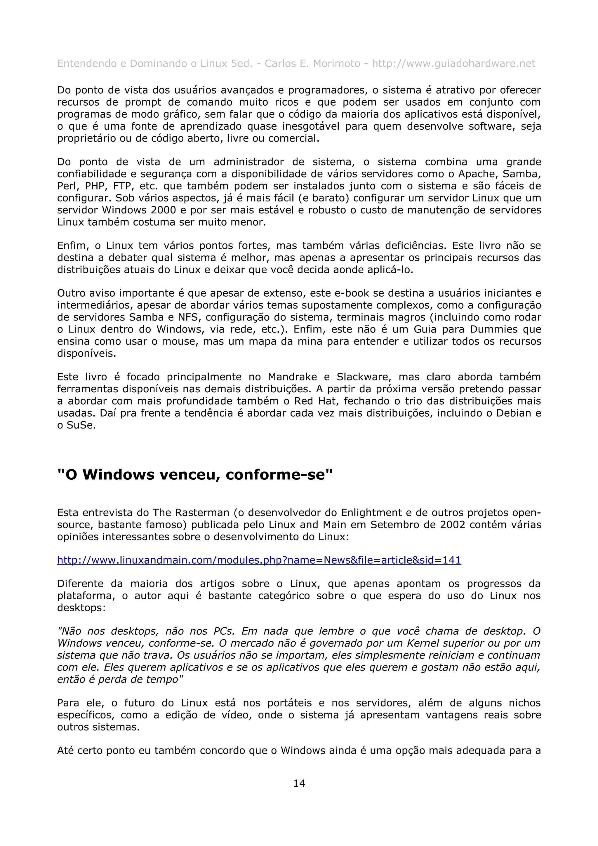 Entendendo e Dominando o Linux 5ed. - Carlos E. Morimoto - http://www.guiadohardware.net

Do ponto de vista dos usuários avançados e programadores, o sistema é atrativo por oferecer
recursos de prompt de comando muito ricos e que podem ser usados em conjunto com
programas de modo gráfico, sem falar que o código da maioria dos aplicativos está disponível,
o que é uma fonte de aprendizado quase inesgotável para quem desenvolve software, seja
proprietário ou de código aberto, livre ou comercial.

Do ponto de vista de um administrador de sistema, o sistema combina uma grande
confiabilidade e segurança com a disponibilidade de vários servidores como o Apache, Samba,
Perl, PHP, FTP, etc. que também podem ser instalados junto com o sistema e são fáceis de
configurar. Sob vários aspectos, já é mais fácil (e barato) configurar um servidor Linux que um
servidor Windows 2000 e por ser mais estável e robusto o custo de manutenção de servidores
Linux também costuma ser muito menor.

Enfim, o Linux tem vários pontos fortes, mas também várias deficiências. Este livro não se
destina a debater qual sistema é melhor, mas apenas a apresentar os principais recursos das
distribuições atuais do Linux e deixar que você decida aonde aplicá-lo.

Outro aviso importante é que apesar de extenso, este e-book se destina a usuários iniciantes e
intermediários, apesar de abordar vários temas supostamente complexos, como a configuração
de servidores Samba e NFS, configuração do sistema, terminais magros (incluindo como rodar
o Linux dentro do Windows, via rede, etc.). Enfim, este não é um Guia para Dummies que
ensina como usar o mouse, mas um mapa da mina para entender e utilizar todos os recursos
disponíveis.

Este livro é focado principalmente no Mandrake e Slackware, mas claro aborda também
ferramentas disponíveis nas demais distribuições. A partir da próxima versão pretendo passar
a abordar com mais profundidade também o Red Hat, fechando o trio das distribuições mais
usadas. Daí pra frente a tendência é abordar cada vez mais distribuições, incluindo o Debian e
o SuSe.




"O Windows venceu, conforme-se"

Esta entrevista do The Rasterman (o desenvolvedor do Enlightment e de outros projetos open-
source, bastante famoso) publicada pelo Linux and Main em Setembro de 2002 contém várias
opiniões interessantes sobre o desenvolvimento do Linux:

http://www.linuxandmain.com/modules.php?name=News&file=article&sid=141

Diferente da maioria dos artigos sobre o Linux, que apenas apontam os progressos da
plataforma, o autor aqui é bastante categórico sobre o que espera do uso do Linux nos
desktops:

"Não nos desktops, não nos PCs. Em nada que lembre o que você chama de desktop. O
Windows venceu, conforme-se. O mercado não é governado por um Kernel superior ou por um
sistema que não trava. Os usuários não se importam, eles simplesmente reiniciam e continuam
com ele. Eles querem aplicativos e se os aplicativos que eles querem e gostam não estão aqui,
então é perda de tempo"

Para ele, o futuro do Linux está nos portáteis e nos servidores, além de alguns nichos
específicos, como a edição de vídeo, onde o sistema já apresentam vantagens reais sobre
outros sistemas.

Até certo ponto eu também concordo que o Windows ainda é uma opção mais adequada para a


                                              14
 