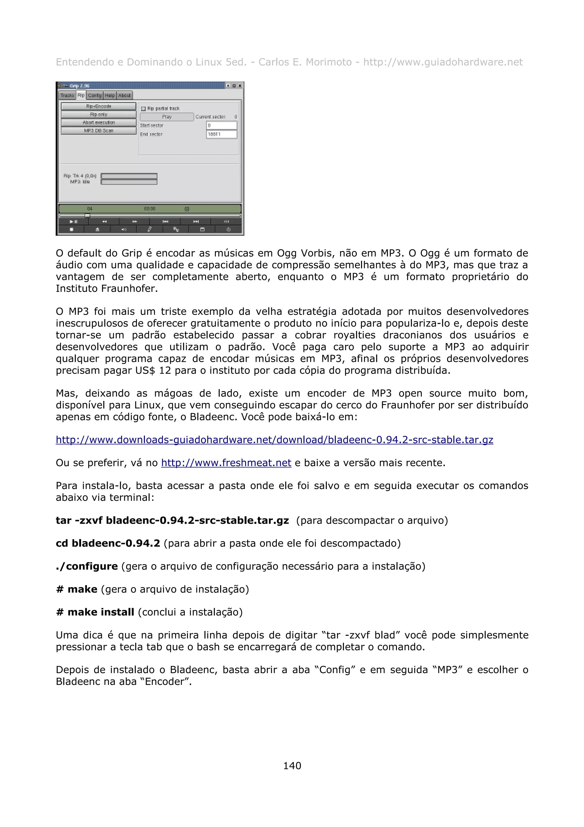 Entendendo e Dominando o Linux 5ed. - Carlos E. Morimoto - http://www.guiadohardware.net




O default do Grip é encodar as músicas em Ogg Vorbis, não em MP3. O Ogg é um formato de
áudio com uma qualidade e capacidade de compressão semelhantes à do MP3, mas que traz a
vantagem de ser completamente aberto, enquanto o MP3 é um formato proprietário do
Instituto Fraunhofer.

O MP3 foi mais um triste exemplo da velha estratégia adotada por muitos desenvolvedores
inescrupulosos de oferecer gratuitamente o produto no início para populariza-lo e, depois deste
tornar-se um padrão estabelecido passar a cobrar royalties draconianos dos usuários e
desenvolvedores que utilizam o padrão. Você paga caro pelo suporte a MP3 ao adquirir
qualquer programa capaz de encodar músicas em MP3, afinal os próprios desenvolvedores
precisam pagar US$ 12 para o instituto por cada cópia do programa distribuída.

Mas, deixando as mágoas de lado, existe um encoder de MP3 open source muito bom,
disponível para Linux, que vem conseguindo escapar do cerco do Fraunhofer por ser distribuído
apenas em código fonte, o Bladeenc. Você pode baixá-lo em:

http://www.downloads-guiadohardware.net/download/bladeenc-0.94.2-src-stable.tar.gz

Ou se preferir, vá no http://www.freshmeat.net e baixe a versão mais recente.

Para instala-lo, basta acessar a pasta onde ele foi salvo e em seguida executar os comandos
abaixo via terminal:

tar -zxvf bladeenc-0.94.2-src-stable.tar.gz (para descompactar o arquivo)

cd bladeenc-0.94.2 (para abrir a pasta onde ele foi descompactado)

./configure (gera o arquivo de configuração necessário para a instalação)

# make (gera o arquivo de instalação)

# make install (conclui a instalação)

Uma dica é que na primeira linha depois de digitar “tar -zxvf blad” você pode simplesmente
pressionar a tecla tab que o bash se encarregará de completar o comando.

Depois de instalado o Bladeenc, basta abrir a aba “Config” e em seguida “MP3” e escolher o
Bladeenc na aba “Encoder”.




                                             140
 