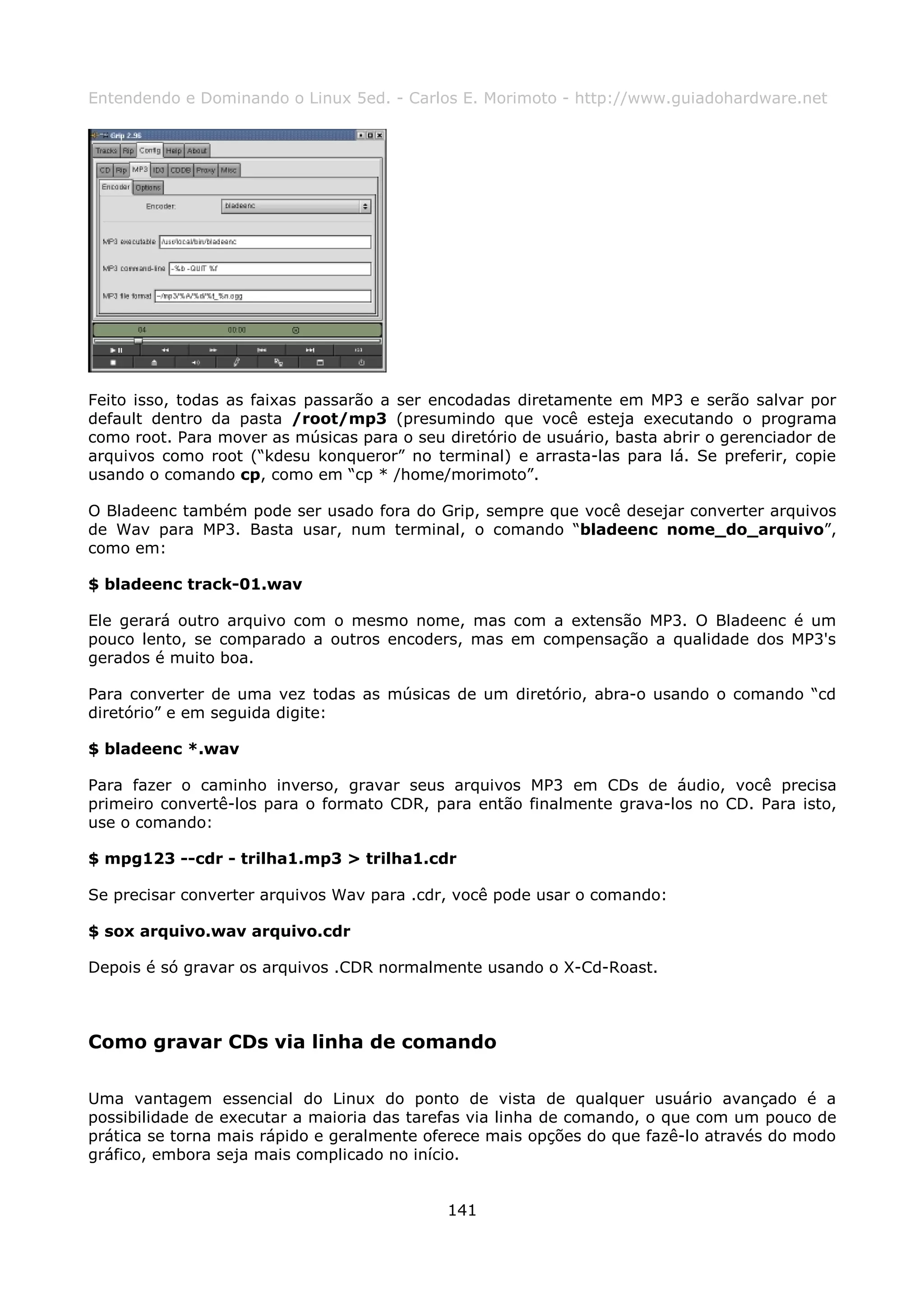 Entendendo e Dominando o Linux 5ed. - Carlos E. Morimoto - http://www.guiadohardware.net




Feito isso, todas as faixas passarão a ser encodadas diretamente em MP3 e serão salvar por
default dentro da pasta /root/mp3 (presumindo que você esteja executando o programa
como root. Para mover as músicas para o seu diretório de usuário, basta abrir o gerenciador de
arquivos como root (“kdesu konqueror” no terminal) e arrasta-las para lá. Se preferir, copie
usando o comando cp, como em “cp * /home/morimoto”.

O Bladeenc também pode ser usado fora do Grip, sempre que você desejar converter arquivos
de Wav para MP3. Basta usar, num terminal, o comando “bladeenc nome_do_arquivo”,
como em:

$ bladeenc track-01.wav

Ele gerará outro arquivo com o mesmo nome, mas com a extensão MP3. O Bladeenc é um
pouco lento, se comparado a outros encoders, mas em compensação a qualidade dos MP3's
gerados é muito boa.

Para converter de uma vez todas as músicas de um diretório, abra-o usando o comando “cd
diretório” e em seguida digite:

$ bladeenc *.wav

Para fazer o caminho inverso, gravar seus arquivos MP3 em CDs de áudio, você precisa
primeiro convertê-los para o formato CDR, para então finalmente grava-los no CD. Para isto,
use o comando:

$ mpg123 --cdr - trilha1.mp3 > trilha1.cdr

Se precisar converter arquivos Wav para .cdr, você pode usar o comando:

$ sox arquivo.wav arquivo.cdr

Depois é só gravar os arquivos .CDR normalmente usando o X-Cd-Roast.



Como gravar CDs via linha de comando

Uma vantagem essencial do Linux do ponto de vista de qualquer usuário avançado é a
possibilidade de executar a maioria das tarefas via linha de comando, o que com um pouco de
prática se torna mais rápido e geralmente oferece mais opções do que fazê-lo através do modo
gráfico, embora seja mais complicado no início.


                                             141
 
