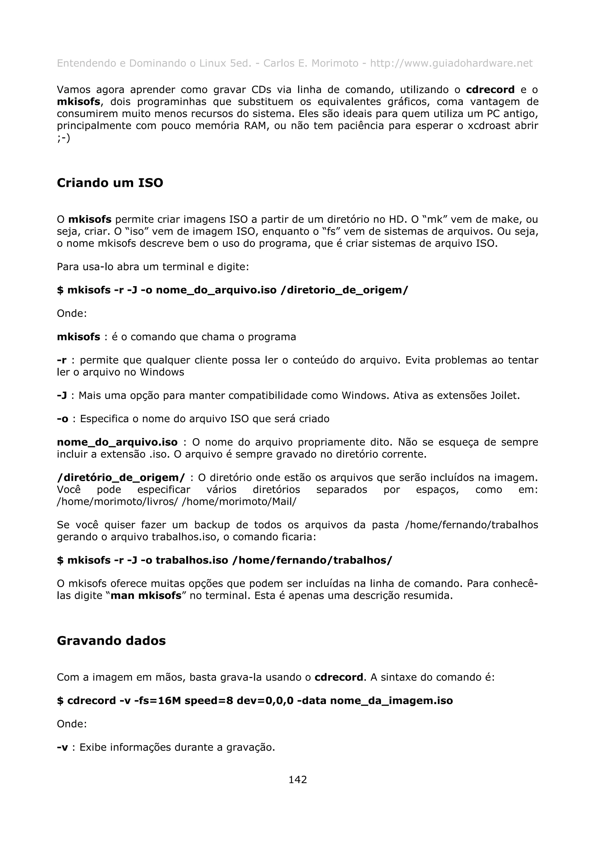 Entendendo e Dominando o Linux 5ed. - Carlos E. Morimoto - http://www.guiadohardware.net

Vamos agora aprender como gravar CDs via linha de comando, utilizando o cdrecord e o
mkisofs, dois programinhas que substituem os equivalentes gráficos, coma vantagem de
consumirem muito menos recursos do sistema. Eles são ideais para quem utiliza um PC antigo,
principalmente com pouco memória RAM, ou não tem paciência para esperar o xcdroast abrir
;-)



Criando um ISO

O mkisofs permite criar imagens ISO a partir de um diretório no HD. O “mk” vem de make, ou
seja, criar. O “iso” vem de imagem ISO, enquanto o “fs” vem de sistemas de arquivos. Ou seja,
o nome mkisofs descreve bem o uso do programa, que é criar sistemas de arquivo ISO.

Para usa-lo abra um terminal e digite:

$ mkisofs -r -J -o nome_do_arquivo.iso /diretorio_de_origem/

Onde:

mkisofs : é o comando que chama o programa

-r : permite que qualquer cliente possa ler o conteúdo do arquivo. Evita problemas ao tentar
ler o arquivo no Windows

-J : Mais uma opção para manter compatibilidade como Windows. Ativa as extensões Joilet.

-o : Especifica o nome do arquivo ISO que será criado

nome_do_arquivo.iso : O nome do arquivo propriamente dito. Não se esqueça de sempre
incluir a extensão .iso. O arquivo é sempre gravado no diretório corrente.

/diretório_de_origem/ : O diretório onde estão os arquivos que serão incluídos na imagem.
Você   pode   especificar  vários  diretórios  separados    por   espaços,    como    em:
/home/morimoto/livros/ /home/morimoto/Mail/

Se você quiser fazer um backup de todos os arquivos da pasta /home/fernando/trabalhos
gerando o arquivo trabalhos.iso, o comando ficaria:

$ mkisofs -r -J -o trabalhos.iso /home/fernando/trabalhos/

O mkisofs oferece muitas opções que podem ser incluídas na linha de comando. Para conhecê-
las digite “man mkisofs” no terminal. Esta é apenas uma descrição resumida.



Gravando dados

Com a imagem em mãos, basta grava-la usando o cdrecord. A sintaxe do comando é:

$ cdrecord -v -fs=16M speed=8 dev=0,0,0 -data nome_da_imagem.iso

Onde:

-v : Exibe informações durante a gravação.


                                             142
 