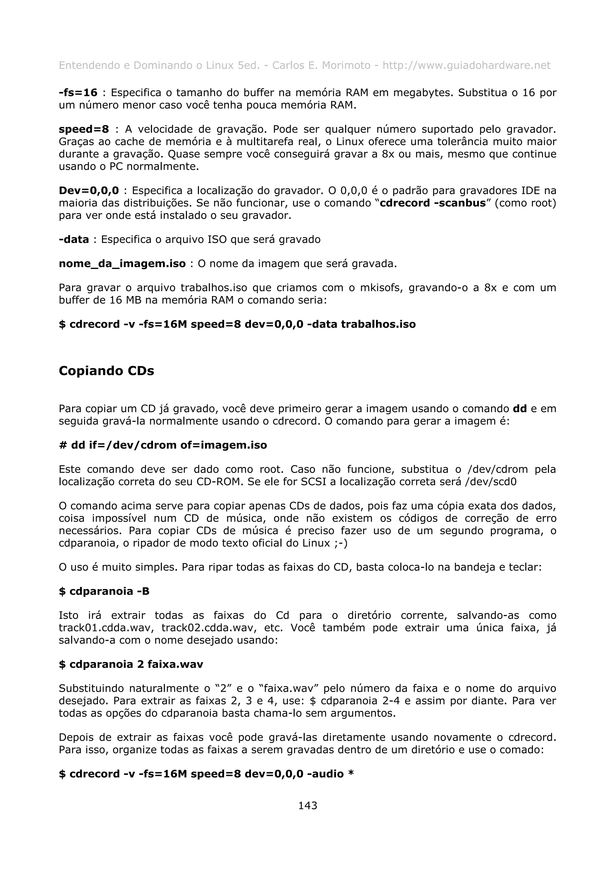 Entendendo e Dominando o Linux 5ed. - Carlos E. Morimoto - http://www.guiadohardware.net

-fs=16 : Especifica o tamanho do buffer na memória RAM em megabytes. Substitua o 16 por
um número menor caso você tenha pouca memória RAM.

speed=8 : A velocidade de gravação. Pode ser qualquer número suportado pelo gravador.
Graças ao cache de memória e à multitarefa real, o Linux oferece uma tolerância muito maior
durante a gravação. Quase sempre você conseguirá gravar a 8x ou mais, mesmo que continue
usando o PC normalmente.

Dev=0,0,0 : Especifica a localização do gravador. O 0,0,0 é o padrão para gravadores IDE na
maioria das distribuições. Se não funcionar, use o comando “cdrecord -scanbus” (como root)
para ver onde está instalado o seu gravador.

-data : Especifica o arquivo ISO que será gravado

nome_da_imagem.iso : O nome da imagem que será gravada.

Para gravar o arquivo trabalhos.iso que criamos com o mkisofs, gravando-o a 8x e com um
buffer de 16 MB na memória RAM o comando seria:

$ cdrecord -v -fs=16M speed=8 dev=0,0,0 -data trabalhos.iso



Copiando CDs

Para copiar um CD já gravado, você deve primeiro gerar a imagem usando o comando dd e em
seguida gravá-la normalmente usando o cdrecord. O comando para gerar a imagem é:

# dd if=/dev/cdrom of=imagem.iso

Este comando deve ser dado como root. Caso não funcione, substitua o /dev/cdrom pela
localização correta do seu CD-ROM. Se ele for SCSI a localização correta será /dev/scd0

O comando acima serve para copiar apenas CDs de dados, pois faz uma cópia exata dos dados,
coisa impossível num CD de música, onde não existem os códigos de correção de erro
necessários. Para copiar CDs de música é preciso fazer uso de um segundo programa, o
cdparanoia, o ripador de modo texto oficial do Linux ;-)

O uso é muito simples. Para ripar todas as faixas do CD, basta coloca-lo na bandeja e teclar:

$ cdparanoia -B

Isto irá extrair todas as faixas do Cd para o diretório corrente, salvando-as como
track01.cdda.wav, track02.cdda.wav, etc. Você também pode extrair uma única faixa, já
salvando-a com o nome desejado usando:

$ cdparanoia 2 faixa.wav

Substituindo naturalmente o “2” e o “faixa.wav” pelo número da faixa e o nome do arquivo
desejado. Para extrair as faixas 2, 3 e 4, use: $ cdparanoia 2-4 e assim por diante. Para ver
todas as opções do cdparanoia basta chama-lo sem argumentos.

Depois de extrair as faixas você pode gravá-las diretamente usando novamente o cdrecord.
Para isso, organize todas as faixas a serem gravadas dentro de um diretório e use o comado:

$ cdrecord -v -fs=16M speed=8 dev=0,0,0 -audio *


                                             143
 