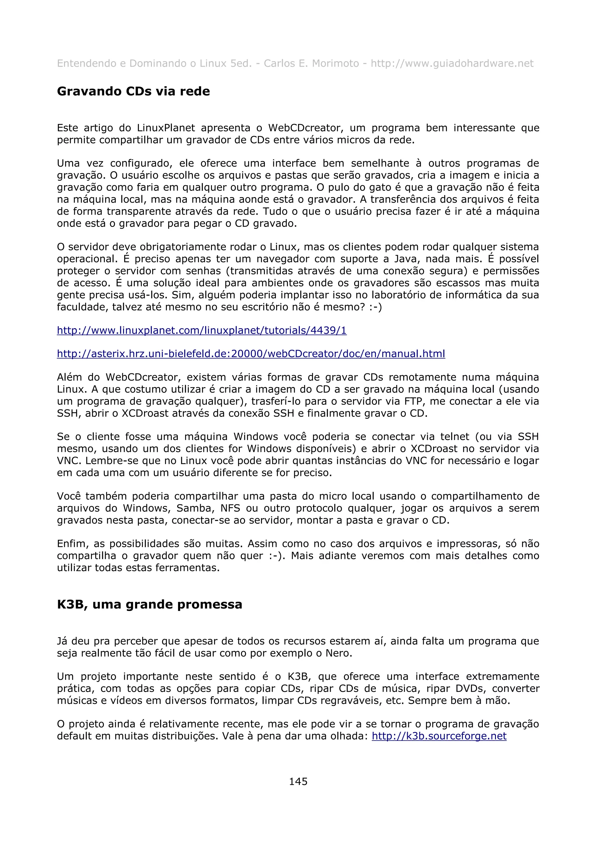 Entendendo e Dominando o Linux 5ed. - Carlos E. Morimoto - http://www.guiadohardware.net

Gravando CDs via rede

Este artigo do LinuxPlanet apresenta o WebCDcreator, um programa bem interessante que
permite compartilhar um gravador de CDs entre vários micros da rede.

Uma vez configurado, ele oferece uma interface bem semelhante à outros programas de
gravação. O usuário escolhe os arquivos e pastas que serão gravados, cria a imagem e inicia a
gravação como faria em qualquer outro programa. O pulo do gato é que a gravação não é feita
na máquina local, mas na máquina aonde está o gravador. A transferência dos arquivos é feita
de forma transparente através da rede. Tudo o que o usuário precisa fazer é ir até a máquina
onde está o gravador para pegar o CD gravado.

O servidor deve obrigatoriamente rodar o Linux, mas os clientes podem rodar qualquer sistema
operacional. É preciso apenas ter um navegador com suporte a Java, nada mais. É possível
proteger o servidor com senhas (transmitidas através de uma conexão segura) e permissões
de acesso. É uma solução ideal para ambientes onde os gravadores são escassos mas muita
gente precisa usá-los. Sim, alguém poderia implantar isso no laboratório de informática da sua
faculdade, talvez até mesmo no seu escritório não é mesmo? :-)

http://www.linuxplanet.com/linuxplanet/tutorials/4439/1

http://asterix.hrz.uni-bielefeld.de:20000/webCDcreator/doc/en/manual.html

Além do WebCDcreator, existem várias formas de gravar CDs remotamente numa máquina
Linux. A que costumo utilizar é criar a imagem do CD a ser gravado na máquina local (usando
um programa de gravação qualquer), trasferí-lo para o servidor via FTP, me conectar a ele via
SSH, abrir o XCDroast através da conexão SSH e finalmente gravar o CD.

Se o cliente fosse uma máquina Windows você poderia se conectar via telnet (ou via SSH
mesmo, usando um dos clientes for Windows disponíveis) e abrir o XCDroast no servidor via
VNC. Lembre-se que no Linux você pode abrir quantas instâncias do VNC for necessário e logar
em cada uma com um usuário diferente se for preciso.

Você também poderia compartilhar uma pasta do micro local usando o compartilhamento de
arquivos do Windows, Samba, NFS ou outro protocolo qualquer, jogar os arquivos a serem
gravados nesta pasta, conectar-se ao servidor, montar a pasta e gravar o CD.

Enfim, as possibilidades são muitas. Assim como no caso dos arquivos e impressoras, só não
compartilha o gravador quem não quer :-). Mais adiante veremos com mais detalhes como
utilizar todas estas ferramentas.


K3B, uma grande promessa

Já deu pra perceber que apesar de todos os recursos estarem aí, ainda falta um programa que
seja realmente tão fácil de usar como por exemplo o Nero.

Um projeto importante neste sentido é o K3B, que oferece uma interface extremamente
prática, com todas as opções para copiar CDs, ripar CDs de música, ripar DVDs, converter
músicas e vídeos em diversos formatos, limpar CDs regraváveis, etc. Sempre bem à mão.

O projeto ainda é relativamente recente, mas ele pode vir a se tornar o programa de gravação
default em muitas distribuições. Vale à pena dar uma olhada: http://k3b.sourceforge.net



                                             145
 