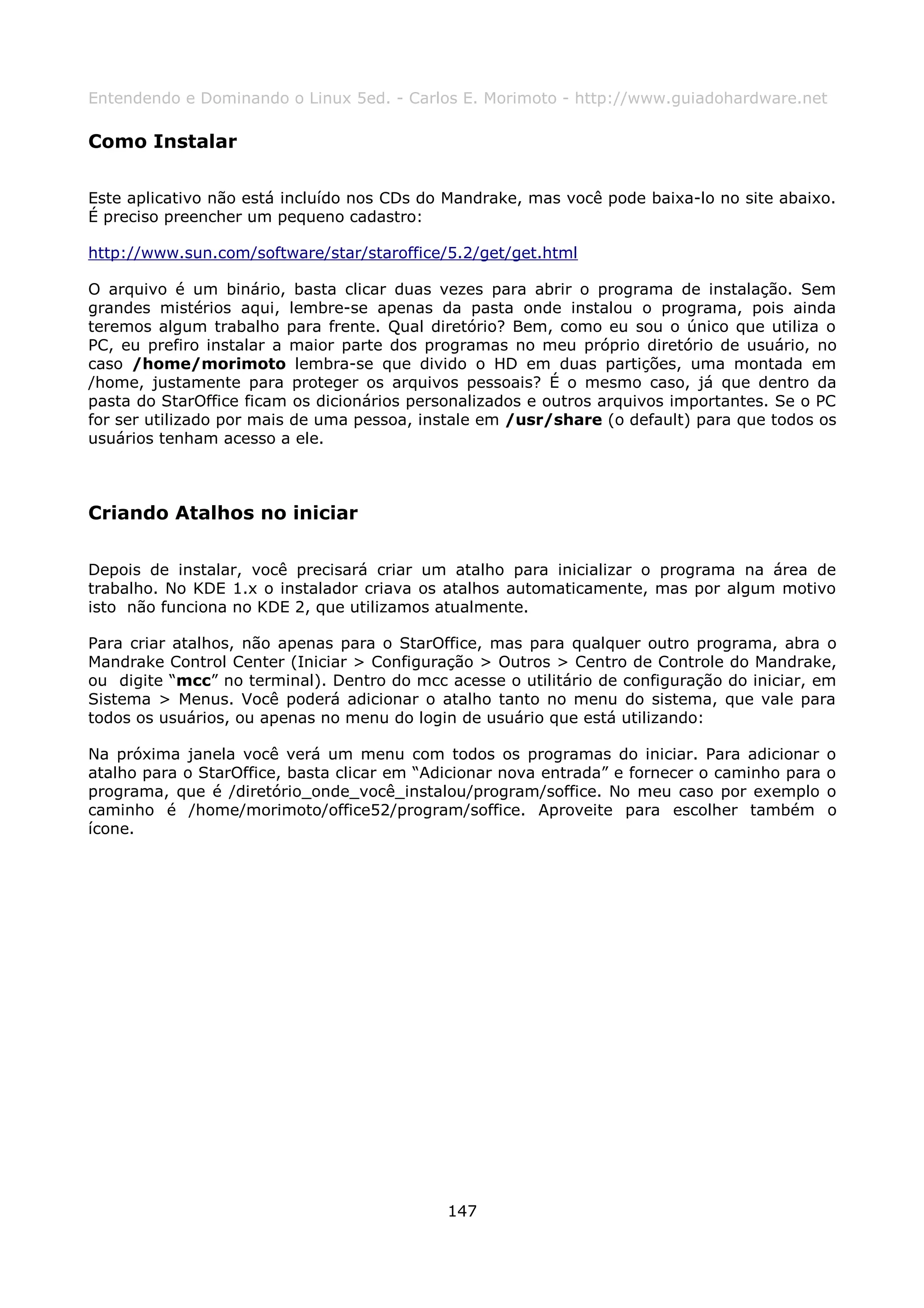 Entendendo e Dominando o Linux 5ed. - Carlos E. Morimoto - http://www.guiadohardware.net

Como Instalar

Este aplicativo não está incluído nos CDs do Mandrake, mas você pode baixa-lo no site abaixo.
É preciso preencher um pequeno cadastro:

http://www.sun.com/software/star/staroffice/5.2/get/get.html

O arquivo é um binário, basta clicar duas vezes para abrir o programa de instalação. Sem
grandes mistérios aqui, lembre-se apenas da pasta onde instalou o programa, pois ainda
teremos algum trabalho para frente. Qual diretório? Bem, como eu sou o único que utiliza o
PC, eu prefiro instalar a maior parte dos programas no meu próprio diretório de usuário, no
caso /home/morimoto lembra-se que divido o HD em duas partições, uma montada em
/home, justamente para proteger os arquivos pessoais? É o mesmo caso, já que dentro da
pasta do StarOffice ficam os dicionários personalizados e outros arquivos importantes. Se o PC
for ser utilizado por mais de uma pessoa, instale em /usr/share (o default) para que todos os
usuários tenham acesso a ele.



Criando Atalhos no iniciar

Depois de instalar, você precisará criar um atalho para inicializar o programa na área de
trabalho. No KDE 1.x o instalador criava os atalhos automaticamente, mas por algum motivo
isto não funciona no KDE 2, que utilizamos atualmente.

Para criar atalhos, não apenas para o StarOffice, mas para qualquer outro programa, abra o
Mandrake Control Center (Iniciar > Configuração > Outros > Centro de Controle do Mandrake,
ou digite “mcc” no terminal). Dentro do mcc acesse o utilitário de configuração do iniciar, em
Sistema > Menus. Você poderá adicionar o atalho tanto no menu do sistema, que vale para
todos os usuários, ou apenas no menu do login de usuário que está utilizando:

Na próxima janela você verá um menu com todos os programas do iniciar. Para adicionar          o
atalho para o StarOffice, basta clicar em “Adicionar nova entrada” e fornecer o caminho para   o
programa, que é /diretório_onde_você_instalou/program/soffice. No meu caso por exemplo         o
caminho é /home/morimoto/office52/program/soffice. Aproveite para escolher também              o
ícone.




                                             147
 