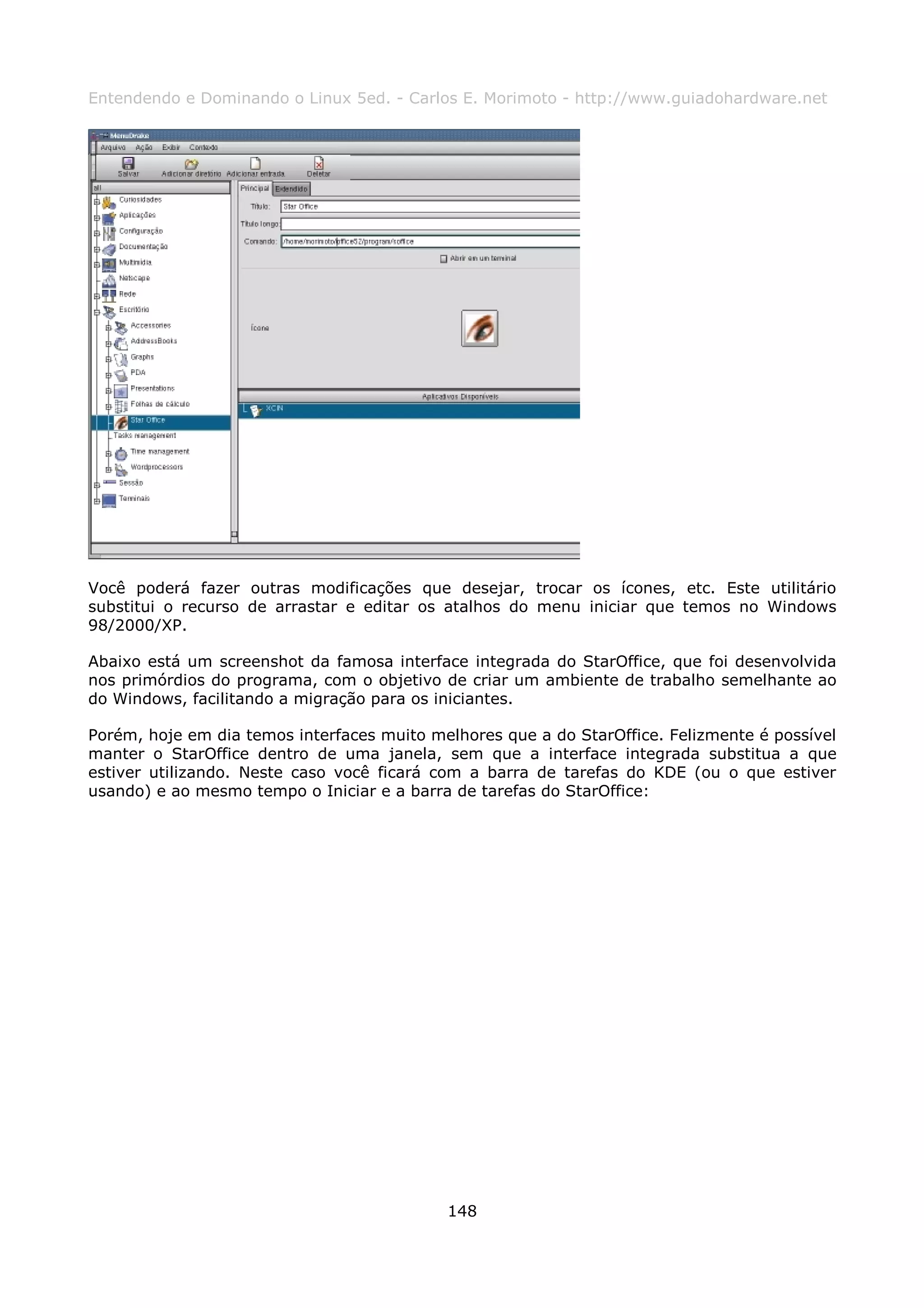 Entendendo e Dominando o Linux 5ed. - Carlos E. Morimoto - http://www.guiadohardware.net




Você poderá fazer outras modificações que desejar, trocar os ícones, etc. Este utilitário
substitui o recurso de arrastar e editar os atalhos do menu iniciar que temos no Windows
98/2000/XP.

Abaixo está um screenshot da famosa interface integrada do StarOffice, que foi desenvolvida
nos primórdios do programa, com o objetivo de criar um ambiente de trabalho semelhante ao
do Windows, facilitando a migração para os iniciantes.

Porém, hoje em dia temos interfaces muito melhores que a do StarOffice. Felizmente é possível
manter o StarOffice dentro de uma janela, sem que a interface integrada substitua a que
estiver utilizando. Neste caso você ficará com a barra de tarefas do KDE (ou o que estiver
usando) e ao mesmo tempo o Iniciar e a barra de tarefas do StarOffice:




                                            148
 