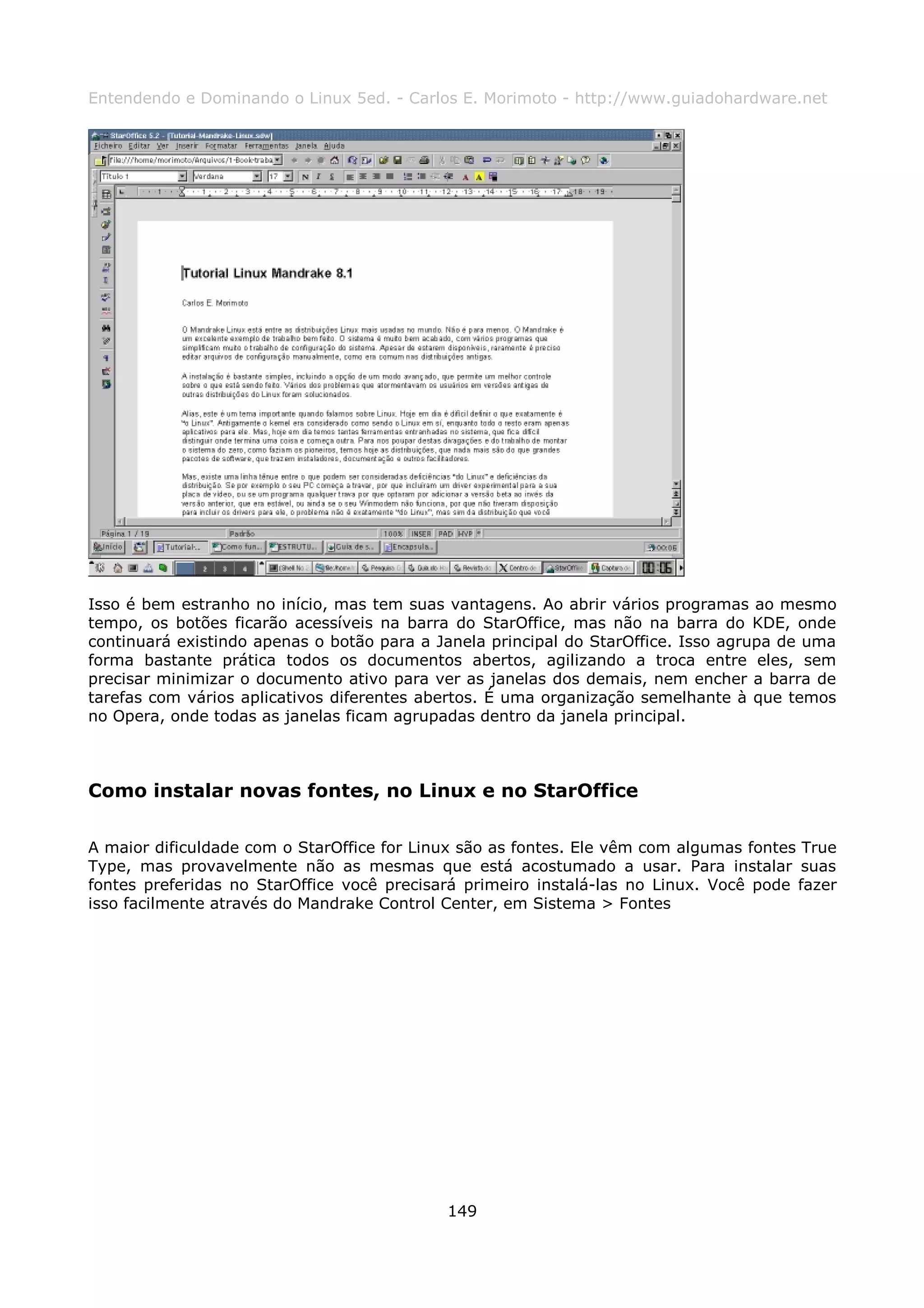 Entendendo e Dominando o Linux 5ed. - Carlos E. Morimoto - http://www.guiadohardware.net




Isso é bem estranho no início, mas tem suas vantagens. Ao abrir vários programas ao mesmo
tempo, os botões ficarão acessíveis na barra do StarOffice, mas não na barra do KDE, onde
continuará existindo apenas o botão para a Janela principal do StarOffice. Isso agrupa de uma
forma bastante prática todos os documentos abertos, agilizando a troca entre eles, sem
precisar minimizar o documento ativo para ver as janelas dos demais, nem encher a barra de
tarefas com vários aplicativos diferentes abertos. É uma organização semelhante à que temos
no Opera, onde todas as janelas ficam agrupadas dentro da janela principal.



Como instalar novas fontes, no Linux e no StarOffice

A maior dificuldade com o StarOffice for Linux são as fontes. Ele vêm com algumas fontes True
Type, mas provavelmente não as mesmas que está acostumado a usar. Para instalar suas
fontes preferidas no StarOffice você precisará primeiro instalá-las no Linux. Você pode fazer
isso facilmente através do Mandrake Control Center, em Sistema > Fontes




                                            149
 