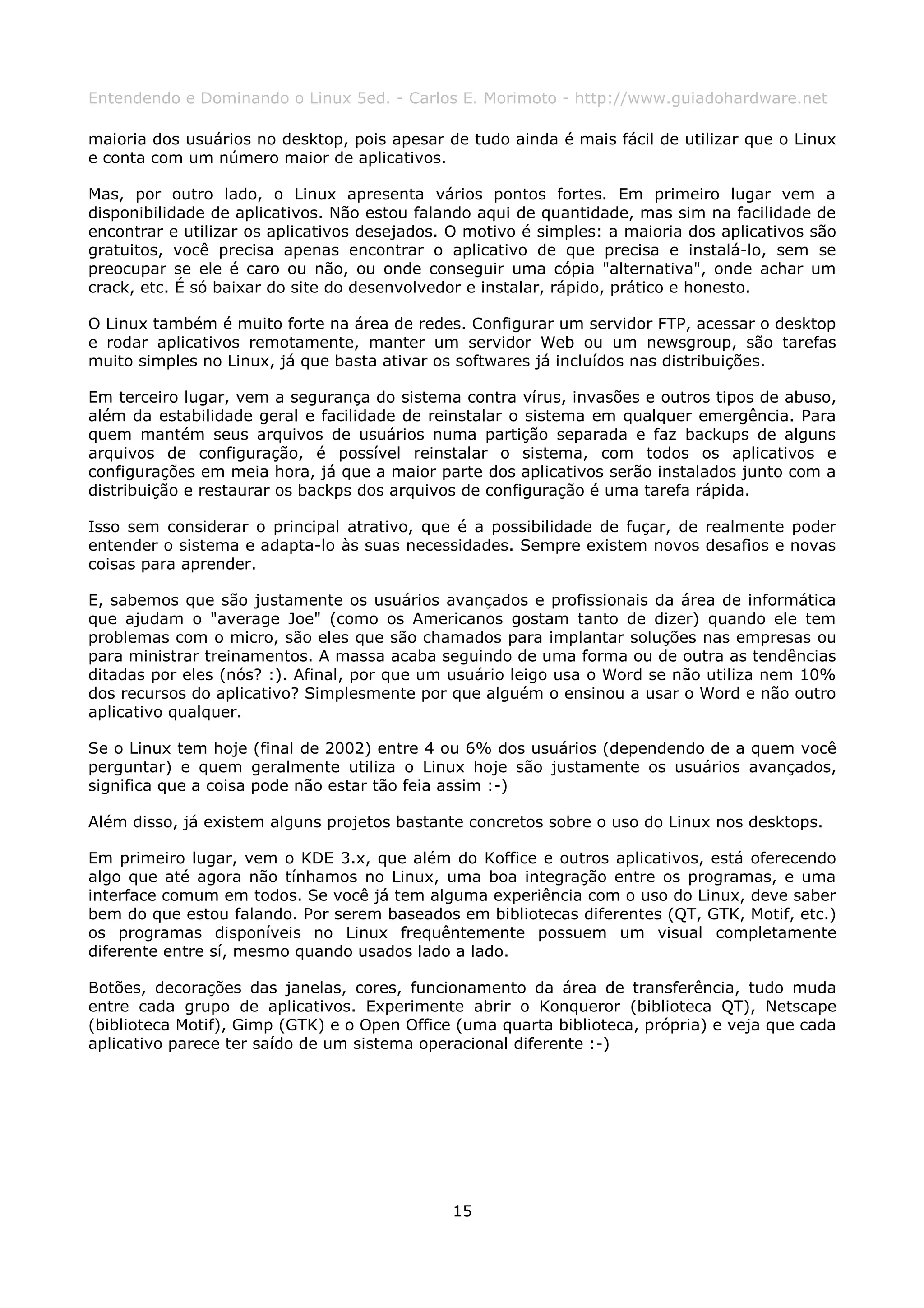 Entendendo e Dominando o Linux 5ed. - Carlos E. Morimoto - http://www.guiadohardware.net

maioria dos usuários no desktop, pois apesar de tudo ainda é mais fácil de utilizar que o Linux
e conta com um número maior de aplicativos.

Mas, por outro lado, o Linux apresenta vários pontos fortes. Em primeiro lugar vem a
disponibilidade de aplicativos. Não estou falando aqui de quantidade, mas sim na facilidade de
encontrar e utilizar os aplicativos desejados. O motivo é simples: a maioria dos aplicativos são
gratuitos, você precisa apenas encontrar o aplicativo de que precisa e instalá-lo, sem se
preocupar se ele é caro ou não, ou onde conseguir uma cópia "alternativa", onde achar um
crack, etc. É só baixar do site do desenvolvedor e instalar, rápido, prático e honesto.

O Linux também é muito forte na área de redes. Configurar um servidor FTP, acessar o desktop
e rodar aplicativos remotamente, manter um servidor Web ou um newsgroup, são tarefas
muito simples no Linux, já que basta ativar os softwares já incluídos nas distribuições.

Em terceiro lugar, vem a segurança do sistema contra vírus, invasões e outros tipos de abuso,
além da estabilidade geral e facilidade de reinstalar o sistema em qualquer emergência. Para
quem mantém seus arquivos de usuários numa partição separada e faz backups de alguns
arquivos de configuração, é possível reinstalar o sistema, com todos os aplicativos e
configurações em meia hora, já que a maior parte dos aplicativos serão instalados junto com a
distribuição e restaurar os backps dos arquivos de configuração é uma tarefa rápida.

Isso sem considerar o principal atrativo, que é a possibilidade de fuçar, de realmente poder
entender o sistema e adapta-lo às suas necessidades. Sempre existem novos desafios e novas
coisas para aprender.

E, sabemos que são justamente os usuários avançados e profissionais da área de informática
que ajudam o "average Joe" (como os Americanos gostam tanto de dizer) quando ele tem
problemas com o micro, são eles que são chamados para implantar soluções nas empresas ou
para ministrar treinamentos. A massa acaba seguindo de uma forma ou de outra as tendências
ditadas por eles (nós? :). Afinal, por que um usuário leigo usa o Word se não utiliza nem 10%
dos recursos do aplicativo? Simplesmente por que alguém o ensinou a usar o Word e não outro
aplicativo qualquer.

Se o Linux tem hoje (final de 2002) entre 4 ou 6% dos usuários (dependendo de a quem você
perguntar) e quem geralmente utiliza o Linux hoje são justamente os usuários avançados,
significa que a coisa pode não estar tão feia assim :-)

Além disso, já existem alguns projetos bastante concretos sobre o uso do Linux nos desktops.

Em primeiro lugar, vem o KDE 3.x, que além do Koffice e outros aplicativos, está oferecendo
algo que até agora não tínhamos no Linux, uma boa integração entre os programas, e uma
interface comum em todos. Se você já tem alguma experiência com o uso do Linux, deve saber
bem do que estou falando. Por serem baseados em bibliotecas diferentes (QT, GTK, Motif, etc.)
os programas disponíveis no Linux frequêntemente possuem um visual completamente
diferente entre sí, mesmo quando usados lado a lado.

Botões, decorações das janelas, cores, funcionamento da área de transferência, tudo muda
entre cada grupo de aplicativos. Experimente abrir o Konqueror (biblioteca QT), Netscape
(biblioteca Motif), Gimp (GTK) e o Open Office (uma quarta biblioteca, própria) e veja que cada
aplicativo parece ter saído de um sistema operacional diferente :-)




                                              15
 
