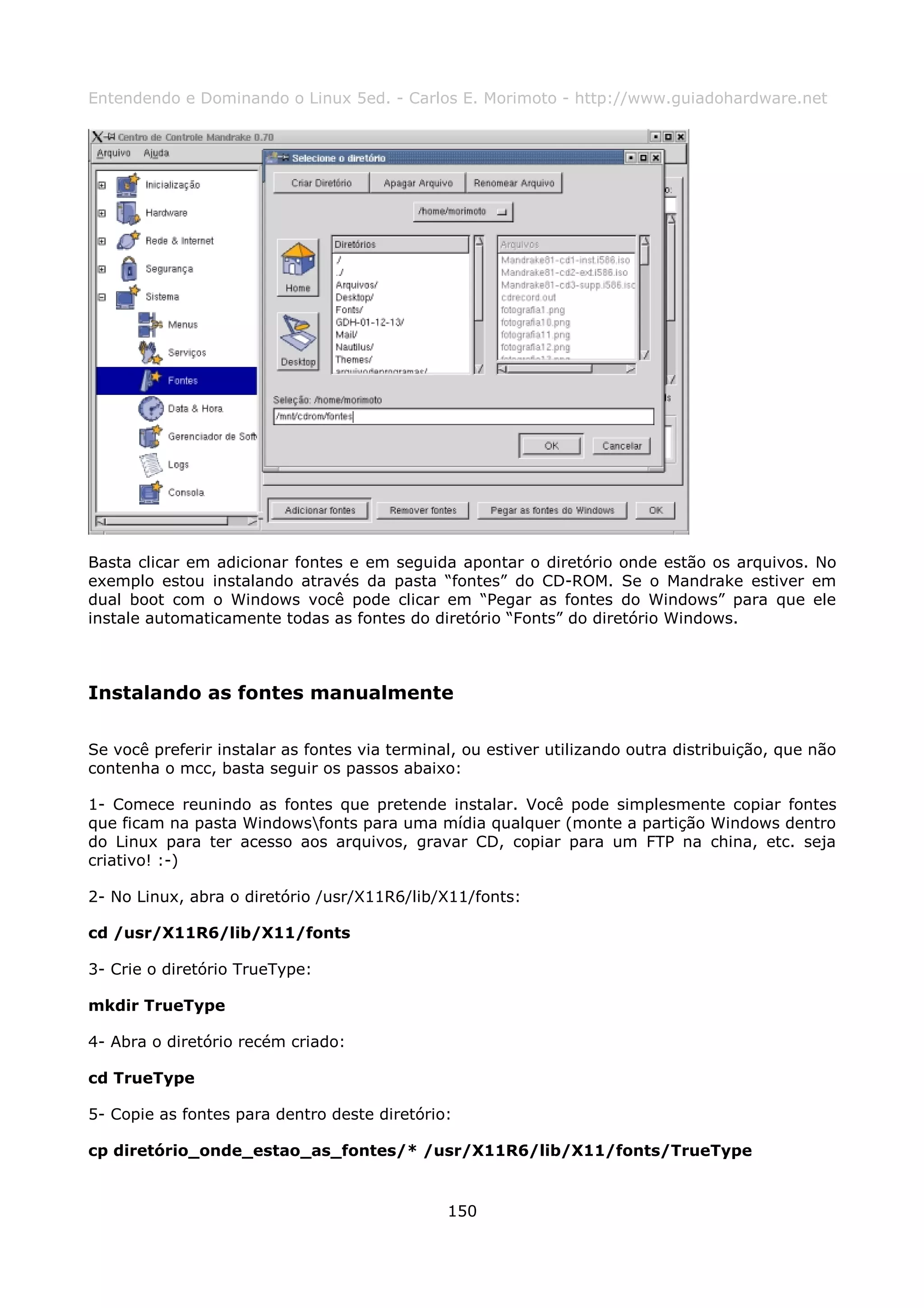 Entendendo e Dominando o Linux 5ed. - Carlos E. Morimoto - http://www.guiadohardware.net




Basta clicar em adicionar fontes e em seguida apontar o diretório onde estão os arquivos. No
exemplo estou instalando através da pasta “fontes” do CD-ROM. Se o Mandrake estiver em
dual boot com o Windows você pode clicar em “Pegar as fontes do Windows” para que ele
instale automaticamente todas as fontes do diretório “Fonts” do diretório Windows.



Instalando as fontes manualmente

Se você preferir instalar as fontes via terminal, ou estiver utilizando outra distribuição, que não
contenha o mcc, basta seguir os passos abaixo:

1- Comece reunindo as fontes que pretende instalar. Você pode simplesmente copiar fontes
que ficam na pasta Windowsfonts para uma mídia qualquer (monte a partição Windows dentro
do Linux para ter acesso aos arquivos, gravar CD, copiar para um FTP na china, etc. seja
criativo! :-)

2- No Linux, abra o diretório /usr/X11R6/lib/X11/fonts:

cd /usr/X11R6/lib/X11/fonts

3- Crie o diretório TrueType:

mkdir TrueType

4- Abra o diretório recém criado:

cd TrueType

5- Copie as fontes para dentro deste diretório:

cp diretório_onde_estao_as_fontes/* /usr/X11R6/lib/X11/fonts/TrueType


                                               150
 