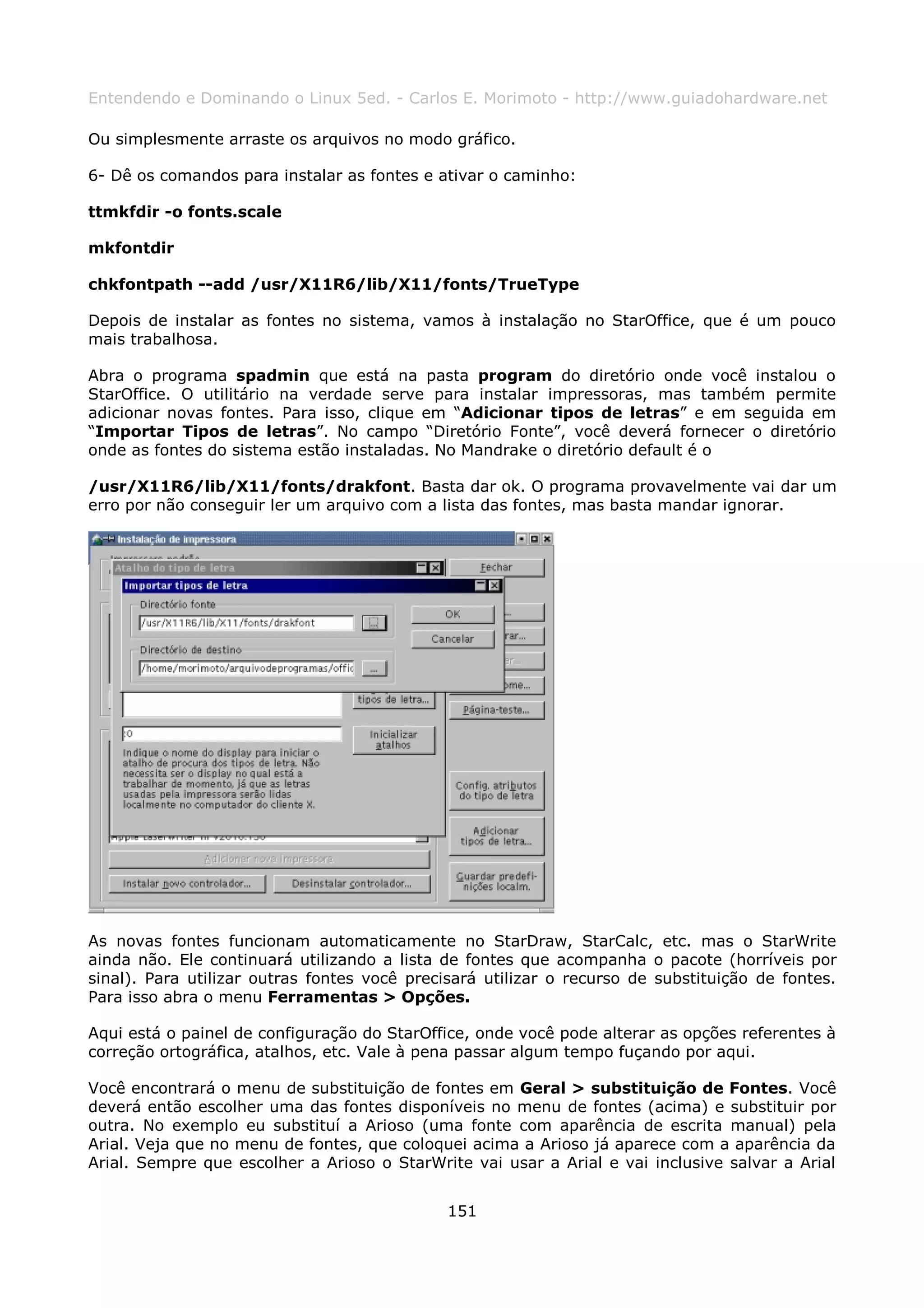 Entendendo e Dominando o Linux 5ed. - Carlos E. Morimoto - http://www.guiadohardware.net

Ou simplesmente arraste os arquivos no modo gráfico.

6- Dê os comandos para instalar as fontes e ativar o caminho:

ttmkfdir -o fonts.scale

mkfontdir

chkfontpath --add /usr/X11R6/lib/X11/fonts/TrueType

Depois de instalar as fontes no sistema, vamos à instalação no StarOffice, que é um pouco
mais trabalhosa.

Abra o programa spadmin que está na pasta program do diretório onde você instalou o
StarOffice. O utilitário na verdade serve para instalar impressoras, mas também permite
adicionar novas fontes. Para isso, clique em “Adicionar tipos de letras” e em seguida em
“Importar Tipos de letras”. No campo “Diretório Fonte”, você deverá fornecer o diretório
onde as fontes do sistema estão instaladas. No Mandrake o diretório default é o

/usr/X11R6/lib/X11/fonts/drakfont. Basta dar ok. O programa provavelmente vai dar um
erro por não conseguir ler um arquivo com a lista das fontes, mas basta mandar ignorar.




As novas fontes funcionam automaticamente no StarDraw, StarCalc, etc. mas o StarWrite
ainda não. Ele continuará utilizando a lista de fontes que acompanha o pacote (horríveis por
sinal). Para utilizar outras fontes você precisará utilizar o recurso de substituição de fontes.
Para isso abra o menu Ferramentas > Opções.

Aqui está o painel de configuração do StarOffice, onde você pode alterar as opções referentes à
correção ortográfica, atalhos, etc. Vale à pena passar algum tempo fuçando por aqui.

Você encontrará o menu de substituição de fontes em Geral > substituição de Fontes. Você
deverá então escolher uma das fontes disponíveis no menu de fontes (acima) e substituir por
outra. No exemplo eu substituí a Arioso (uma fonte com aparência de escrita manual) pela
Arial. Veja que no menu de fontes, que coloquei acima a Arioso já aparece com a aparência da
Arial. Sempre que escolher a Arioso o StarWrite vai usar a Arial e vai inclusive salvar a Arial


                                              151
 