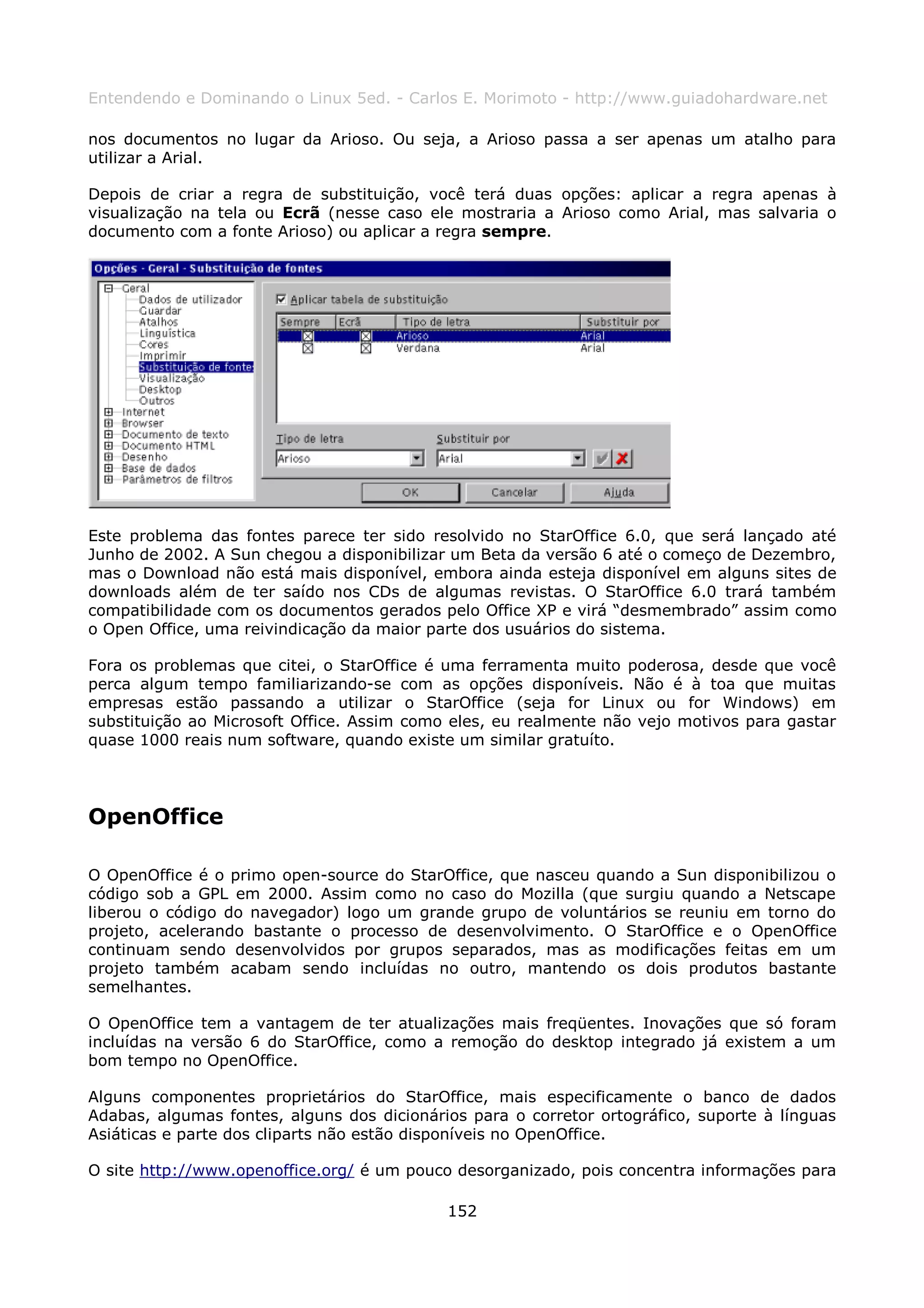 Entendendo e Dominando o Linux 5ed. - Carlos E. Morimoto - http://www.guiadohardware.net

nos documentos no lugar da Arioso. Ou seja, a Arioso passa a ser apenas um atalho para
utilizar a Arial.

Depois de criar a regra de substituição, você terá duas opções: aplicar a regra apenas à
visualização na tela ou Ecrã (nesse caso ele mostraria a Arioso como Arial, mas salvaria o
documento com a fonte Arioso) ou aplicar a regra sempre.




Este problema das fontes parece ter sido resolvido no StarOffice 6.0, que será lançado até
Junho de 2002. A Sun chegou a disponibilizar um Beta da versão 6 até o começo de Dezembro,
mas o Download não está mais disponível, embora ainda esteja disponível em alguns sites de
downloads além de ter saído nos CDs de algumas revistas. O StarOffice 6.0 trará também
compatibilidade com os documentos gerados pelo Office XP e virá “desmembrado” assim como
o Open Office, uma reivindicação da maior parte dos usuários do sistema.

Fora os problemas que citei, o StarOffice é uma ferramenta muito poderosa, desde que você
perca algum tempo familiarizando-se com as opções disponíveis. Não é à toa que muitas
empresas estão passando a utilizar o StarOffice (seja for Linux ou for Windows) em
substituição ao Microsoft Office. Assim como eles, eu realmente não vejo motivos para gastar
quase 1000 reais num software, quando existe um similar gratuíto.




OpenOffice

O OpenOffice é o primo open-source do StarOffice, que nasceu quando a Sun disponibilizou o
código sob a GPL em 2000. Assim como no caso do Mozilla (que surgiu quando a Netscape
liberou o código do navegador) logo um grande grupo de voluntários se reuniu em torno do
projeto, acelerando bastante o processo de desenvolvimento. O StarOffice e o OpenOffice
continuam sendo desenvolvidos por grupos separados, mas as modificações feitas em um
projeto também acabam sendo incluídas no outro, mantendo os dois produtos bastante
semelhantes.

O OpenOffice tem a vantagem de ter atualizações mais freqüentes. Inovações que só foram
incluídas na versão 6 do StarOffice, como a remoção do desktop integrado já existem a um
bom tempo no OpenOffice.

Alguns componentes proprietários do StarOffice, mais especificamente o banco de dados
Adabas, algumas fontes, alguns dos dicionários para o corretor ortográfico, suporte à línguas
Asiáticas e parte dos cliparts não estão disponíveis no OpenOffice.

O site http://www.openoffice.org/ é um pouco desorganizado, pois concentra informações para

                                            152
 