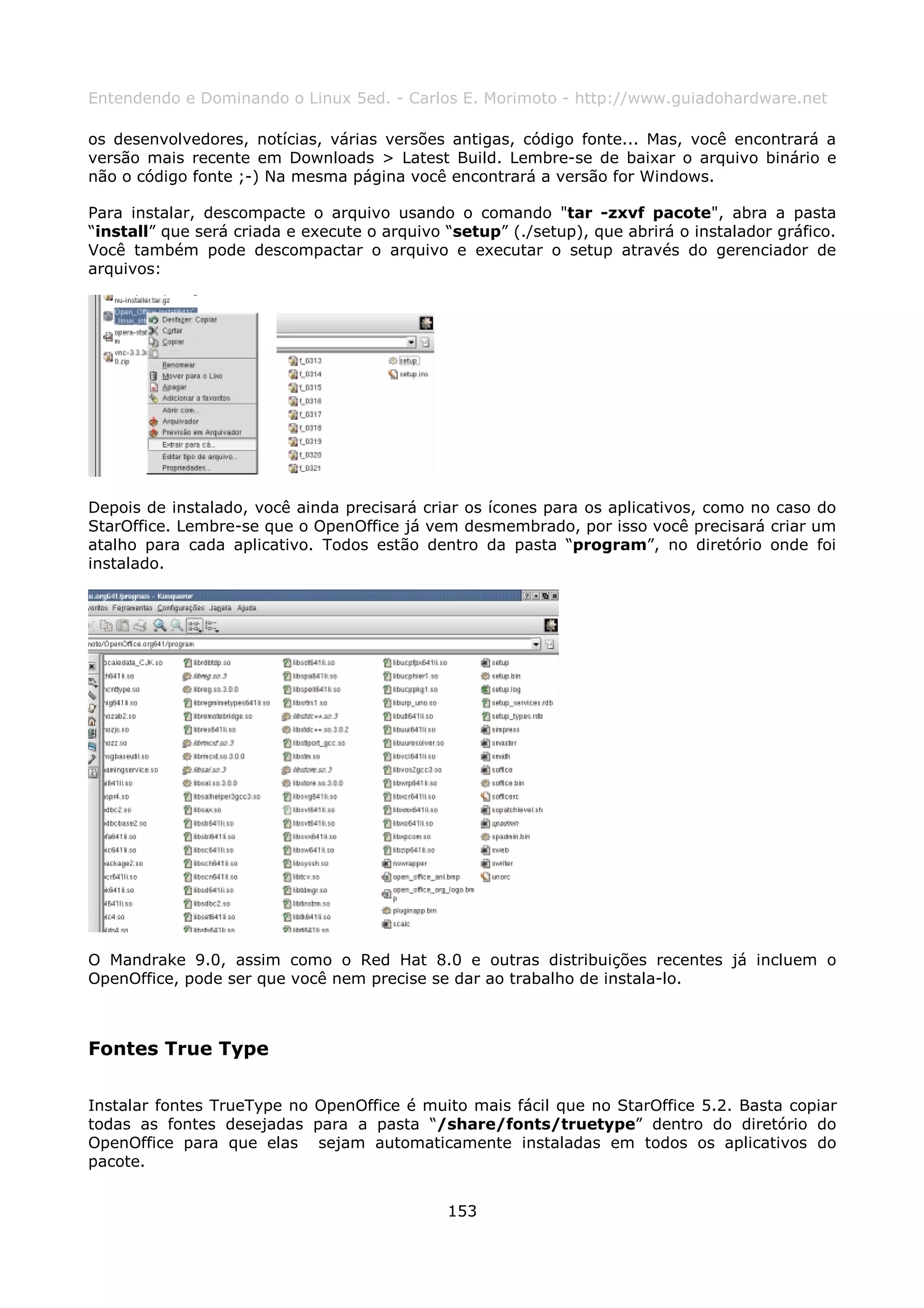 Entendendo e Dominando o Linux 5ed. - Carlos E. Morimoto - http://www.guiadohardware.net

os desenvolvedores, notícias, várias versões antigas, código fonte... Mas, você encontrará a
versão mais recente em Downloads > Latest Build. Lembre-se de baixar o arquivo binário e
não o código fonte ;-) Na mesma página você encontrará a versão for Windows.

Para instalar, descompacte o arquivo usando o comando "tar -zxvf pacote", abra a pasta
“install” que será criada e execute o arquivo “setup” (./setup), que abrirá o instalador gráfico.
Você também pode descompactar o arquivo e executar o setup através do gerenciador de
arquivos:




Depois de instalado, você ainda precisará criar os ícones para os aplicativos, como no caso do
StarOffice. Lembre-se que o OpenOffice já vem desmembrado, por isso você precisará criar um
atalho para cada aplicativo. Todos estão dentro da pasta “program”, no diretório onde foi
instalado.




O Mandrake 9.0, assim como o Red Hat 8.0 e outras distribuições recentes já incluem o
OpenOffice, pode ser que você nem precise se dar ao trabalho de instala-lo.



Fontes True Type

Instalar fontes TrueType no OpenOffice é muito mais fácil que no StarOffice 5.2. Basta copiar
todas as fontes desejadas para a pasta “/share/fonts/truetype” dentro do diretório do
OpenOffice para que elas sejam automaticamente instaladas em todos os aplicativos do
pacote.


                                              153
 