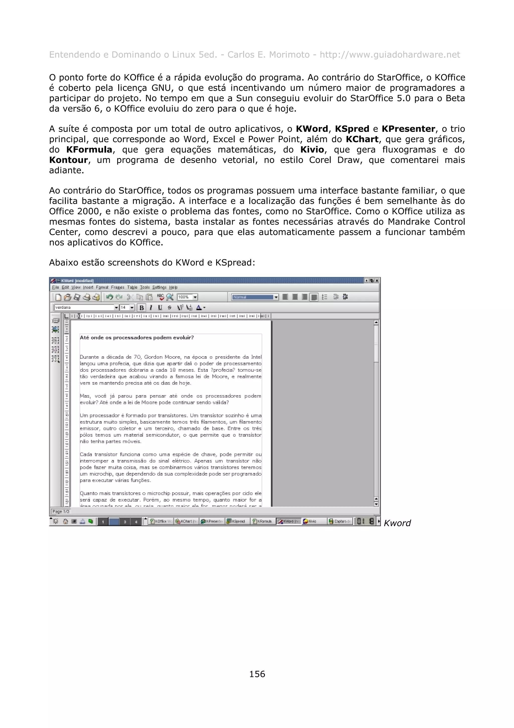 Entendendo e Dominando o Linux 5ed. - Carlos E. Morimoto - http://www.guiadohardware.net

O ponto forte do KOffice é a rápida evolução do programa. Ao contrário do StarOffice, o KOffice
é coberto pela licença GNU, o que está incentivando um número maior de programadores a
participar do projeto. No tempo em que a Sun conseguiu evoluir do StarOffice 5.0 para o Beta
da versão 6, o KOffice evoluiu do zero para o que é hoje.

A suíte é composta por um total de outro aplicativos, o KWord, KSpred e KPresenter, o trio
principal, que corresponde ao Word, Excel e Power Point, além do KChart, que gera gráficos,
do KFormula, que gera equações matemáticas, do Kivio, que gera fluxogramas e do
Kontour, um programa de desenho vetorial, no estilo Corel Draw, que comentarei mais
adiante.

Ao contrário do StarOffice, todos os programas possuem uma interface bastante familiar, o que
facilita bastante a migração. A interface e a localização das funções é bem semelhante às do
Office 2000, e não existe o problema das fontes, como no StarOffice. Como o KOffice utiliza as
mesmas fontes do sistema, basta instalar as fontes necessárias através do Mandrake Control
Center, como descrevi a pouco, para que elas automaticamente passem a funcionar também
nos aplicativos do KOffice.

Abaixo estão screenshots do KWord e KSpread:




                                                                            Kword




                                             156
 
