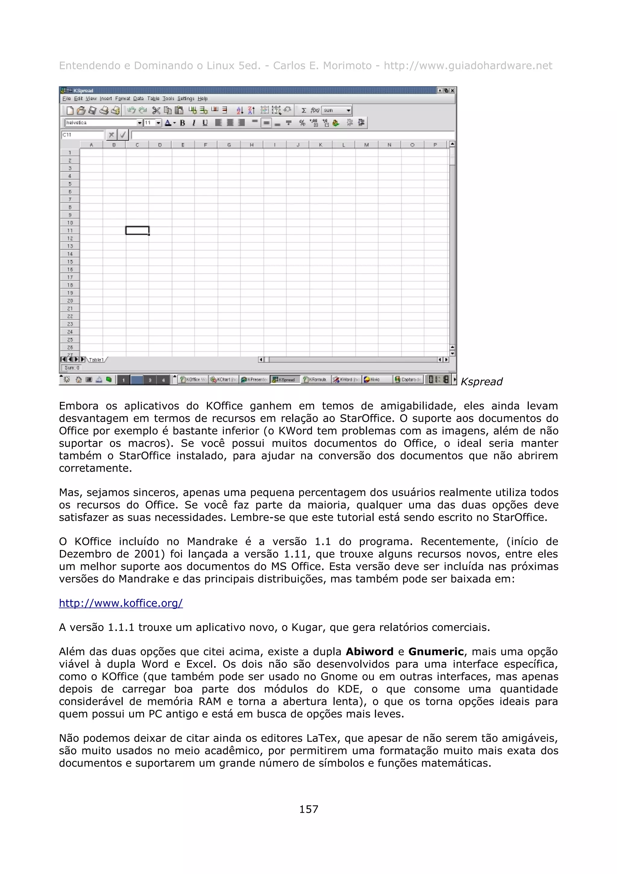 Entendendo e Dominando o Linux 5ed. - Carlos E. Morimoto - http://www.guiadohardware.net




                                                                            Kspread

Embora os aplicativos do KOffice ganhem em temos de amigabilidade, eles ainda levam
desvantagem em termos de recursos em relação ao StarOffice. O suporte aos documentos do
Office por exemplo é bastante inferior (o KWord tem problemas com as imagens, além de não
suportar os macros). Se você possui muitos documentos do Office, o ideal seria manter
também o StarOffice instalado, para ajudar na conversão dos documentos que não abrirem
corretamente.

Mas, sejamos sinceros, apenas uma pequena percentagem dos usuários realmente utiliza todos
os recursos do Office. Se você faz parte da maioria, qualquer uma das duas opções deve
satisfazer as suas necessidades. Lembre-se que este tutorial está sendo escrito no StarOffice.

O KOffice incluído no Mandrake é a versão 1.1 do programa. Recentemente, (início de
Dezembro de 2001) foi lançada a versão 1.11, que trouxe alguns recursos novos, entre eles
um melhor suporte aos documentos do MS Office. Esta versão deve ser incluída nas próximas
versões do Mandrake e das principais distribuições, mas também pode ser baixada em:

http://www.koffice.org/

A versão 1.1.1 trouxe um aplicativo novo, o Kugar, que gera relatórios comerciais.

Além das duas opções que citei acima, existe a dupla Abiword e Gnumeric, mais uma opção
viável à dupla Word e Excel. Os dois não são desenvolvidos para uma interface específica,
como o KOffice (que também pode ser usado no Gnome ou em outras interfaces, mas apenas
depois de carregar boa parte dos módulos do KDE, o que consome uma quantidade
considerável de memória RAM e torna a abertura lenta), o que os torna opções ideais para
quem possui um PC antigo e está em busca de opções mais leves.

Não podemos deixar de citar ainda os editores LaTex, que apesar de não serem tão amigáveis,
são muito usados no meio acadêmico, por permitirem uma formatação muito mais exata dos
documentos e suportarem um grande número de símbolos e funções matemáticas.



                                             157
 