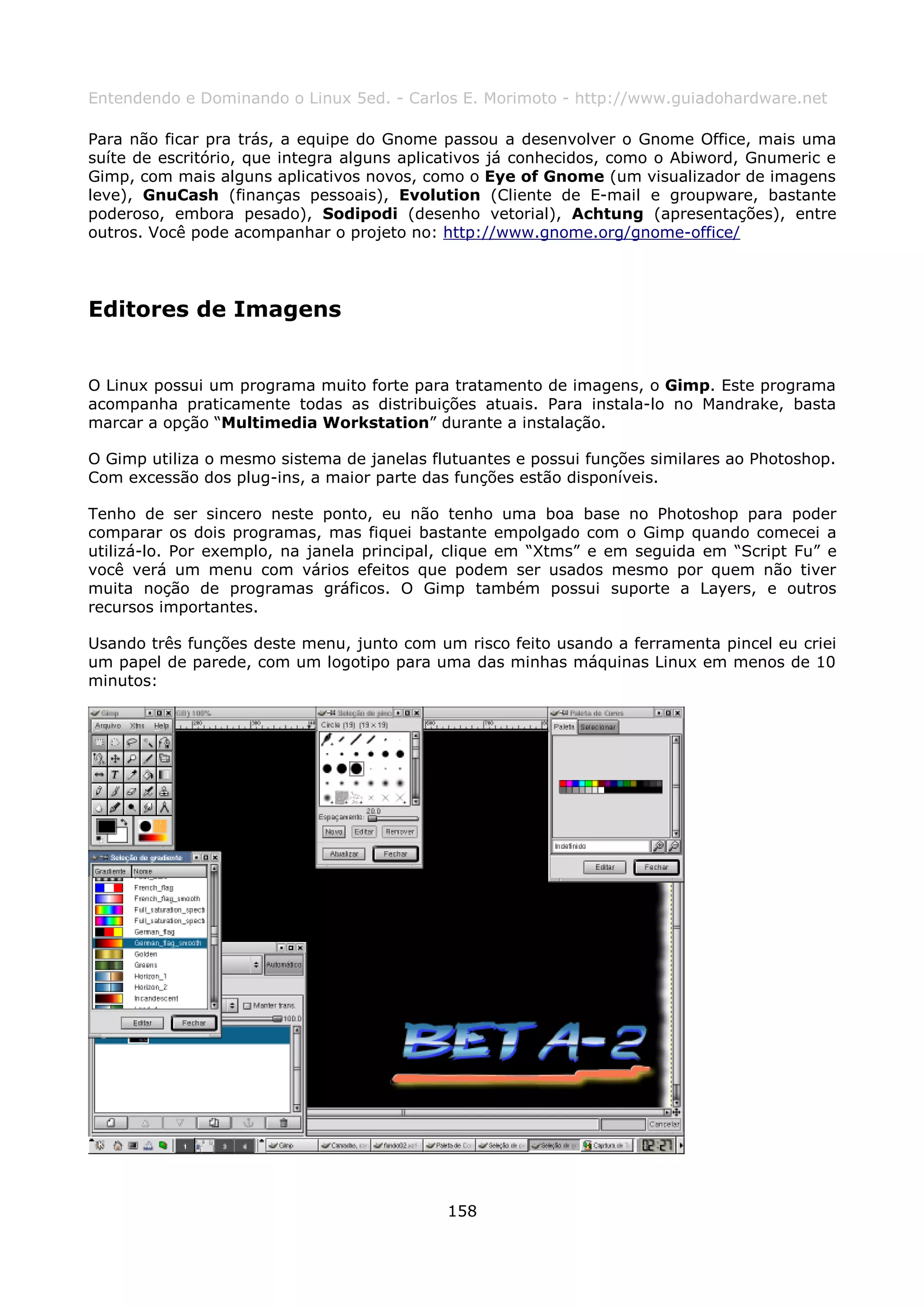 Entendendo e Dominando o Linux 5ed. - Carlos E. Morimoto - http://www.guiadohardware.net

Para não ficar pra trás, a equipe do Gnome passou a desenvolver o Gnome Office, mais uma
suíte de escritório, que integra alguns aplicativos já conhecidos, como o Abiword, Gnumeric e
Gimp, com mais alguns aplicativos novos, como o Eye of Gnome (um visualizador de imagens
leve), GnuCash (finanças pessoais), Evolution (Cliente de E-mail e groupware, bastante
poderoso, embora pesado), Sodipodi (desenho vetorial), Achtung (apresentações), entre
outros. Você pode acompanhar o projeto no: http://www.gnome.org/gnome-office/




Editores de Imagens


O Linux possui um programa muito forte para tratamento de imagens, o Gimp. Este programa
acompanha praticamente todas as distribuições atuais. Para instala-lo no Mandrake, basta
marcar a opção “Multimedia Workstation” durante a instalação.

O Gimp utiliza o mesmo sistema de janelas flutuantes e possui funções similares ao Photoshop.
Com excessão dos plug-ins, a maior parte das funções estão disponíveis.

Tenho de ser sincero neste ponto, eu não tenho uma boa base no Photoshop para poder
comparar os dois programas, mas fiquei bastante empolgado com o Gimp quando comecei a
utilizá-lo. Por exemplo, na janela principal, clique em “Xtms” e em seguida em “Script Fu” e
você verá um menu com vários efeitos que podem ser usados mesmo por quem não tiver
muita noção de programas gráficos. O Gimp também possui suporte a Layers, e outros
recursos importantes.

Usando três funções deste menu, junto com um risco feito usando a ferramenta pincel eu criei
um papel de parede, com um logotipo para uma das minhas máquinas Linux em menos de 10
minutos:




                                            158
 