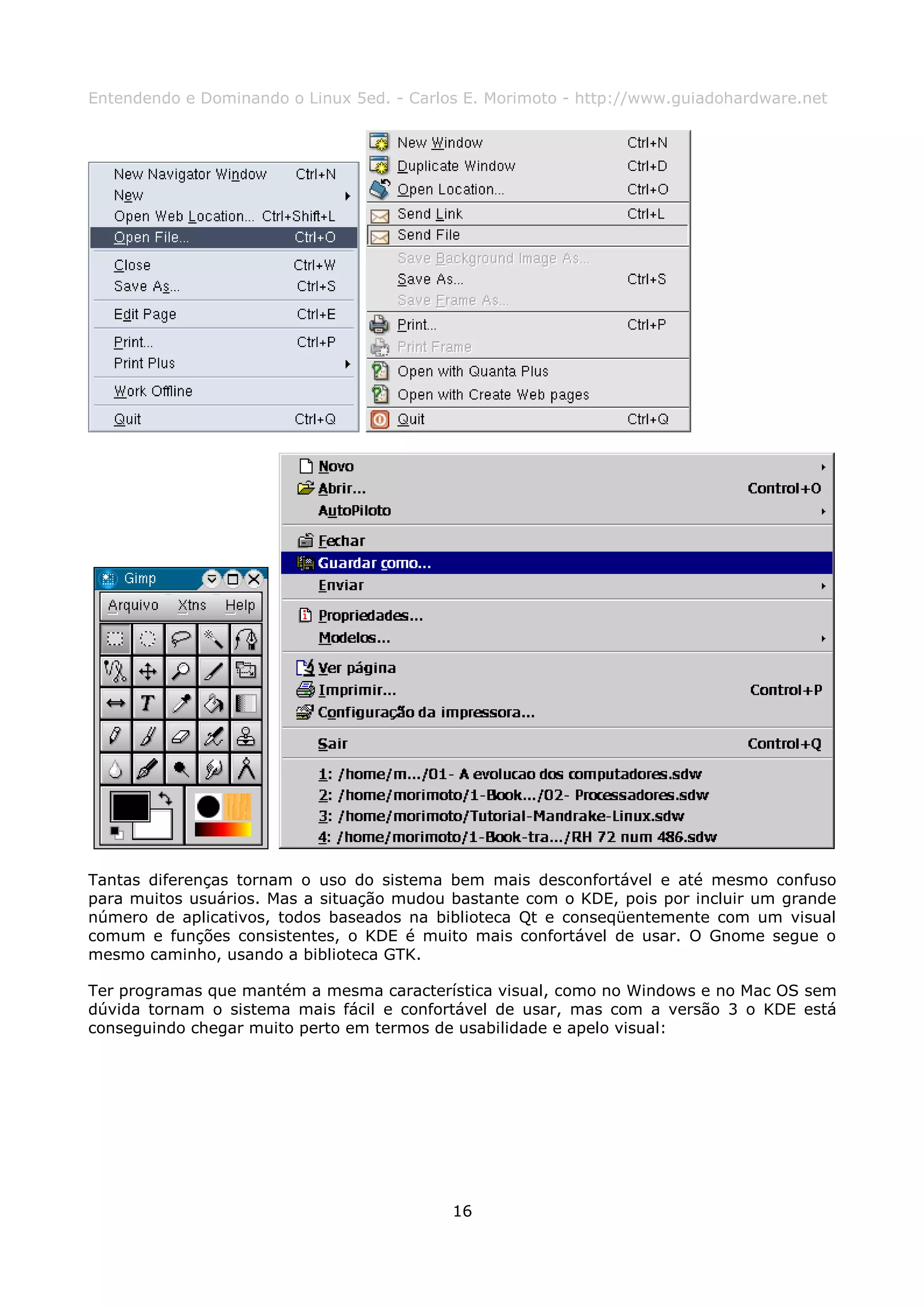 Entendendo e Dominando o Linux 5ed. - Carlos E. Morimoto - http://www.guiadohardware.net




Tantas diferenças tornam o uso do sistema bem mais desconfortável e até mesmo confuso
para muitos usuários. Mas a situação mudou bastante com o KDE, pois por incluir um grande
número de aplicativos, todos baseados na biblioteca Qt e conseqüentemente com um visual
comum e funções consistentes, o KDE é muito mais confortável de usar. O Gnome segue o
mesmo caminho, usando a biblioteca GTK.

Ter programas que mantém a mesma característica visual, como no Windows e no Mac OS sem
dúvida tornam o sistema mais fácil e confortável de usar, mas com a versão 3 o KDE está
conseguindo chegar muito perto em termos de usabilidade e apelo visual:




                                           16
 