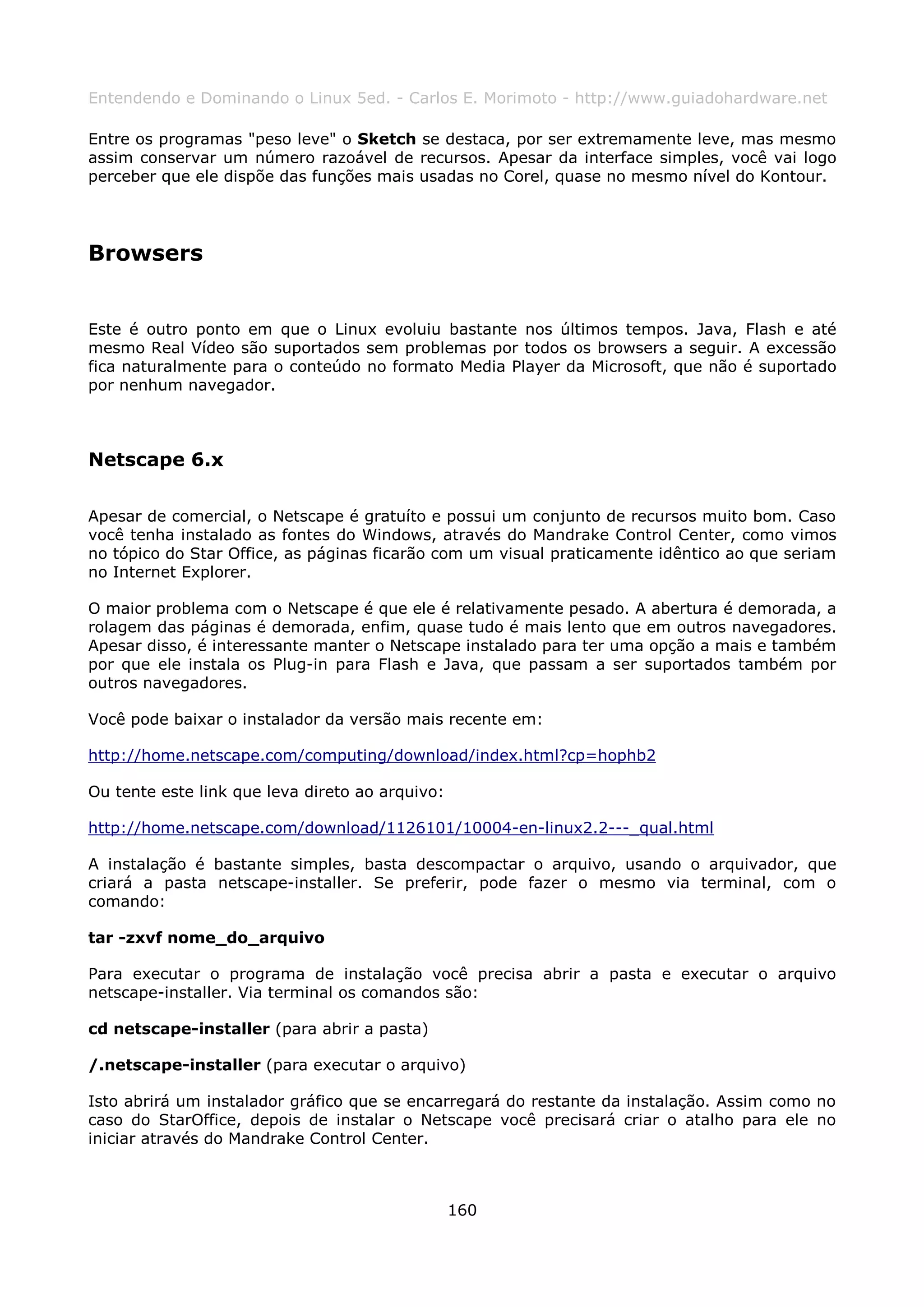 Entendendo e Dominando o Linux 5ed. - Carlos E. Morimoto - http://www.guiadohardware.net

Entre os programas "peso leve" o Sketch se destaca, por ser extremamente leve, mas mesmo
assim conservar um número razoável de recursos. Apesar da interface simples, você vai logo
perceber que ele dispõe das funções mais usadas no Corel, quase no mesmo nível do Kontour.




Browsers


Este é outro ponto em que o Linux evoluiu bastante nos últimos tempos. Java, Flash e até
mesmo Real Vídeo são suportados sem problemas por todos os browsers a seguir. A excessão
fica naturalmente para o conteúdo no formato Media Player da Microsoft, que não é suportado
por nenhum navegador.



Netscape 6.x

Apesar de comercial, o Netscape é gratuíto e possui um conjunto de recursos muito bom. Caso
você tenha instalado as fontes do Windows, através do Mandrake Control Center, como vimos
no tópico do Star Office, as páginas ficarão com um visual praticamente idêntico ao que seriam
no Internet Explorer.

O maior problema com o Netscape é que ele é relativamente pesado. A abertura é demorada, a
rolagem das páginas é demorada, enfim, quase tudo é mais lento que em outros navegadores.
Apesar disso, é interessante manter o Netscape instalado para ter uma opção a mais e também
por que ele instala os Plug-in para Flash e Java, que passam a ser suportados também por
outros navegadores.

Você pode baixar o instalador da versão mais recente em:

http://home.netscape.com/computing/download/index.html?cp=hophb2

Ou tente este link que leva direto ao arquivo:

http://home.netscape.com/download/1126101/10004-en-linux2.2---_qual.html

A instalação é bastante simples, basta descompactar o arquivo, usando o arquivador, que
criará a pasta netscape-installer. Se preferir, pode fazer o mesmo via terminal, com o
comando:

tar -zxvf nome_do_arquivo

Para executar o programa de instalação você precisa abrir a pasta e executar o arquivo
netscape-installer. Via terminal os comandos são:

cd netscape-installer (para abrir a pasta)

/.netscape-installer (para executar o arquivo)

Isto abrirá um instalador gráfico que se encarregará do restante da instalação. Assim como no
caso do StarOffice, depois de instalar o Netscape você precisará criar o atalho para ele no
iniciar através do Mandrake Control Center.



                                                 160
 