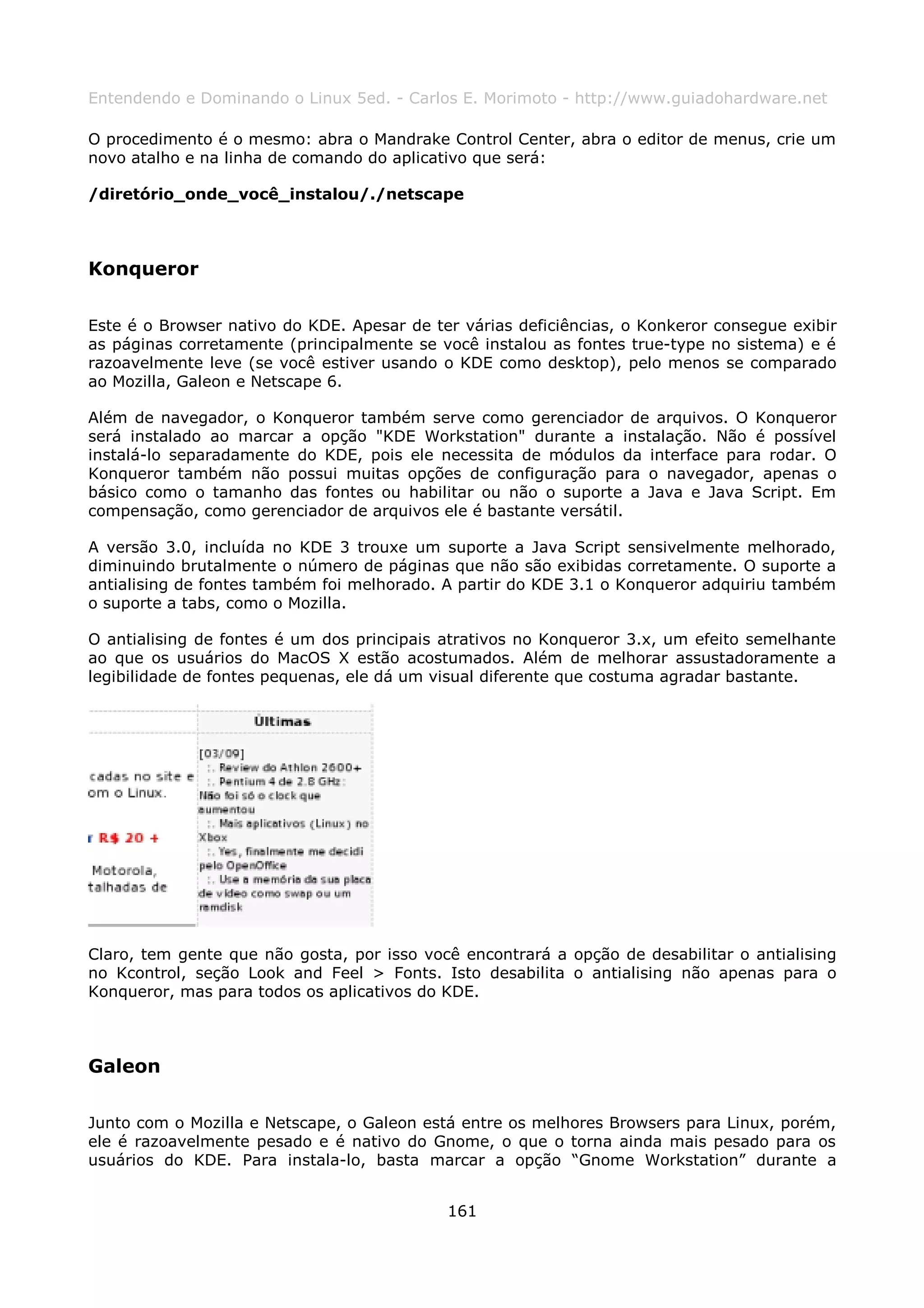 Entendendo e Dominando o Linux 5ed. - Carlos E. Morimoto - http://www.guiadohardware.net

O procedimento é o mesmo: abra o Mandrake Control Center, abra o editor de menus, crie um
novo atalho e na linha de comando do aplicativo que será:

/diretório_onde_você_instalou/./netscape



Konqueror

Este é o Browser nativo do KDE. Apesar de ter várias deficiências, o Konkeror consegue exibir
as páginas corretamente (principalmente se você instalou as fontes true-type no sistema) e é
razoavelmente leve (se você estiver usando o KDE como desktop), pelo menos se comparado
ao Mozilla, Galeon e Netscape 6.

Além de navegador, o Konqueror também serve como gerenciador de arquivos. O Konqueror
será instalado ao marcar a opção "KDE Workstation" durante a instalação. Não é possível
instalá-lo separadamente do KDE, pois ele necessita de módulos da interface para rodar. O
Konqueror também não possui muitas opções de configuração para o navegador, apenas o
básico como o tamanho das fontes ou habilitar ou não o suporte a Java e Java Script. Em
compensação, como gerenciador de arquivos ele é bastante versátil.

A versão 3.0, incluída no KDE 3 trouxe um suporte a Java Script sensivelmente melhorado,
diminuindo brutalmente o número de páginas que não são exibidas corretamente. O suporte a
antialising de fontes também foi melhorado. A partir do KDE 3.1 o Konqueror adquiriu também
o suporte a tabs, como o Mozilla.

O antialising de fontes é um dos principais atrativos no Konqueror 3.x, um efeito semelhante
ao que os usuários do MacOS X estão acostumados. Além de melhorar assustadoramente a
legibilidade de fontes pequenas, ele dá um visual diferente que costuma agradar bastante.




Claro, tem gente que não gosta, por isso você encontrará a opção de desabilitar o antialising
no Kcontrol, seção Look and Feel > Fonts. Isto desabilita o antialising não apenas para o
Konqueror, mas para todos os aplicativos do KDE.



Galeon

Junto com o Mozilla e Netscape, o Galeon está entre os melhores Browsers para Linux, porém,
ele é razoavelmente pesado e é nativo do Gnome, o que o torna ainda mais pesado para os
usuários do KDE. Para instala-lo, basta marcar a opção “Gnome Workstation” durante a


                                            161
 