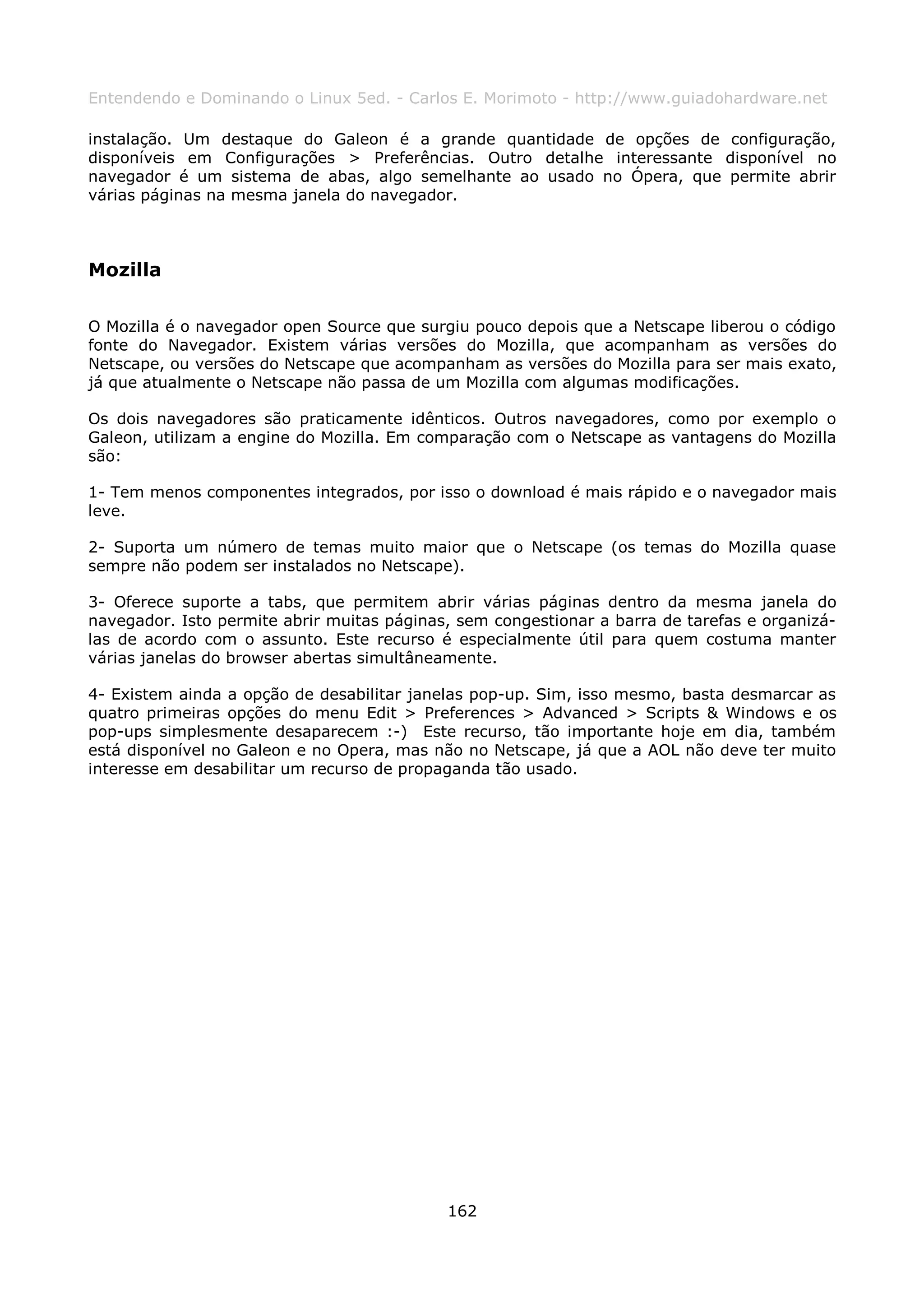 Entendendo e Dominando o Linux 5ed. - Carlos E. Morimoto - http://www.guiadohardware.net

instalação. Um destaque do Galeon é a grande quantidade de opções de configuração,
disponíveis em Configurações > Preferências. Outro detalhe interessante disponível no
navegador é um sistema de abas, algo semelhante ao usado no Ópera, que permite abrir
várias páginas na mesma janela do navegador.



Mozilla

O Mozilla é o navegador open Source que surgiu pouco depois que a Netscape liberou o código
fonte do Navegador. Existem várias versões do Mozilla, que acompanham as versões do
Netscape, ou versões do Netscape que acompanham as versões do Mozilla para ser mais exato,
já que atualmente o Netscape não passa de um Mozilla com algumas modificações.

Os dois navegadores são praticamente idênticos. Outros navegadores, como por exemplo o
Galeon, utilizam a engine do Mozilla. Em comparação com o Netscape as vantagens do Mozilla
são:

1- Tem menos componentes integrados, por isso o download é mais rápido e o navegador mais
leve.

2- Suporta um número de temas muito maior que o Netscape (os temas do Mozilla quase
sempre não podem ser instalados no Netscape).

3- Oferece suporte a tabs, que permitem abrir várias páginas dentro da mesma janela do
navegador. Isto permite abrir muitas páginas, sem congestionar a barra de tarefas e organizá-
las de acordo com o assunto. Este recurso é especialmente útil para quem costuma manter
várias janelas do browser abertas simultâneamente.

4- Existem ainda a opção de desabilitar janelas pop-up. Sim, isso mesmo, basta desmarcar as
quatro primeiras opções do menu Edit > Preferences > Advanced > Scripts & Windows e os
pop-ups simplesmente desaparecem :-) Este recurso, tão importante hoje em dia, também
está disponível no Galeon e no Opera, mas não no Netscape, já que a AOL não deve ter muito
interesse em desabilitar um recurso de propaganda tão usado.




                                            162
 