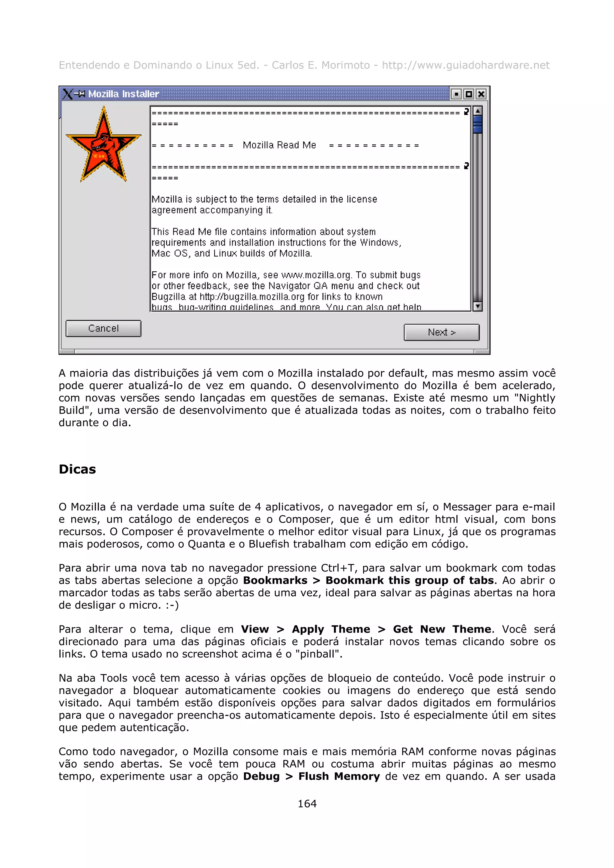 Entendendo e Dominando o Linux 5ed. - Carlos E. Morimoto - http://www.guiadohardware.net




A maioria das distribuições já vem com o Mozilla instalado por default, mas mesmo assim você
pode querer atualizá-lo de vez em quando. O desenvolvimento do Mozilla é bem acelerado,
com novas versões sendo lançadas em questões de semanas. Existe até mesmo um "Nightly
Build", uma versão de desenvolvimento que é atualizada todas as noites, com o trabalho feito
durante o dia.



Dicas

O Mozilla é na verdade uma suíte de 4 aplicativos, o navegador em sí, o Messager para e-mail
e news, um catálogo de endereços e o Composer, que é um editor html visual, com bons
recursos. O Composer é provavelmente o melhor editor visual para Linux, já que os programas
mais poderosos, como o Quanta e o Bluefish trabalham com edição em código.

Para abrir uma nova tab no navegador pressione Ctrl+T, para salvar um bookmark com todas
as tabs abertas selecione a opção Bookmarks > Bookmark this group of tabs. Ao abrir o
marcador todas as tabs serão abertas de uma vez, ideal para salvar as páginas abertas na hora
de desligar o micro. :-)

Para alterar o tema, clique em View > Apply Theme > Get New Theme. Você será
direcionado para uma das páginas oficiais e poderá instalar novos temas clicando sobre os
links. O tema usado no screenshot acima é o "pinball".

Na aba Tools você tem acesso à várias opções de bloqueio de conteúdo. Você pode instruir o
navegador a bloquear automaticamente cookies ou imagens do endereço que está sendo
visitado. Aqui também estão disponíveis opções para salvar dados digitados em formulários
para que o navegador preencha-os automaticamente depois. Isto é especialmente útil em sites
que pedem autenticação.

Como todo navegador, o Mozilla consome mais e mais memória RAM conforme novas páginas
vão sendo abertas. Se você tem pouca RAM ou costuma abrir muitas páginas ao mesmo
tempo, experimente usar a opção Debug > Flush Memory de vez em quando. A ser usada

                                            164
 