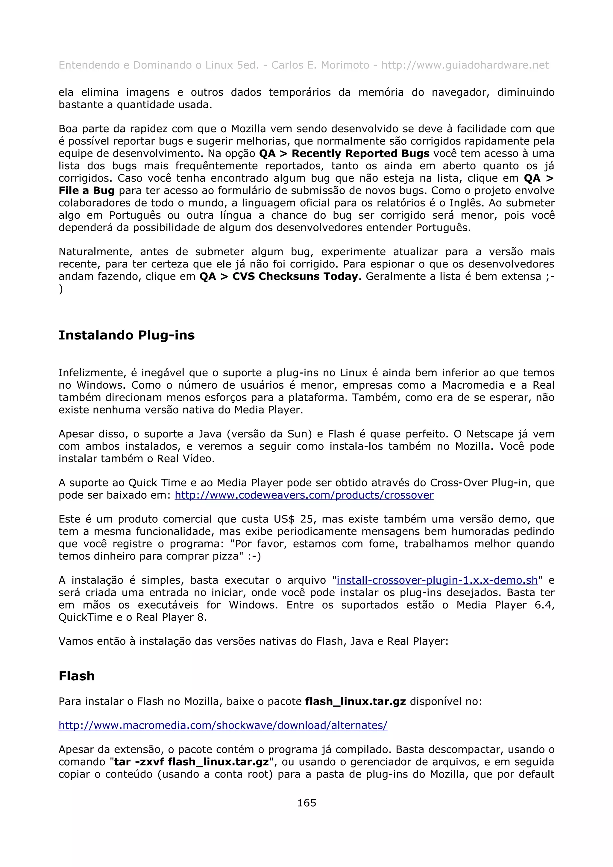 Entendendo e Dominando o Linux 5ed. - Carlos E. Morimoto - http://www.guiadohardware.net

ela elimina imagens e outros dados temporários da memória do navegador, diminuindo
bastante a quantidade usada.

Boa parte da rapidez com que o Mozilla vem sendo desenvolvido se deve à facilidade com que
é possível reportar bugs e sugerir melhorias, que normalmente são corrigidos rapidamente pela
equipe de desenvolvimento. Na opção QA > Recently Reported Bugs você tem acesso à uma
lista dos bugs mais frequêntemente reportados, tanto os ainda em aberto quanto os já
corrigidos. Caso você tenha encontrado algum bug que não esteja na lista, clique em QA >
File a Bug para ter acesso ao formulário de submissão de novos bugs. Como o projeto envolve
colaboradores de todo o mundo, a linguagem oficial para os relatórios é o Inglês. Ao submeter
algo em Português ou outra língua a chance do bug ser corrigido será menor, pois você
dependerá da possibilidade de algum dos desenvolvedores entender Português.

Naturalmente, antes de submeter algum bug, experimente atualizar para a versão mais
recente, para ter certeza que ele já não foi corrigido. Para espionar o que os desenvolvedores
andam fazendo, clique em QA > CVS Checksuns Today. Geralmente a lista é bem extensa ;-
)



Instalando Plug-ins

Infelizmente, é inegável que o suporte a plug-ins no Linux é ainda bem inferior ao que temos
no Windows. Como o número de usuários é menor, empresas como a Macromedia e a Real
também direcionam menos esforços para a plataforma. Também, como era de se esperar, não
existe nenhuma versão nativa do Media Player.

Apesar disso, o suporte a Java (versão da Sun) e Flash é quase perfeito. O Netscape já vem
com ambos instalados, e veremos a seguir como instala-los também no Mozilla. Você pode
instalar também o Real Vídeo.

A suporte ao Quick Time e ao Media Player pode ser obtido através do Cross-Over Plug-in, que
pode ser baixado em: http://www.codeweavers.com/products/crossover

Este é um produto comercial que custa US$ 25, mas existe também uma versão demo, que
tem a mesma funcionalidade, mas exibe periodicamente mensagens bem humoradas pedindo
que você registre o programa: "Por favor, estamos com fome, trabalhamos melhor quando
temos dinheiro para comprar pizza" :-)

A instalação é simples, basta executar o arquivo "install-crossover-plugin-1.x.x-demo.sh" e
será criada uma entrada no iniciar, onde você pode instalar os plug-ins desejados. Basta ter
em mãos os executáveis for Windows. Entre os suportados estão o Media Player 6.4,
QuickTime e o Real Player 8.

Vamos então à instalação das versões nativas do Flash, Java e Real Player:


Flash
Para instalar o Flash no Mozilla, baixe o pacote flash_linux.tar.gz disponível no:

http://www.macromedia.com/shockwave/download/alternates/

Apesar da extensão, o pacote contém o programa já compilado. Basta descompactar, usando o
comando "tar -zxvf flash_linux.tar.gz", ou usando o gerenciador de arquivos, e em seguida
copiar o conteúdo (usando a conta root) para a pasta de plug-ins do Mozilla, que por default

                                              165
 