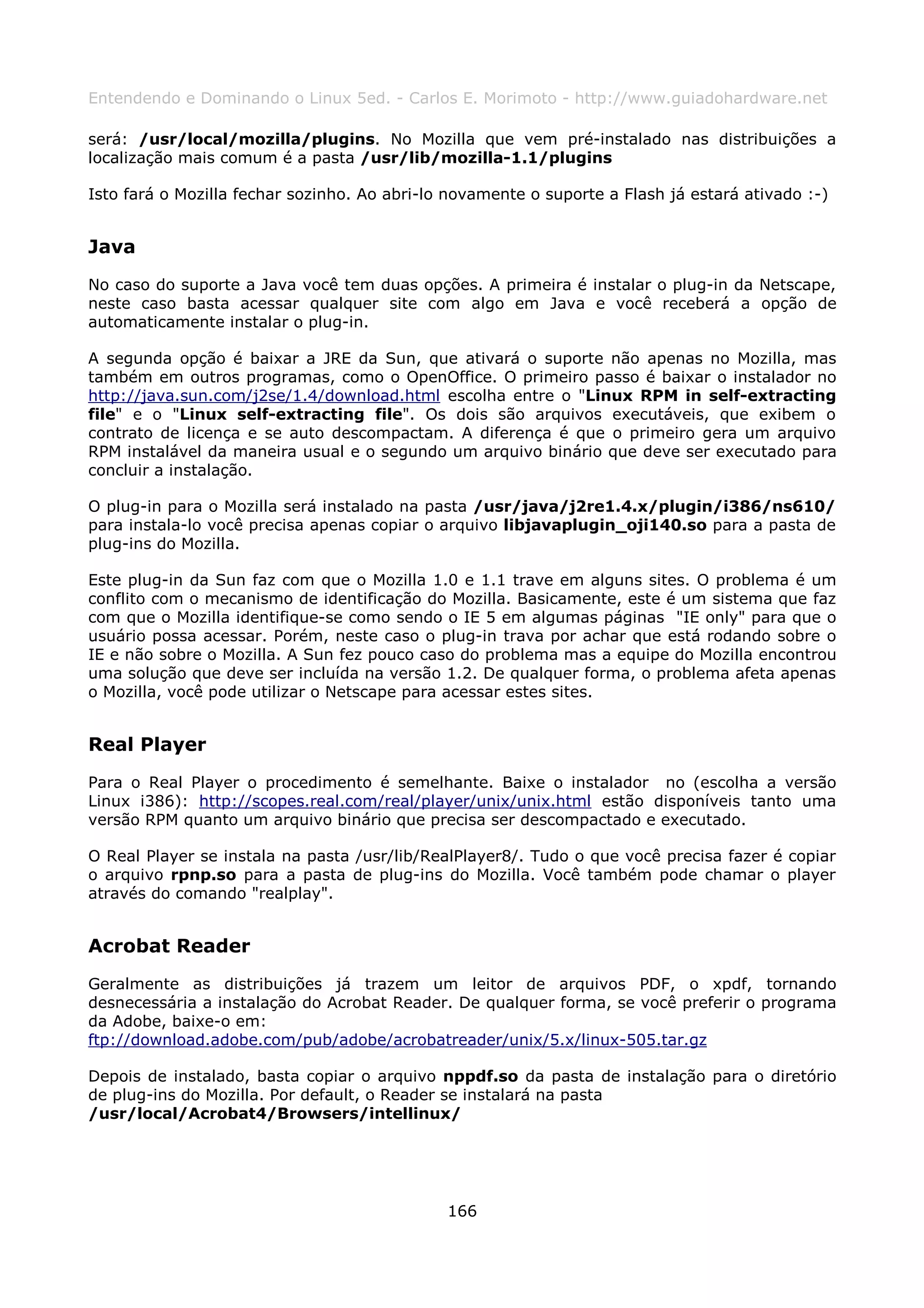 Entendendo e Dominando o Linux 5ed. - Carlos E. Morimoto - http://www.guiadohardware.net

será: /usr/local/mozilla/plugins. No Mozilla que vem pré-instalado nas distribuições a
localização mais comum é a pasta /usr/lib/mozilla-1.1/plugins

Isto fará o Mozilla fechar sozinho. Ao abri-lo novamente o suporte a Flash já estará ativado :-)


Java
No caso do suporte a Java você tem duas opções. A primeira é instalar o plug-in da Netscape,
neste caso basta acessar qualquer site com algo em Java e você receberá a opção de
automaticamente instalar o plug-in.

A segunda opção é baixar a JRE da Sun, que ativará o suporte não apenas no Mozilla, mas
também em outros programas, como o OpenOffice. O primeiro passo é baixar o instalador no
http://java.sun.com/j2se/1.4/download.html escolha entre o "Linux RPM in self-extracting
file" e o "Linux self-extracting file". Os dois são arquivos executáveis, que exibem o
contrato de licença e se auto descompactam. A diferença é que o primeiro gera um arquivo
RPM instalável da maneira usual e o segundo um arquivo binário que deve ser executado para
concluir a instalação.

O plug-in para o Mozilla será instalado na pasta /usr/java/j2re1.4.x/plugin/i386/ns610/
para instala-lo você precisa apenas copiar o arquivo libjavaplugin_oji140.so para a pasta de
plug-ins do Mozilla.

Este plug-in da Sun faz com que o Mozilla 1.0 e 1.1 trave em alguns sites. O problema é um
conflito com o mecanismo de identificação do Mozilla. Basicamente, este é um sistema que faz
com que o Mozilla identifique-se como sendo o IE 5 em algumas páginas "IE only" para que o
usuário possa acessar. Porém, neste caso o plug-in trava por achar que está rodando sobre o
IE e não sobre o Mozilla. A Sun fez pouco caso do problema mas a equipe do Mozilla encontrou
uma solução que deve ser incluída na versão 1.2. De qualquer forma, o problema afeta apenas
o Mozilla, você pode utilizar o Netscape para acessar estes sites.


Real Player
Para o Real Player o procedimento é semelhante. Baixe o instalador no (escolha a versão
Linux i386): http://scopes.real.com/real/player/unix/unix.html estão disponíveis tanto uma
versão RPM quanto um arquivo binário que precisa ser descompactado e executado.

O Real Player se instala na pasta /usr/lib/RealPlayer8/. Tudo o que você precisa fazer é copiar
o arquivo rpnp.so para a pasta de plug-ins do Mozilla. Você também pode chamar o player
através do comando "realplay".


Acrobat Reader
Geralmente as distribuições já trazem um leitor de arquivos PDF, o xpdf, tornando
desnecessária a instalação do Acrobat Reader. De qualquer forma, se você preferir o programa
da Adobe, baixe-o em:
ftp://download.adobe.com/pub/adobe/acrobatreader/unix/5.x/linux-505.tar.gz

Depois de instalado, basta copiar o arquivo nppdf.so da pasta de instalação para o diretório
de plug-ins do Mozilla. Por default, o Reader se instalará na pasta
/usr/local/Acrobat4/Browsers/intellinux/




                                              166
 