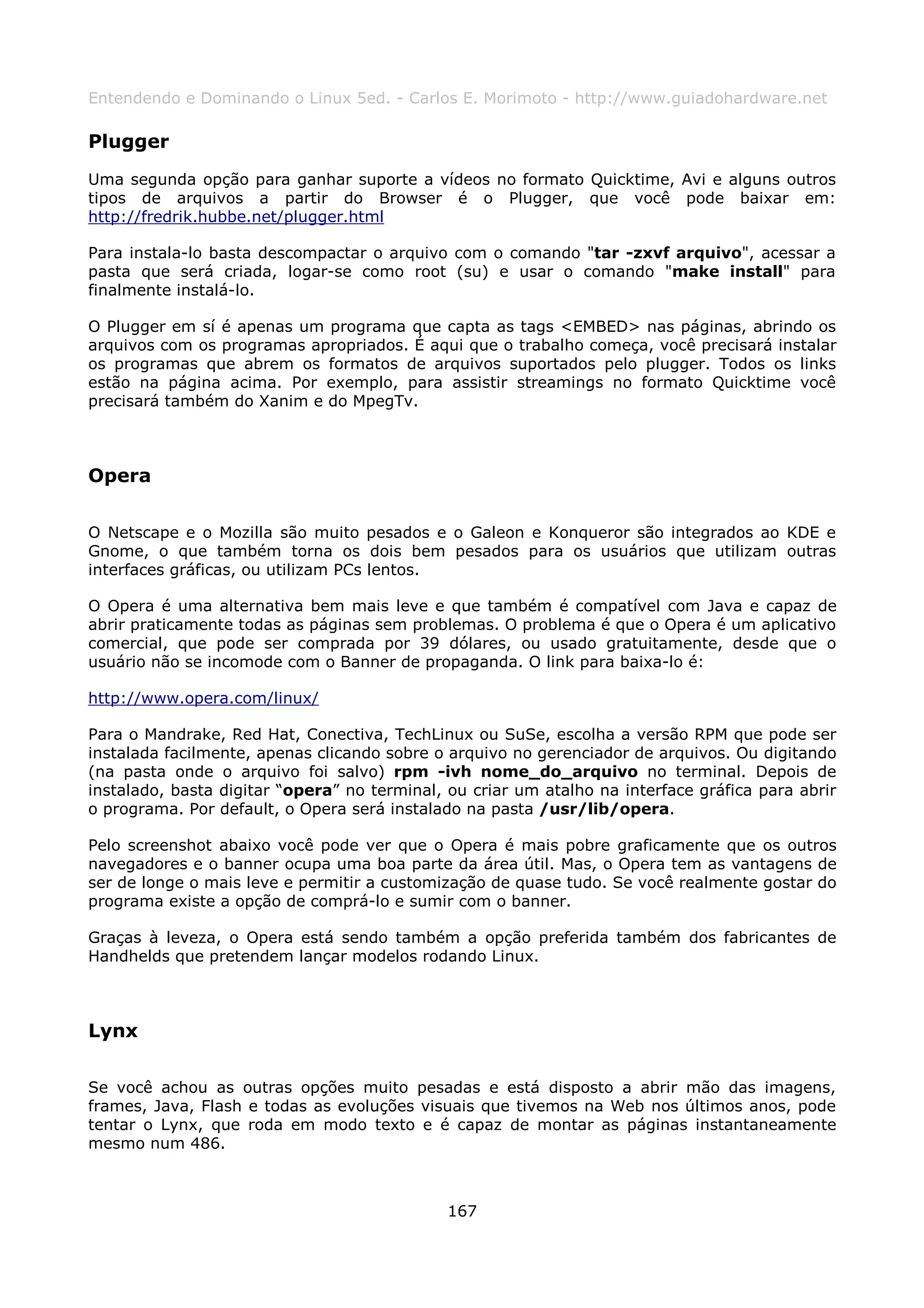 Entendendo e Dominando o Linux 5ed. - Carlos E. Morimoto - http://www.guiadohardware.net

Plugger
Uma segunda opção para ganhar suporte a vídeos no formato Quicktime, Avi e alguns outros
tipos de arquivos a partir do Browser é o Plugger, que você pode baixar em:
http://fredrik.hubbe.net/plugger.html

Para instala-lo basta descompactar o arquivo com o comando "tar -zxvf arquivo", acessar a
pasta que será criada, logar-se como root (su) e usar o comando "make install" para
finalmente instalá-lo.

O Plugger em sí é apenas um programa que capta as tags <EMBED> nas páginas, abrindo os
arquivos com os programas apropriados. É aqui que o trabalho começa, você precisará instalar
os programas que abrem os formatos de arquivos suportados pelo plugger. Todos os links
estão na página acima. Por exemplo, para assistir streamings no formato Quicktime você
precisará também do Xanim e do MpegTv.



Opera

O Netscape e o Mozilla são muito pesados e o Galeon e Konqueror são integrados ao KDE e
Gnome, o que também torna os dois bem pesados para os usuários que utilizam outras
interfaces gráficas, ou utilizam PCs lentos.

O Opera é uma alternativa bem mais leve e que também é compatível com Java e capaz de
abrir praticamente todas as páginas sem problemas. O problema é que o Opera é um aplicativo
comercial, que pode ser comprada por 39 dólares, ou usado gratuitamente, desde que o
usuário não se incomode com o Banner de propaganda. O link para baixa-lo é:

http://www.opera.com/linux/

Para o Mandrake, Red Hat, Conectiva, TechLinux ou SuSe, escolha a versão RPM que pode ser
instalada facilmente, apenas clicando sobre o arquivo no gerenciador de arquivos. Ou digitando
(na pasta onde o arquivo foi salvo) rpm -ivh nome_do_arquivo no terminal. Depois de
instalado, basta digitar “opera” no terminal, ou criar um atalho na interface gráfica para abrir
o programa. Por default, o Opera será instalado na pasta /usr/lib/opera.

Pelo screenshot abaixo você pode ver que o Opera é mais pobre graficamente que os outros
navegadores e o banner ocupa uma boa parte da área útil. Mas, o Opera tem as vantagens de
ser de longe o mais leve e permitir a customização de quase tudo. Se você realmente gostar do
programa existe a opção de comprá-lo e sumir com o banner.

Graças à leveza, o Opera está sendo também a opção preferida também dos fabricantes de
Handhelds que pretendem lançar modelos rodando Linux.



Lynx

Se você achou as outras opções muito pesadas e está disposto a abrir mão das imagens,
frames, Java, Flash e todas as evoluções visuais que tivemos na Web nos últimos anos, pode
tentar o Lynx, que roda em modo texto e é capaz de montar as páginas instantaneamente
mesmo num 486.



                                              167
 
