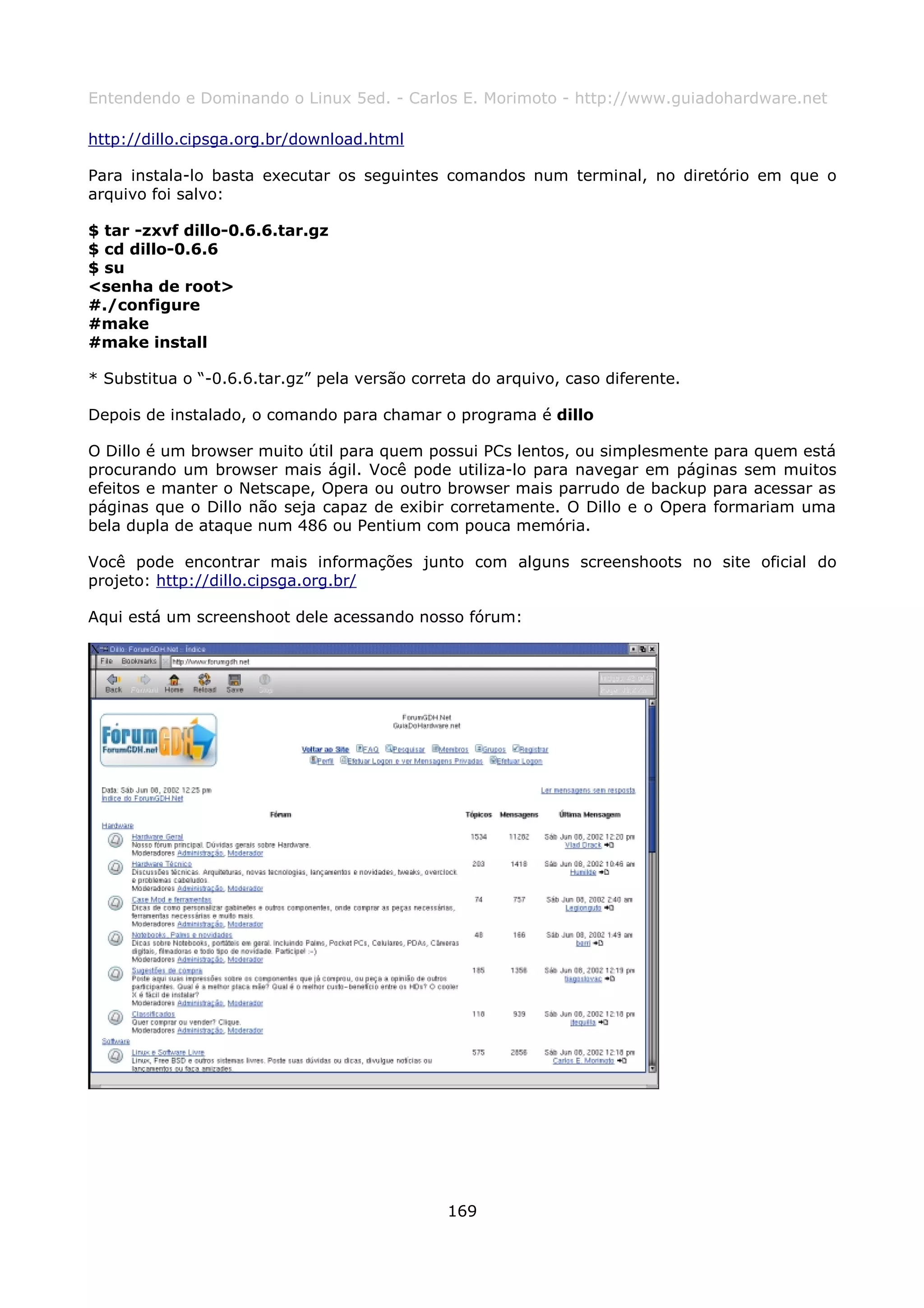 Entendendo e Dominando o Linux 5ed. - Carlos E. Morimoto - http://www.guiadohardware.net

http://dillo.cipsga.org.br/download.html

Para instala-lo basta executar os seguintes comandos num terminal, no diretório em que o
arquivo foi salvo:

$ tar -zxvf dillo-0.6.6.tar.gz
$ cd dillo-0.6.6
$ su
<senha de root>
#./configure
#make
#make install

* Substitua o “-0.6.6.tar.gz” pela versão correta do arquivo, caso diferente.

Depois de instalado, o comando para chamar o programa é dillo

O Dillo é um browser muito útil para quem possui PCs lentos, ou simplesmente para quem está
procurando um browser mais ágil. Você pode utiliza-lo para navegar em páginas sem muitos
efeitos e manter o Netscape, Opera ou outro browser mais parrudo de backup para acessar as
páginas que o Dillo não seja capaz de exibir corretamente. O Dillo e o Opera formariam uma
bela dupla de ataque num 486 ou Pentium com pouca memória.

Você pode encontrar mais informações junto com alguns screenshoots no site oficial do
projeto: http://dillo.cipsga.org.br/

Aqui está um screenshoot dele acessando nosso fórum:




                                              169
 