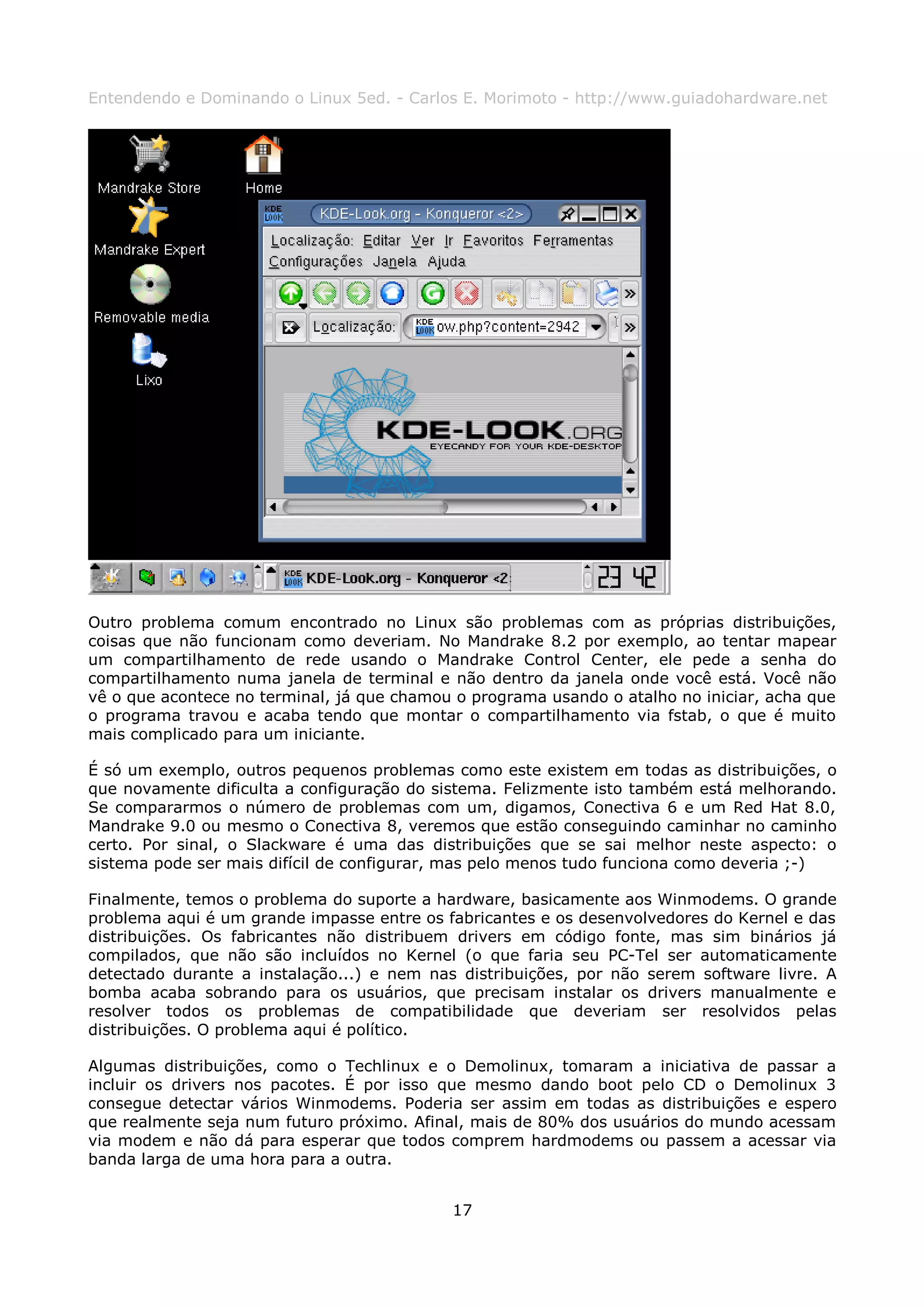 Entendendo e Dominando o Linux 5ed. - Carlos E. Morimoto - http://www.guiadohardware.net




Outro problema comum encontrado no Linux são problemas com as próprias distribuições,
coisas que não funcionam como deveriam. No Mandrake 8.2 por exemplo, ao tentar mapear
um compartilhamento de rede usando o Mandrake Control Center, ele pede a senha do
compartilhamento numa janela de terminal e não dentro da janela onde você está. Você não
vê o que acontece no terminal, já que chamou o programa usando o atalho no iniciar, acha que
o programa travou e acaba tendo que montar o compartilhamento via fstab, o que é muito
mais complicado para um iniciante.

É só um exemplo, outros pequenos problemas como este existem em todas as distribuições, o
que novamente dificulta a configuração do sistema. Felizmente isto também está melhorando.
Se compararmos o número de problemas com um, digamos, Conectiva 6 e um Red Hat 8.0,
Mandrake 9.0 ou mesmo o Conectiva 8, veremos que estão conseguindo caminhar no caminho
certo. Por sinal, o Slackware é uma das distribuições que se sai melhor neste aspecto: o
sistema pode ser mais difícil de configurar, mas pelo menos tudo funciona como deveria ;-)

Finalmente, temos o problema do suporte a hardware, basicamente aos Winmodems. O grande
problema aqui é um grande impasse entre os fabricantes e os desenvolvedores do Kernel e das
distribuições. Os fabricantes não distribuem drivers em código fonte, mas sim binários já
compilados, que não são incluídos no Kernel (o que faria seu PC-Tel ser automaticamente
detectado durante a instalação...) e nem nas distribuições, por não serem software livre. A
bomba acaba sobrando para os usuários, que precisam instalar os drivers manualmente e
resolver todos os problemas de compatibilidade que deveriam ser resolvidos pelas
distribuições. O problema aqui é político.

Algumas distribuições, como o Techlinux e o Demolinux, tomaram a iniciativa de passar a
incluir os drivers nos pacotes. É por isso que mesmo dando boot pelo CD o Demolinux 3
consegue detectar vários Winmodems. Poderia ser assim em todas as distribuições e espero
que realmente seja num futuro próximo. Afinal, mais de 80% dos usuários do mundo acessam
via modem e não dá para esperar que todos comprem hardmodems ou passem a acessar via
banda larga de uma hora para a outra.


                                            17
 