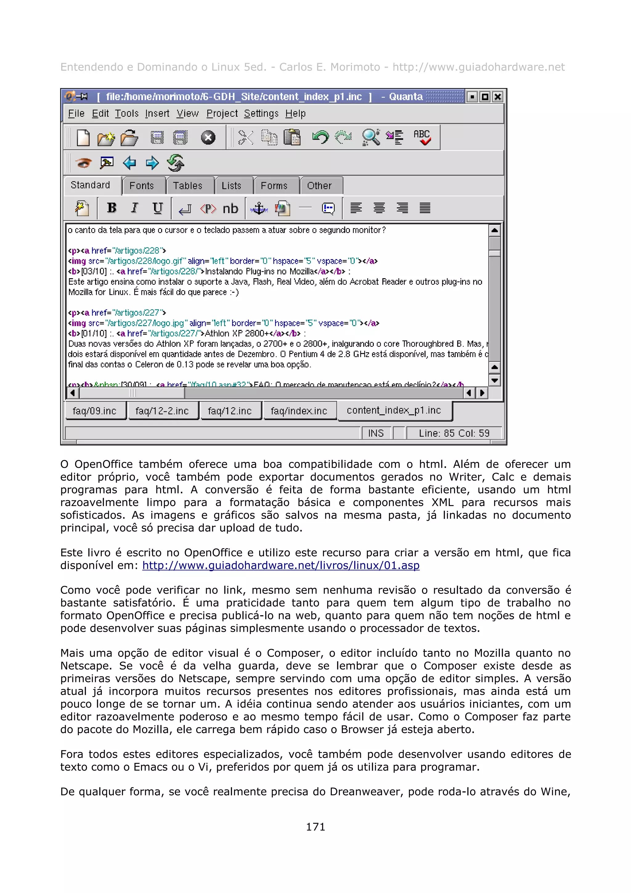 Entendendo e Dominando o Linux 5ed. - Carlos E. Morimoto - http://www.guiadohardware.net




O OpenOffice também oferece uma boa compatibilidade com o html. Além de oferecer um
editor próprio, você também pode exportar documentos gerados no Writer, Calc e demais
programas para html. A conversão é feita de forma bastante eficiente, usando um html
razoavelmente limpo para a formatação básica e componentes XML para recursos mais
sofisticados. As imagens e gráficos são salvos na mesma pasta, já linkadas no documento
principal, você só precisa dar upload de tudo.

Este livro é escrito no OpenOffice e utilizo este recurso para criar a versão em html, que fica
disponível em: http://www.guiadohardware.net/livros/linux/01.asp

Como você pode verificar no link, mesmo sem nenhuma revisão o resultado da conversão é
bastante satisfatório. É uma praticidade tanto para quem tem algum tipo de trabalho no
formato OpenOffice e precisa publicá-lo na web, quanto para quem não tem noções de html e
pode desenvolver suas páginas simplesmente usando o processador de textos.

Mais uma opção de editor visual é o Composer, o editor incluído tanto no Mozilla quanto no
Netscape. Se você é da velha guarda, deve se lembrar que o Composer existe desde as
primeiras versões do Netscape, sempre servindo com uma opção de editor simples. A versão
atual já incorpora muitos recursos presentes nos editores profissionais, mas ainda está um
pouco longe de se tornar um. A idéia continua sendo atender aos usuários iniciantes, com um
editor razoavelmente poderoso e ao mesmo tempo fácil de usar. Como o Composer faz parte
do pacote do Mozilla, ele carrega bem rápido caso o Browser já esteja aberto.

Fora todos estes editores especializados, você também pode desenvolver usando editores de
texto como o Emacs ou o Vi, preferidos por quem já os utiliza para programar.

De qualquer forma, se você realmente precisa do Dreanweaver, pode roda-lo através do Wine,


                                             171
 