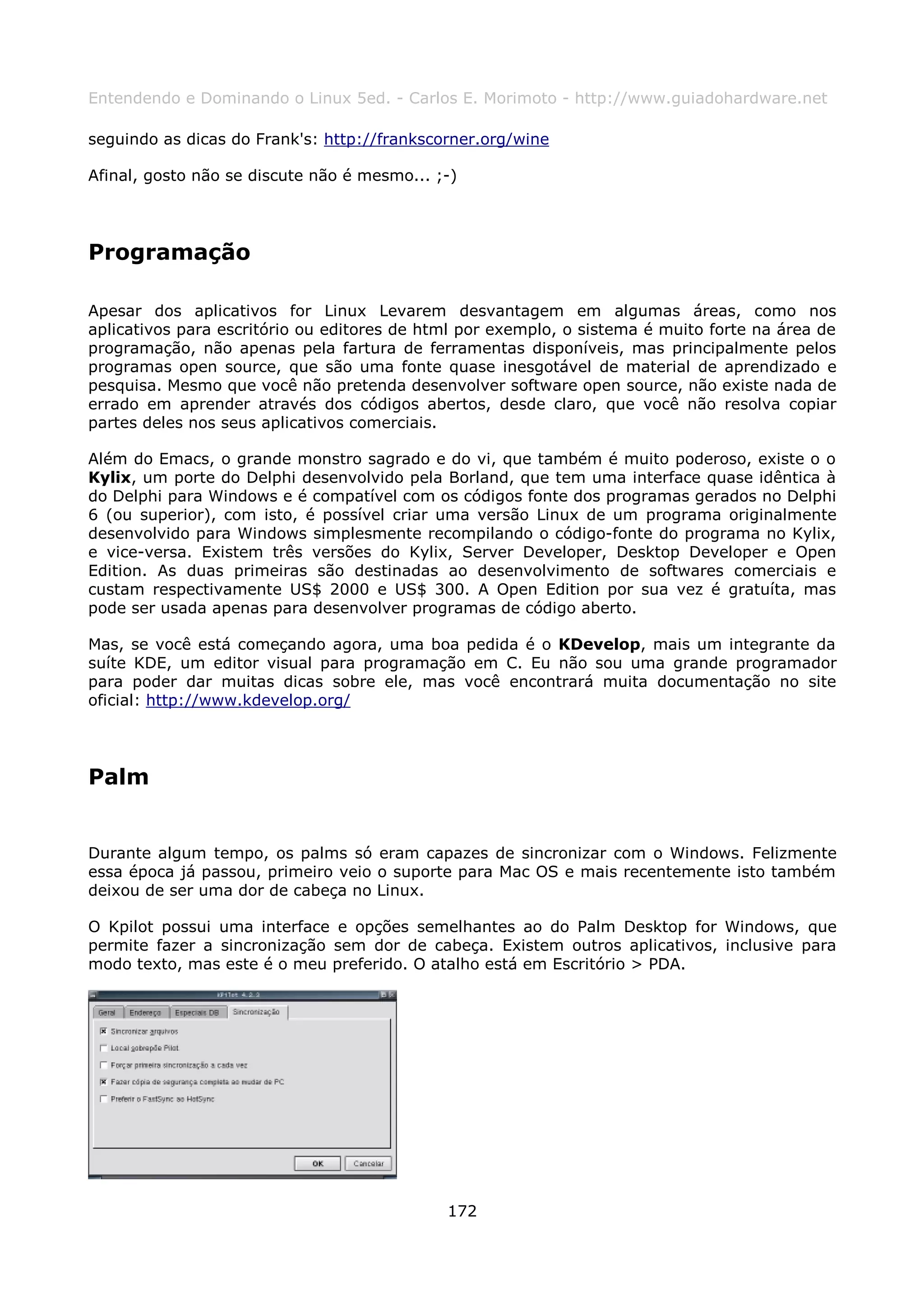 Entendendo e Dominando o Linux 5ed. - Carlos E. Morimoto - http://www.guiadohardware.net

seguindo as dicas do Frank's: http://frankscorner.org/wine

Afinal, gosto não se discute não é mesmo... ;-)




Programação

Apesar dos aplicativos for Linux Levarem desvantagem em algumas áreas, como nos
aplicativos para escritório ou editores de html por exemplo, o sistema é muito forte na área de
programação, não apenas pela fartura de ferramentas disponíveis, mas principalmente pelos
programas open source, que são uma fonte quase inesgotável de material de aprendizado e
pesquisa. Mesmo que você não pretenda desenvolver software open source, não existe nada de
errado em aprender através dos códigos abertos, desde claro, que você não resolva copiar
partes deles nos seus aplicativos comerciais.

Além do Emacs, o grande monstro sagrado e do vi, que também é muito poderoso, existe o o
Kylix, um porte do Delphi desenvolvido pela Borland, que tem uma interface quase idêntica à
do Delphi para Windows e é compatível com os códigos fonte dos programas gerados no Delphi
6 (ou superior), com isto, é possível criar uma versão Linux de um programa originalmente
desenvolvido para Windows simplesmente recompilando o código-fonte do programa no Kylix,
e vice-versa. Existem três versões do Kylix, Server Developer, Desktop Developer e Open
Edition. As duas primeiras são destinadas ao desenvolvimento de softwares comerciais e
custam respectivamente US$ 2000 e US$ 300. A Open Edition por sua vez é gratuíta, mas
pode ser usada apenas para desenvolver programas de código aberto.

Mas, se você está começando agora, uma boa pedida é o KDevelop, mais um integrante da
suíte KDE, um editor visual para programação em C. Eu não sou uma grande programador
para poder dar muitas dicas sobre ele, mas você encontrará muita documentação no site
oficial: http://www.kdevelop.org/




Palm


Durante algum tempo, os palms só eram capazes de sincronizar com o Windows. Felizmente
essa época já passou, primeiro veio o suporte para Mac OS e mais recentemente isto também
deixou de ser uma dor de cabeça no Linux.

O Kpilot possui uma interface e opções semelhantes ao do Palm Desktop for Windows, que
permite fazer a sincronização sem dor de cabeça. Existem outros aplicativos, inclusive para
modo texto, mas este é o meu preferido. O atalho está em Escritório > PDA.




                                             172
 